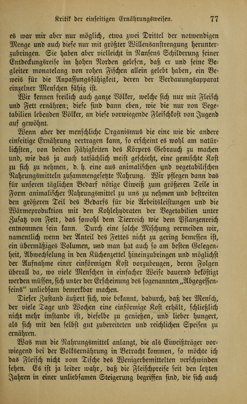 eg mar mix aber nur moglidf), etroa jmei 2)rittel ber notroenbigen SRenge unb aud^ biefe nur mit grower SBittenganftrengung Ijerunter^ jubringen. ©te fyaben aber tnclleicfyt in -ftanfeng ©dtjilberung feiner ©ntbedfunggreife im ljof)en 9?orben gelefen, ba£ er unb feine S3e= gteiter monatelang von rofjen ^ifd^en allein gelebt fyaben, ein 33e= meig fur bie 2tnpaffunggfaf)igfett, beren ber 93erbauunggapparat einjelner 9Jlenfd)en fdfjig ift. 28tr lennen fretlid) audj gan^e SSolfer, roeld^e fid£) nur mit gteifcf) unb gett ernaljren; biefe finb bann &tn, mie bie nur von 33ege= tabilien lebenben SSolfer, an biefe uorrciegenbe f^Ieifd^foft von I^ugenb auf gemoljnt. SBenn aber ber menfcfylicfye Drganigmug bie eine mie bie anbere einfeitige ©rnafjrung t)ertragen fann, fo erfd^etnt eg mot)l am natiir= Itc^ften, t)on beiben gafyigfeiten beg Sorperg ©ebraud) ju madden unb, mie bag ja aucf) tatfadfjlid^ meift gefrf)ief)t, eine gemifd^te Soft ju fkf) gu nefymen, b. fy. eine aug animalifctjen ynb negetabiltfcfyen Sfaljrunggmitteln jufammengefet$te Sftafyrung. 2Bir pflegen bann bag fitr unferen taglidjen Sebarf notige Simeift gum grofseren £ei(e in gorm animalifdjjer ;J?af)runggmittel ju ung ju neljmen unb beftreiten ben grojgeren £etl beg 33ebarfg fur bie 2lrbeitgletftungen unb bie SBarmeprobuftum mit ben Soljlel^braten ber 3SegetabiIien unter 3ufa| von %ttt, bag foroo^t bem iierreid^ toie bem $flanjenreid(j entnommen fein fann. ®urd£) eine folcfye 9Jlifd^ung uermeiben mir, namentlidf) menn ber 2tnteil beg getteg nicfyt gu gering bemeffen ift, ein iibermafcigeg 33olumen, unb man f)at and) fo am beften ©elegen= fyett, Slbroecfyfelung in ben Sitdjenjettel fyineinjubringen unb mogltdEjft ber 2tufnaf)me einer einformigen ®oft twrjubeugen, beren $olgen iiberaH ba, mo t)iele 9Jtenfd;en in einfadEjer 2Beife bauernb befoftigt raerben muffen,fid) unter ber ©rfcfyeinung beg fogenannten„2lbgegeffen= feing unliebfam bemerfbar madden. Siefer guftanb aufeert fid), mie befannt, baburdE), bajs ber Sftenfdj, ber t)ie(e £age unb SBocfyen eine einformige Soft erljalt, fd)lief$lid) nid£)t mefyr imftanbe ift, biefelbe ju geniefcen, unb lieber fyungert, alg fid) mit ben felbft gut gubereiteten unb reicfjltcfjen Speifen ju ernafyren. 2Bag nun bie 9?al)runggmittel anlangt, bie alg ©imei^trager vox- miegenb bei ber 93oifgernaf)rung in 33etradf)t fommen, fo moctjte id) bag §letfcfy nid)t t)om SCifc^e beg SBenigerbemittelten uerfdjminben fefyen. @g ift ja leiber mafjr, ba^ bie gleifrf)preife feit ben le£ten ^a^ren in einer unliebfamen ©teigerung begriffen finb, bie ftd£) auc^