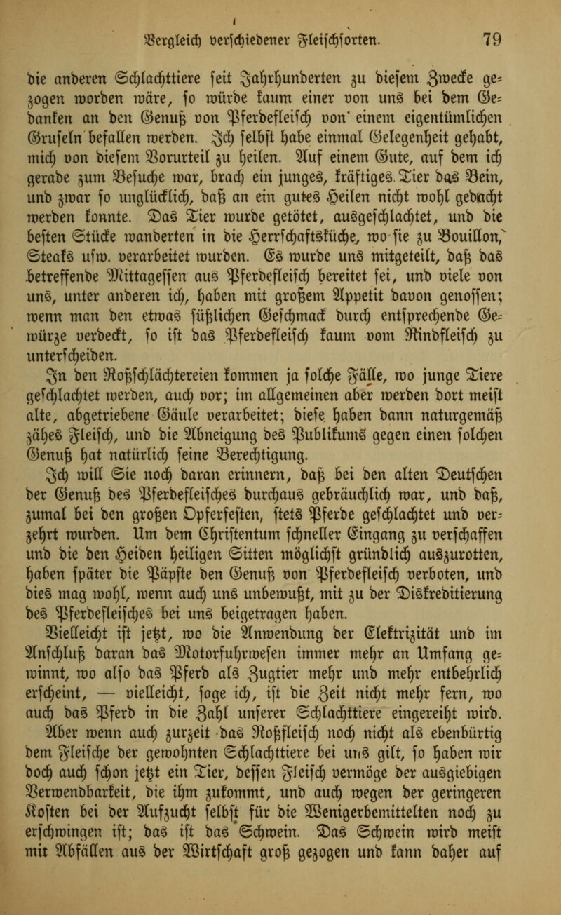 bie anbeven ©d£)Iadf)ttiere fett Saljrfyunberten ju biefem 3roecfe ge= jogen morben mare, fo njiirbe faum enter oon ung bet bem ©e= banfen an ben @enu£ von ^ferbefletfdj oon* einem eigentitmlidljen ©rufeln befallen merben. ;gdf) felbft fyabe einmal ©elegen^eit gefjabt, mid) Don biefem 33orurteil ju Ijeilen. 2luf einem ©ute, auf bem idj gerabe jum 33efud£)e mar, bradj ein jungeg, fraftigeg. SEier bag 33ein, unb jmar fo unglMlidj, bafc an ein guteg £eilen nid£)t mof)l geb|ad)t merben fonnte. Sag £ier murbe getotet, auggefd£)lad£)tet, unb bie beften ©iiidfe manberten in bie §errfd)aftgl;ud)ey mo fie j$u Souitton, ©teafg ufm. t)erar6eitet rourben. @g murbe ung mitgetetlt, baf* bag betreffenbe SKittageffen aug $ferbefleifd(j bereitet fei, unb oiele von ung, unter anberen idfj, fyaben mit gro^em 2lppetit baoon genoffen; menn man ben etmag fufclicfjen ©efdEjmacf burd^ entfpredjenbe ©e= nriirje Derbecft, fo ift bag N$ferbefleifd() faum tmm SttnbfletfdE) gu unterfcljeiben. $n ben 3iof$fd£)lad)tereien lommen ja fold^e $ctlle, mo junge £iere gefdjladjtet merben, audf) vox; im aHgemeinen aber merben bort meift alte, abgetriebene ©aule uerarbeitet; biefe Ijaben bann naturgemajs 5dt)e^ gletfdE), unb bie 2tbneigung beg ^ublifumS gegen einen foldEjen ©enuf$ i)at nattirltcf) feine Sered^tigung. 3^ mill ©ie nod) baran erinnern, baf$ bei ben alten SDeutfcljen ber ©enufc beg ^ferbefleifdjeg burdljaug gebraudf)ltd£) mar, unb ba£, jumal bei ben groften Dpferfeften, ftetg $ferbe gefd)ladf)tet unb oer^ geJ)rt murben. Urn bem Gfyriftentum fd£)neHer ©ingang ju uerfdjaffen unb bie ben «5eiben fyeiligen ©itten mogtidjft griinblidfj augjurotten, fyaben fpater bie ^apfte ben ©enujs t)on ^Bferbefleifd^ nerboten, unb bteg mag mof)l, menn aucf) ung unbemuftt, mit ju ber SDigfrebitierung beg $ferbefteifd£)eg bei ung beigetragen Ijaben. aStetfeid^t ift jeijt, mo bie Slnraenbung ber ©leftrisitat unb im 2tnfd)luf3 baran bag 9KotorfuIjrmefen immer meljr an Umfang ge= minnt, mo alfo bag $ferb alg gugtier mefyr unb mefyr entbefyrlidlj erfcfjetnt, — t)ielleid£)t, fage id), ift bie fttit nitfyt mefyr fern, mo audi) bag $ferb in bie ftafy unferer ©d)lad£)tttere eingereifyt mirb. 2lber menn aud) jurjeit bag 3tof$fleifd) nodE) nid)t alg ebenbitrtig bem gleifdje ber gemo^nten ScfjIadEjttiere bei ung gilt, fo fyaben mir bod^ aud^ fd^on jeijt ein Xier, beffen ^leifd^ uermoge ber auggiebigen 3Serroenbbarfeit, bie ifjm jufommt, unb aud^ megen ber geringeren Soften bei ber Sluf^udfjt felbft fttr bie 2Benigerbemitte(ten nod) ju erfd&mingen ift; bag ift bag*©d^mein. 2)ag ©d^mein mirb meift mit 2lbfatlen aug ber SBirtfcfyaft gro^ gejogen unb fann bafjer auf