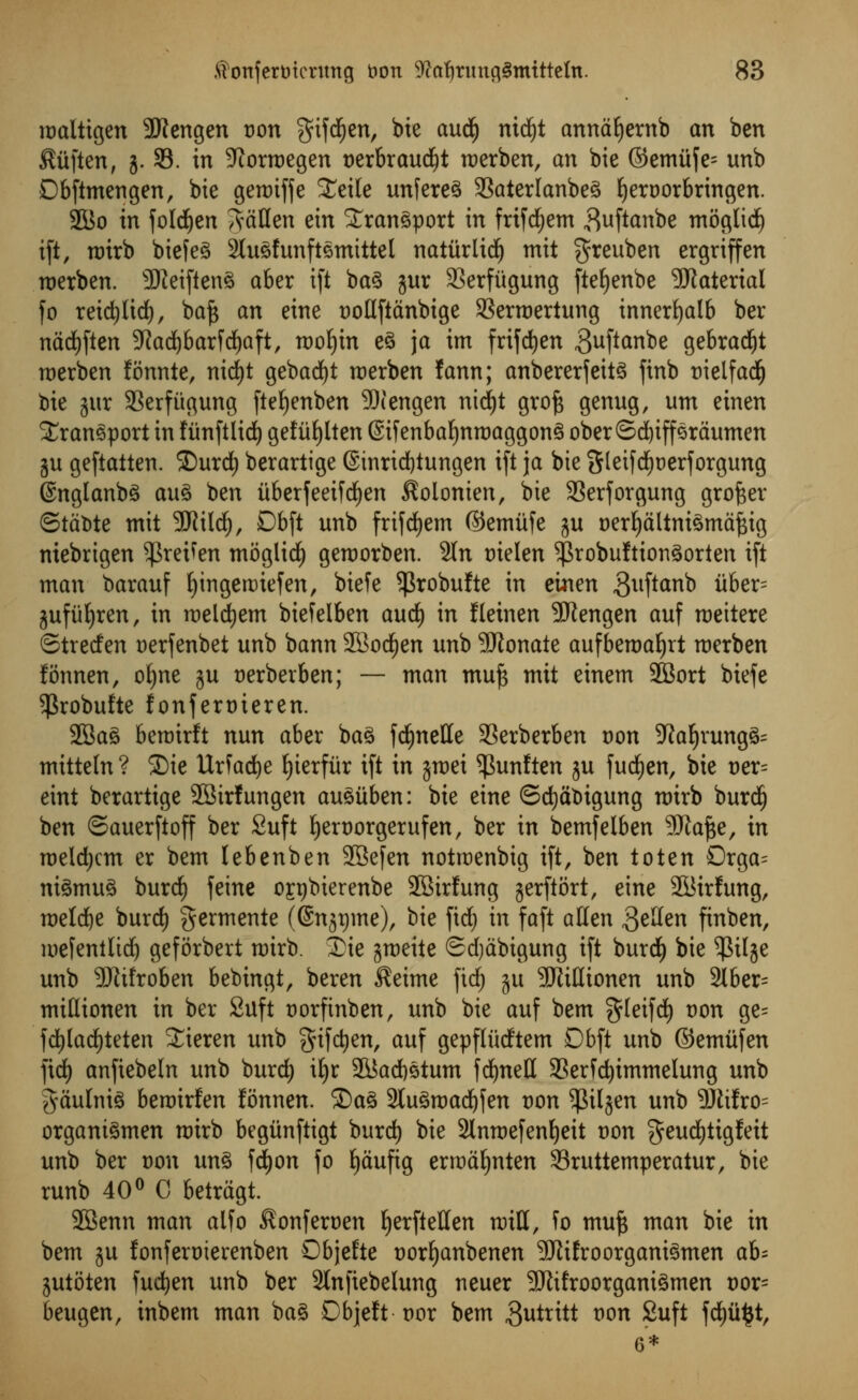 iDaltigen SKengen t)on $ifd()en, bie aud£) nidjt annafyernb an ben $iiften, j. 93. in 9iorroegen t>erbraudf)t roerben, an bie ©emitje= unb Dbftmengen, bie geroiffe £eile unfere$ 33aterlanbe3 Ijeroorbringen. 2Bo in foldfjen fallen ein transport in frifdEjem ^uftanbe moglid) ift, roirb biefeS 2lu3funftemittel natiirlidf) mit greuben ergriffen roerben. sIReiften3 aber i(t ba3 jur SSerfiigung ftefyenbe SRaterial fo reid)ltd), ba£ an eine twllftanbige 23erroertung innerfyalb ber nadEjften 9?ad)barfd£)aft, mof)tn e£ ja im frifd^en ^uftanbe gebradjt merben fonnte, nicfyt gebadjt roerben fann; anbererfeit3 finb tneifadfj bie jur 93erfitgung fteljenben 90iengen nicfyt grofc genug, urn einen transport in fiinftlid) gefiifylten @ifenbaf)nroaggon3 oberSd)ipraumen ju geftatten. £)urd) berartige @inrid)tungen ift ja bie Steifdjjoerforgung EnglanbS au% ben iiberfeeifd^en ^olonien, bie SSerforgung grower ©tctote mit -Jflild), Db[t unb frifcfyem ©emiife ju t)erfyaltni3maf$ig niebrigen ^retfen moglid^ geroorben. 9ln oielen 5|3robuItion3orten ift man barauf fyingettnefen, biefe ^robufte in einen 3uftanb uber= jufu^ren, in roeldtjem biefelben autf) in fleinen -SRengen auf roeitere ©trecten Derfenbet unb bann SBodjen unb SRonate aufberoaljrt roerben fonnen, ofyne ju uerberben; — man muf$ mit einem SBort biefe ^3robufte fonferoieren. 2Ba3 beroirft nun aber ba3 fdfjnette 33erberben con 5ftaf)rung&= mitteln ? 35ie Urfacfye Ijterfiir ift in jroei ^unften 3U fud£)en, bie t>er= eint berartige SBirfungen au^iiben: bie eine ©d)at>igung rotrb burdf) ben ©auerftoff ber Suft fyeroorgerufen, ber in bemfelben SRafje, in roeldjcm er bem lebenben SJBefen notroenbig ift, ben toten Drga= ni3mu3 burdf) feme onjbierenbe SBirfung jerftort, eine SBirfung, roeldje burd) germente ((Snspme), bie fid) in faft alien gtlkn finben, roefentlid) geforbert roirb. 3)ie jroeite Sdjabigung ift burdf) bie $ilje unb 5Rifroben bebingt, beren $eime fidf) ju SRifltonen unb 2lber= mittionen in ber 2uft trorfinben, unb bie auf bem $leifdf) t)on ge= fdf)ladf)teten Sieren unb f^ifctjen, auf gepfludtem Dbft unb ©emitfen fidf) anfiebeln unb burdf) ifyr 21$ad)stum fdjnett SSerfdjimmelung unb gaulnte beroirfen fonnen. SDa3 2lu3roadjfen t)on ^Siljen unb 5Rifro= organt^men roirb begitnftigt burdf) bie 2lnroefenfyeit Don geudfjtigfeit unb ber oon un3 fdfjon fo fjaufig erraa^nten 93ruttemperaturr bie runb 40° C betragt. 2Benn man alfo ^onferoen ^erftetten mill, fo muft man bie in bem ju fonferoierenben Objefte oorfjanbenen 2ftifroorgani3men ab= jutoten fud^en unb ber 3ln[iebelung neuer SRifroorgani^men t)or= beugen, inbem man ba§ Dbjeft vox bem gutritt t)on £u^t fdE)ii£t, 6*