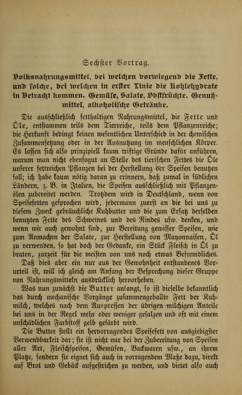 ©ed)ftet ^ortrag. Btflfcsttalirtmasnuffel, fret totlrfiEtt twrtote^enfc frte 3teifce, untr folrfi?* btx )vMi?n in srflter Xinie Me Softlel^bratE mBEtrarfjf krnmtten. ©emftfo ©alate, ©fcjlfritrfite* @£nuff- tniffcel, alkoftxxlifdie (©EiranfcE, 2)ie auSfdjjItepdj fettfjaltigen 9iat)rung3mittel, bie gette unb Die, entftammen teife bem £ierreid)e, ieit^ bem ^pflan^enreicfye; bte ^erfunft bebtngt feinen roefentlicfjen Unterfdjteb in ber cfjemifdjen gufammenfetjung ober in ber 2tu3nu£ung im menfdjlidEjen $6rper. ®3 laffen fid) alfo prmjipietf Jaum iriftige ©ritnbe bafur anfitfyren, roarum man nicfyt ebenfogut an ©telle be3 tierifdjen $ette3 hie Die unferer fettreidfjen ^flanjen bet ber §er(ieHung frer ©peifen benu^en foil; id) fjabe faum notig baran ju erinnern, ba§ jumal in fitblicfyen Sanbem, 3. 33. in ^talien, bte ©petfen auSfdjliefclicI) mit $flanjen= olen gubereitet roerben. STro^bem toirb in ®eutfd()Ianb, voznn t)on ©peifefetten gefprod&en toirb, jebermann guerft an bie bei un3 ju biefem $md gebraudEjlidtje $ul)butter unb bie jum @rfa$ berfelben benuijten gette ^ ©d)roetne3 unb be£ 9iinbe£ ufro. benfen, unb rcenn totr and) gerooljnt finb, jur Sereitung gerotffer ©peifen, rote jum Slnmacfyen ber ©alate, jur ^erftellung oon Sftarjonnaifen, DI ju t)ertr)enben, fo Ijat bod) ber ©ebanfe, zin ©ttid $teifd) in £>I $u braien, gurjeit fiir bie meiften oon un§ nodlj etroa3 33efremblid)eg. ©aft bie£ aber ein nur an% ber ©eroofynljeit entftanbeneS 33or- urteil ift, null id) gleidE) am 2lnfang ber 33efpredf)ung biefer ©ruppe oon 9faxljrung§mitteln au^britcflirf) fyeroorljeben. 2Ba£ nun junadEjft bie Sutter anlangt, fo ift biefelbe befanntlidf) ba§ burclj med£)anifd£)e 3Sorgange jufammengebaKte gett ber $ut)= mildjj, toeld£)e3 nadfj bem 2lu*preffen ber itbrigen mildfjigen 2lnteile bei un3 in ber 9tegel mefyr ober roeniger gefalgen unb oft mit einem unfcfyablidjen $arbftoff gelb gefarbt roirb. £)ie Sutter fteUt ein fyeroorragenbe^ ©peifefett oon auSgiebigfter Serroenbbarfeit bar; fie ift nicfyt nur bet ber 3uberettung oon ©peifen aller 2lrt, gleifdjf peifen, ©emitfen, Sadroaren ufro., an ifyrem $Ia£e, fonbern fie eignet fid£) and} in oorragenbem SRafte baju, bireft auf 93rot unb ©ebad aufgeftrid^en ju roerben, unb bietet alfo and)