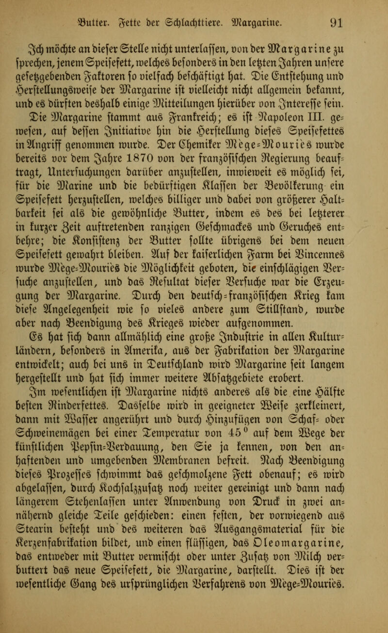 5$ mod)te an btefer ©telle nid^t unterlaffen, t)on ber 3ft a r g ar ine ju fpredjen, jenem ©peifefett, raeldjeg 6efonberg in ben le^ten ^a^ren unfere gefe^gebenben gaftoren fo Dielfad^ befcfytiftigt fyat. SDie (Sntftefyung unb £)erftetlunggn)eife ber Margarine ift t)ielleid)t nicfyt attgemetn befannt, unb eg biirften begljalb eintge Sftitteilungen Ijieriiber oon ^ntereffe fein. ®tc Margarine ftammt aug granfreid); eg ift Napoleon III. ge= roefen, auf beffen $nitiatit)e fyin bie ^erftellung biefeg ©peifefetteg inSlngriff genommen murbe. ©er (Hjemifer 9JTege = 5Rourieg rourbe berettg t)or bent 3jaf)re 1870 t>on ber frangoftfd^en SRegierung beauf= tragi, Unter fudjungen bar it ber anjufteflen, inroieroeit eg moglid) fei, fiir bie Sparine unb bie bebiirftigen Slaffen ber SSeoolferung ein ©peifefett fyerjuftetlen, roeldjeg btlliger unb babei oon grofcerer $alU barfeit fei alg bie gert)6i)nUd)e Sutter, inbem eg beg bei letjterer in furjer 3eit auftretenben ranjigen ©efd)tnadeg unb ©erudjeg ent= befyre; bie $onfiftenj ber Sutler follte iibrtgeng bei bem neuen ©peifefett geraafyrt bleiben. 2luf ber faiferltdjen $arm bei Stncenneg umrbe 3Jiege^3JtourieS bie 2ftoglid)feit geboten, bie einfdjlagigen SSer= fudje anjufletten, unb bag Stefultat biefer Serfudje roar bie @rjeu= gung ber SUlargarine. SDurd) ben beut^cf)=frangoftfd^en $rieg fam biefe 2tngelegenl)eit toie fo oieleg anbere jum ©tiHftanb, rourbe aber nad) Seenbigung beg $riegeg roieber aufgenommen. @g J)at fid) bann attmafyiid) eine gro^e ^nbuftrie in alien $ultur= ianbern, bef onberg in 2lmerifa, aug ber ^abrifalion ber SJiargarine entraidelt; and) bei ung in £eutfd)lanb toirb Margarine feit langem ^ergefteUt unb fyat fief) immer roeitere 3lbfa^gebiete erobert. $m roefentlidjen ift 99targarine nidjtg anbereg alg bie eine £>atfte beften SRinberfetteg. 2)asfelbe toirb in geeigneter SBeife jerfletnert, bann mit SBaffer angeriifjrt unb burd; ^injufiigen Don ©d)af= ober ©djroeinemagen bei einer Xemperatur oon 45° auf bem ffiBege ber funfilidjen ^epftn=Serbauung, ben ©te \a fennen, von ben an= Ijaftenben unb umgebenben 9)tembranen befreit. Wad) Seenbigung biefeg ^rojeffcg fcfyroimmt bag gefdjmolsene §ett obenauf; eg n)irb abgelaffen, burd) ^ocfyfal^ufatj nod) roeiter gereinigt unb bann nad) langerem ©teljenlaffen unter Slntoenbung t)on ©rud in jraei an= nat)ernb gteidje £eile gefdjieben: einen feften, ber oorroiegenb aug ©tearin befteljt unb beg raeiteren ba^ Slu^gang^materiat fiir bie ^erjenfabrifation bilbet, unb einen fluffigen, bag Oleomargarine, bag entioeber mit Sutter oermifdjt ober unter 3ufafe vw SRilcfy oer= buttert bag neue ©peifefett, bie Margarine, barftellt. ®teg ift ber roefentlid)e ©ang beg urfprilnglid)en Serfaljreng t)on 3Kege=5!Jtourieg.