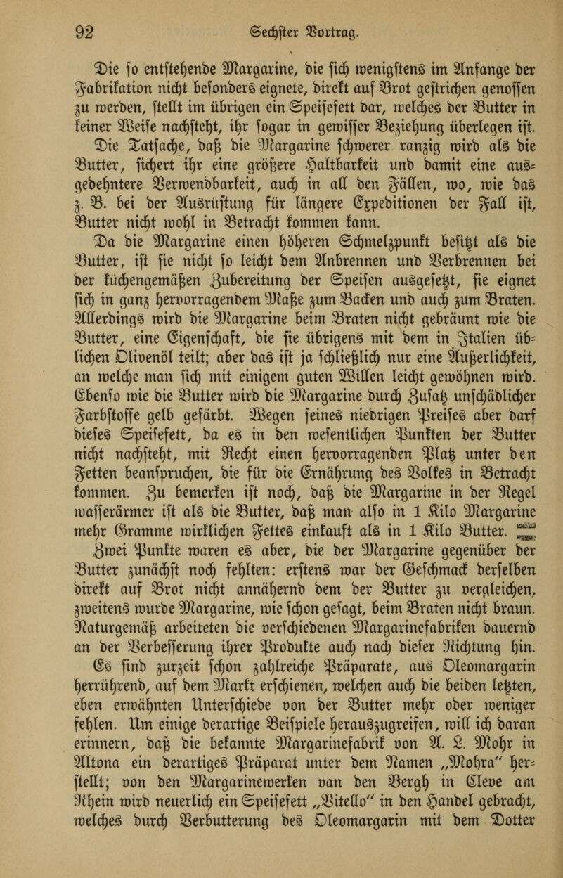SDie fo entfteljenbe Margarine, bie fid) roenigftenS im 2lnfange ber $abrtfatton nid)t befonberS eignete, birelt auf Srot geftridjen genoffen $u roerben, fteUt im itbrigen ein ©peifefett bar, metcfyeg ber Gutter in feiner 2Beife nad^fict)t, itjr fogar in gerotffer Sejtetjung itberlegen ift. ©ie Xatfadfje, baf* bic ^Margarine fdjroerer ranjig n)irb ate bie Gutter, fidjert xfyr eine gropere ^altbarfeit unb bamit eine au3= gebeljntere Serroenbbarfeit, and) in all ben fatten, roo, n)ie ba3 j. 95. bei ber 2tu3ruftung fur langere @£pebitionen ber §att ift, Suiter nidjjt wo^l in SetradE)t fommen fann, 2)a bie Margarine etnen Ijoljeren ©dEjmelspunft befiijt aU bie Sutter, ift fie nidfjt fo leidfjt bem 2lnbrennen unb Serbrennen bei ber lud^engema^en gubereitung *>er ©peifen au3gefe|t, fie eignet fidj in ganj fjeroorragenbem Sftafte jum Sacfen unb and) gum Sraten. 2Itterbing3 nrirb bie -DJargarine beim Sraten nid)t gebraunt mie bie Sutter, eine ©igenfcfyaft, bie fie iibrigen^ mit bem in ^talien iib= licfyen Dlioenol teilt; aber bag ift ja fd£)liefelid£) nur eine 2luj3erlid)feit, an roelcfye man fid) mit einigem guten SBitten leid)t geraotjnen roirb. (Sbenfo mie bie Sutter nrirb bie Margarine burdj $ufa£ unfd^ablic^er garbftoffe gelb gefdrbt. SBegen feineS niebrigen $reife3 aber barf biefeS ©peifefett, ba e§ in ben mefentlicfjen $unf ten ber Sutter ntd()t nad^fte^t, mit 9tedjt einen fyeroorragenben $la£ unter ben getten beanfprudjen, bie fiir bie ©rna^rung be3 Solfe3 in Setradfjt fommen. 3U bemerfen ift nodi), ba£ bie SJtargarine in ber 91egel ruafferarmer ift ate bie Sutter, bafe man alfo in 1 $ito Margarine mefyr ©ramme mirflidjen $ette3 einfauft ate in 1 $ilo Sutter. ^ $roei $unfte roaren e§ aber, bie ber Margarine gegeniiber ber Sutter junadjft nod) fe£)Iten: erftenS mar ber ©efd^macf berfelben bireft auf Srot nid)t annaljernb bem ber Sutter ju t)ergleidjen, jmeitenS raurbe Margarine, mie fd£)on gefagt, beim Sraten nidtjt braun. 9}aturgemaj3 arbeiteten bie oerfcfyiebenen 9Jtargarinefabrtfen bauernb an ber Serbefferung ifjrer ^robufte and) nad) biefer 3iid£)tung f)in. @3 finb gurgeit fdf)on gafylreidfje ^raparate, au3 Dleomargarin Ijerriifyrenb, auf bem 9JJarlt erfd^ienen, melcfyen aucij bie betben le$ten, eben erroafynten Unterfdjiebe von ber Sutter mefyr ober raeniger fef)Ien. Urn einige berartige Seifpiele Ijerau^ugretfen, mitt idj baran erinnem, baft bie befannte 9Jtargarmefabrif von 91 2. 9JJoIjr in 2Iltona ein berartigeS $raparat unter bem stamen „9)fof)ra f)er= ftettt; von ben SJiargarinemerfen van ben Serglj in (Sleoe am 9if)ein mirb neuerlic^ ein ©peifefett „Sitetto'/ in ben §anbel gebradjt, meldjeS burd£) Serbutterung be^ Dleomargarin mit bem ©otter