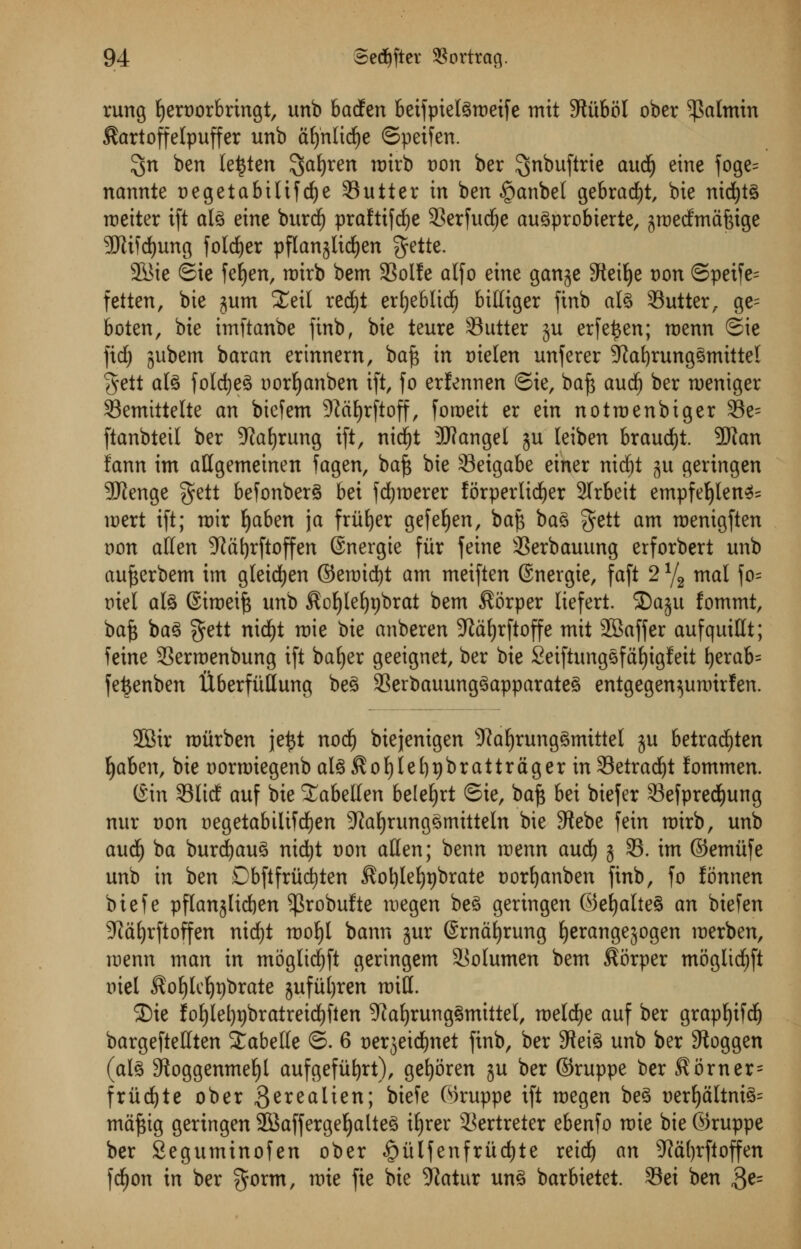 rung ljert)orbringt, unb badfen 6eifpiel^tt)eife mit 9titbol ober 5)Mmin Sartoffelpuffer unb afjnlidje ©peifen. $n ben le^ten $afyren mirb t)on ber ^nbuftrte audfj eine foge= nannte t>egetabilifd^e Sutter in ben £>anbel gebrad£)t, bie nid)t§ roeiter ift al3 eine burd) praftifd^e 3Serfud^e au^probierte, jrcedmafeige 9Jii)d)ung folder pflanjlid^en ^ette. 2Bie ©ie fefyen, mirb bem 93oIfe alfo eine ganje SReitje Don ©peife= fetten, bie jum £eil red^t erfyeblidf) bittiger finb aU Sutter, ge= boten, bie imftanbe finb, bie teure Sutter ju erfe^en; roenn ©ie fid) jubem baran erinnem, baft in t)ielen unferer 9?afyrung3mittel §ett ate foldjeS oorfyanben ift, fo erfennen ©ie, baft and) ber rueniger Semtttelte an biefem 5)^ctE)rftoff, foraeit er ein notmenbiger Se= ftanbteil ber Sprung ift, nidfjt Jflangel ju leiben braud)t. ?Wan lann im attgemeinen fagen, baft bie Seigabe einer rtid^t %n geringen SKenge $ett befonberS bei fdjmerer forperlidjer 2Trbeit empfeljlen^ mert ift; mir fyaben ja fritter gefefyen, baft ba3 gett am menigften oon alien 5ftal)rftoffen ©nergte fur feine Serbauung erforbert unb aufterbem im gleidjen ©emicfyt am meiften @nergie, faft 2 % mal fo= mel afe ©imeift unb $cljlef)t)brat bem $orper liefert. SDaju fommt, baft ba3 gett nidf)t mie bie anberen 9^d£>rftoffe mit SSaffer aufquittt; feine Serroenbung ift baljer geeignet, ber bie Seiftungsfafyigfett fyerab= fefcenben tlberfuttung be3 Serbauung3apparate3 entgegen^umirfen. 2Bir roiirben je£t nod) biejenigen -ftafyrungSmittel ju betracfyten Ijaben, bie norroiegenbal3$of)lel)9br at tr tiger inSetradjt fommen. ©in Slid auf bie ^abellen belefyrt ©ie, baft bei biefer Sefpred)ung nur Don uegetabilif d)en sJialjrung§mitteln bie Stebe fein mirb, unb and) ba burcfyau^ nidtjt non atten; benn menn and) j S. im ©emitfe unb in ben Dbftfriicfyten $ot)lef)t)brate Dorfyanben finb, fo fonnen biefe pflanjlicfyen ^robufte megen be£ geringen ©efya(te§ an biefen 3^d£)rftoffen nid)t mof)l bann jur ©rnafyrung f)erangejogen merben, menn man in moglidi)ft geringem Solumen bem Sorper mogltcfyft mel ^oljlcljpbrate jufufyren mitt. ©ie fof)let)t)bratreidt)fien 9?af)rung§mittel, melcfye auf ber grapfyifd) bargeftettten Labette ©. 6 t>erjeid£)net finb, ber SReiS unb ber Sftoggen (al£ Sfioggenme^l aufgefiifyrt), gefyoren ju ber ©ruppe ber Korner= friid£)te ober $erealien; biefe ©ruppe ift megen be3 t)erljaltni3= maftig geringen 2Baffergeljalte3 iljrer Sertreter ebenfo mie bie ©ruppe ber Seguminofen ober £ulfenfritd)te reid) an 9^ti()rftoffen fcfyon in ber $orm, mie fie bie 9tatur un3 barbietet. Sei ben $e=