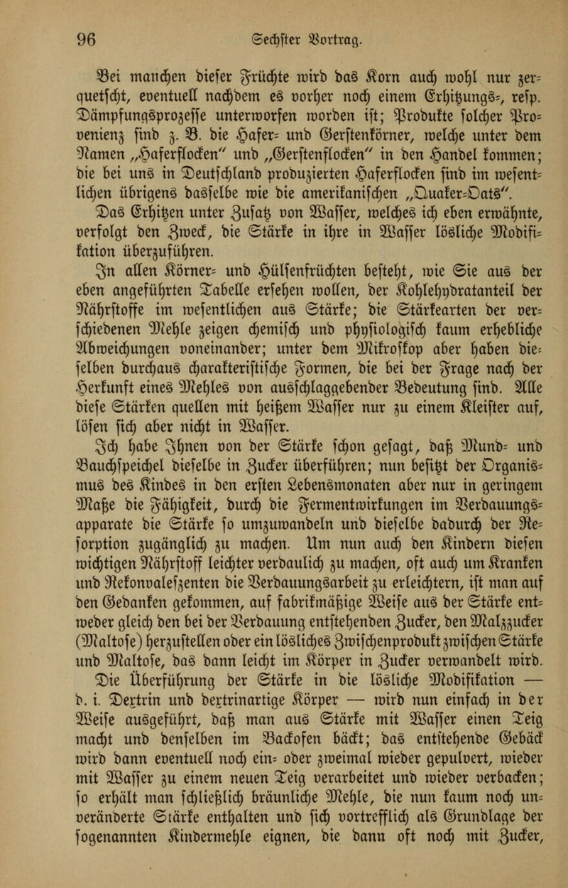 33ei maud£)en biefer grudge mirb bag $orn and) mof)l nur jer= quetfd^tr eoentueff nadljbem eg sorter nod£) einem 6rlji$ungg;, refp. Sdmpfunggprojeffe unterroorfen roorben ift; ^robulte folder $ro= uenienj ftnb $. 8. bie .£>afer= unb ©erftenforner, roelcfye unter bem stamen „«£)aferf[o<fen unb „©erftenflocfen in ben «£>anbel fommen; bie bet ung in SDeutfdfjlanb probujierten §aferfIodfen ftnb im roefent^ lichen itbrigeng bagfelbe n)ie bie amerifanifdfjen „Qual;er=Datg. Sag @rf)it$en unter 3ufa§ t>on SBaffer, roelcfyeg idf) eben entente, nerfolgt ben $md, bie ©ttirfe in itjre in 2Baffer loglicfye 9Kobifi= fation uberjufitljren. ^n alien Corner- unb ^ulfenfrud^ten beftefyt, mie ©ie aug ber eben angefitfjrten %aht\lt erfeljen moften, ber $ol)leijt)bratanteil ber 5ftdl)rftoffe im roefentttdjen aug ©tdrfe; bie ©tdrlearten ber t)er= fdjiebenen 'JJiefyle jeigen cfjemifdE) unb pljpfioIogifdE) faum erljeblicfye 2lbroeidjungen Doneinanber; unter bem 9JJifroffop aber fyahen bie- felben burdjaug d^arafteriftifd^e gormen, bie bei ber grage nad£) ber Serfunft eineg 9Kef)leg t)on augfdf)laggebenber 33ebeutung ftnb. Side biefe ©tdrfen quetten mit fyeiftem SBaffer nur ju einem $leifter auf, lofen fid) aber nid^t in 23affer. 3d) fyabe ^nen Don ber ©tdrfe fdfjon gefagt, ba£ 3Jhmb= unb 93aud()fpetd)el biefelbe in $uder iiberfiifyren; nun befttjt ber Organic mug beg $inbeg in ben erften Sebengmonaten aber nur in geringem 5ftaf$e bie gafjigfeit, burdE) bie ferment roirfungen im 23erbauungg= apparate bie ©tdrfe fo umjumanbeln unb biefelbe baburdi) ber 9te forption jugdnglid^ ju macfyen. Urn nun aud) ben $inbern biefen roidfjtigen 9fcil)rftoff leister Derbaulidf) ju madden, oft aud) urn $ranfen unb 3lefont)a(e^enten bie 33erbauunggarbeit ju erleidf)tern, ift man auf ben ©ebanfen gefommen, auf fabrifmdftige SBeife aug ber Stdrfe ent= roeber gleid) ben bei ber SSerbauung entfteljenben Suder, ben 9JJal^uder (3WaItofe) Ejerguftetten ober ein loglicfjeg 3^iW^nprobuf t gtt)ifd^en ©tdrf e unb SRaltofe, bag bann leicfyt im $6rper in guder t>erroanbelt tmrb. 35te ilberfii^rung ber ©tdrfe in bie loglidfje SRobififation — b. i. 35e£trin unb begtrinartige $orper — roirb nun einfad) in ber SBeife auggefiiljrt, bafc man aug ©tdrfe mit 2Saffer etnen £eig mad)t unb benfelben im 33adofen bddt; bag entfte^enbe ©ebddf roirb bann eoentuell nod) ein= ober jroeimal nrieber gepubert, raieber mit SBaffer ju einem neuen £eig t)erarbeitet unb raieber cerbacfen; fo erfyalt man fd^lie^lid^ braunlicfje 50ief)Ie, bie nun faum nod£) un= cerdnberte ©tdrfe entf)alten unb fid^ t)ortrefflid^ alg ©runblage ber fogenannten Sinbermefyle eignen, bie bann oft nodf) mit 3wder,