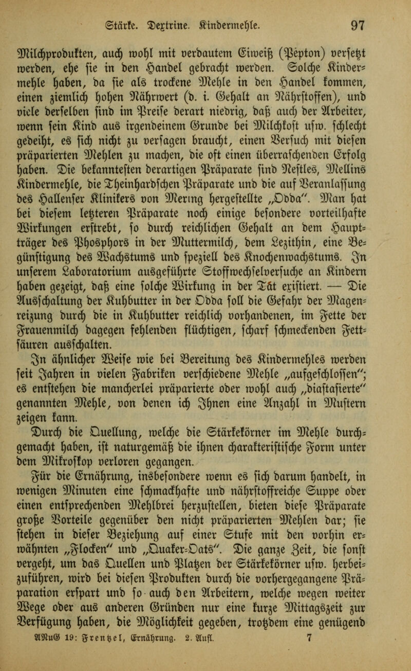 9JUldjprobuften, audj wol)l mit oerbautem ©ttoeift (^epton) oerfeijt roerben, et)e fie in ben §anbel gebracfyt roerben. ©oldje $inber* mefyle Ijaben, ba fie alg trodene 3Jiet)Ie in ben #anbel fommen, einen jiemlidj fyoljen 9^af)rrx>ert (b. i. ©e^alt an SRafyrftoffen), unb r»iele berfelben finb im ^reife berart niebrig, bafr and) ber 2lrbeiter, roenn fein $inb aug irgenbeinem ©runbe bei 9JUldjfoft ufro. fd)led£)t gebeiljt, eg fid) nid)t ju t)erfagen braud£)t, einen SSerfud) mit biefen prdparierten Sftefylen ju madjen, bie oft einen tiberrafdjenben (Srfolg Ijaben. SDte befannteften berartigen ^rdparate finb Jieftle^, SRetttng iftnbermefyle, bie Xf)einljarbfd)en sJ$rdparate unb bie auf SSeranlaffung beg §aflenfer $liniferg t)on SRertng fjergefteflte „Dbba. 9Jtau fyat bei biefem lettferen ^rdparate nod) einige befonbere t)ortetlljafte 2Birfungen erftrebt, fo burdfj reidjlicfyen ©eljalt an bem £>aupt= trdger beg ^fjogpfyorg in ber -JJtuttermild), bem Se^ttfjin, eine 23e- giinftigung beg 2Bad£)gtumg unb fpejiett beg $nodjenroad)gtumg. $n unferem Saboratorium auggefitfyrte ©toffroedjfefoerfucfye an $inbern fyaben gejeigt, bafs eine folcfye SBirfung in ber £dt e^iftiert. — SDie Stugfcfjaltung ber $uljbutter in ber Dbba foil bie ©efafyr ber 3!Jiagen= reijung burdf) bie in $ufybutter retd^Ud^ uorfyanbenen, im gette ber grauenmildlj bagegen fefylenben fliid)tigen, fcfyarf fcfymedenben $ett= fauren augfdfjalten. $n afynlidjer 2Beife roie bei Sereitung beg $inbermeljleg roerben feit ^afyxtn in t)ielen gabrifen oerfdE)iebene SJte^te „aufgefdE)loffen; eg entfteljen bie mandfjerlet praparierte ober rooljl aucfy „biaftafterte genannten SMjle, von benen idlj ^fynm eine SCnja^l in 9Jluftern geigen fann. Surd) bie Queflung, meld^e bie ©tdrfef timer im SKeljle burd£)= gemad£)t Ijaben, ift naturgemdf$ bie tynen dEjarafterifiifdfje gorm unter bem SRifroffop oerloren gegangen. %ixx bie ©rna^rung, ingbejonbere menu eg fief) barum Ijanbelt, in roentgen SWinuten eine fd^madf^afte unb naEjrftoffreid^e ©uppe ober einen entfpredjenben SJie^Ibrei fyerjuftetten, bieten biefe $raparate grofce SSorteile gegenitber ben nid)t prdparierten 3Jie^Ien bar; fie ftefyen in biefer Sejiefjung auf einer ©tufe mit im voxijin ix- roafynten „gIoden unb „Buafer=Datg. SDie gan^e $eit, bie fonft oergefyt, urn bag Quetten unb $lat$en ber ©tarfefomer ufro. l)erbei= gufiiljren, roirb bei biefen ^robuften burdj bie uorljergegangene $ra= paration erfpart unb fo and) ben 3lrbeitern, roelcfye roegen roeiter 2Bege ober aug anberen ©riinben nur eine furje SJtittaggjeit jur aSerfiigung fyahtn, bie SKoglic^feit gegeben, tro^bem eine geniigenb Sl^u© 19: gfrenfcel, (Jtn^rung. 2. Slufl. 7