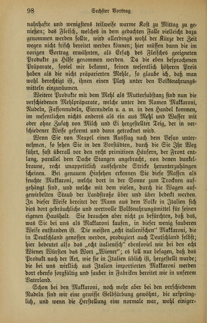 nal)rf)afte unb roenigftenS teilroeife roarme $oft ju SJiittag gu ge= meften; ba§ gleifdjj, roeldjjeg in bem gebad£)ten gatte tnelleidjjt ba$u genommen merben follte, roirb aHerbingg roofyl ber $iir$e ber 3eit rt)egen nicfyt frtfd) bereitet roerben fonnen; fyier mitffen bann bie im Dorigen 93ortrag erroafynten, ate ©rfafc be§ gletfdjeS geeigneten ^robufte gu §tlfe genommen merben. 2)a bie eben befprocfyenen ^praparate, fooiet mir befannt, feinen roefentlidj fyoljeren $rete fyabtn ate bie nidEjt praparierten 9JJel)le, fo glaube idfj, baft man roofyl beredfjtigt ift, iljnen einen $la$ unter ben 33oitenafyrung3= mitteln einjuraumen. SBeitere $robufte mit bem 9M)t ate SKutterfubftanj finb nun bie oerfd£)iebenen SKefylpraparate, roeWje unier ben Xiamen SRaffaroni, 9Jubeln, gaffonnubeln, ©emubeln u. a. m. in ben §anbel fommen, im roefentlid£)en nid)t£ anbereS ate ein au3 SJle^t unb 28affer mit ober ofyne 3ufa£ *>on 3RU(§ unb @i fyergefteHter £eig, ber in t)er= fdfjtebener 2Beife geformt unb bann getrocfnet nrirb. SBenn ©ie oon Sfteapel einen Slu^flug nad) bem 3Sefut> unter= neljmen, fo fefyen ©ie in ben SSorftdbten, burd) bie ©ie 3#r 2Beg fiifyrt, faft liberal! vox ben redfjt primitben $aufem, ber gront ent= lang, parallel bem Qafye ©tangen angebracfyt, Don benen bunfek braune, redjjt unappetttlidE) au^fe^enbe ©tricfe fyerunterjufjangen fdjetnen. 93ei genauem §infeljen erfennen ©ie biefe 9Jlaffen ate feud^te 9J}aMaroni, melcfye bort in ber ©onne $um Xrocfnen auf= gefyangt finb, unb roeldtje mit bem nieten, burdj bie 2Bagen auf= geroirbelten ©taub ber Sanbftrafte iiber unb iiber bebedft merben. $n biefer 2Beife bereitet ber SJtann au3 bem SSolfe in $talien fidf) bie3 bort gebraud^lid^e unb roertoolle 33oltenaf)rung3mittel fiir feinen eigenen §au3f)alt. ©ie braucfyen aber nid£)t ju befiird^ten, baft ba3, roa3 ©ie bei un% ate SftaKaroni faufen, in biefer menig fauberen SBeife entftanben ift. ©ie meiften „ecf)t italienifdEjen 9)?affaroni, bie in £)eutfd)lanb genoffen roerben, probujiert aucfy ©eutfcfylanb felbft; E)ter bebeutet alfo ba§ „ed£)t ttaltentfd) ebenfot)iel roie bei ben edjjt 2Biener SBiirften bag 2Bort „2Biener; e§ foil nur befagen, baft bag $robuft nad(j ber SCrt, roie fie in Qtalien iiblidf) ift, fyergeftefft murbe; bie bei un§ mirflid^ aug ^talten importierten 3Waffaroni roerben bort ebenfo forgfdltig unb fauber in ^abrilen bereitet mie in unferem 3SaterIanb. ©c^on bei ben 9Mfaroni, nod^ me^r aber bei izn nerfdfjiebenen 9lubeln finb mir eine geroiffe ©elbfarbung gemof)nt, bie urfpriing^ Iid§, unb votnn bie §erftellung eine normale mar, roofyl einiger=