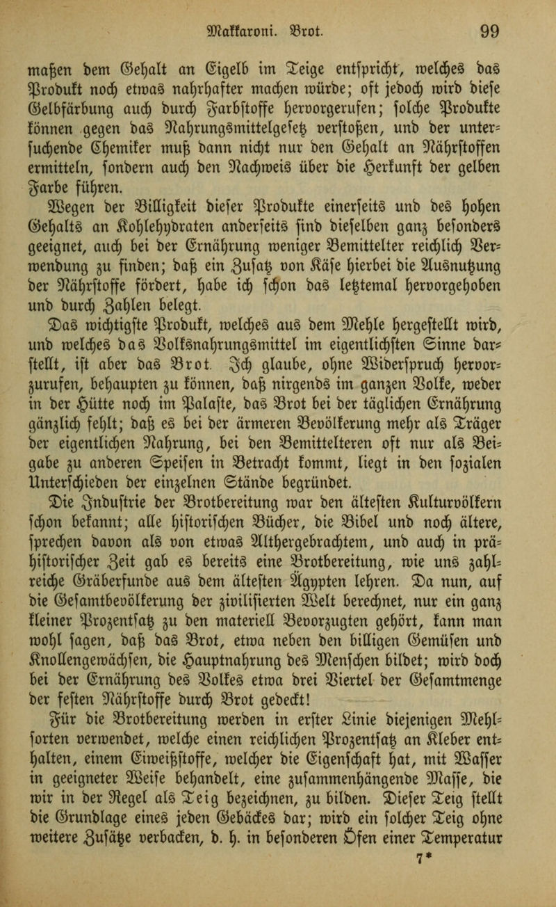 mafcen bem ©efyalt an ©igelb tm Xeige entfpridfjt, roelcfjeg bag $robuft nod£) etroag nafyrfyafter madden mitrbe; oft jebodfj roirb biefe ©elbfarbung aucf) burd) garbftoffe fyeroorgerufen; folcfye ^robufte fonnen gegen bag 9kf)runggmittelgefe£ t)erftof$en, unb ber unter= fucfyenbe Gfyemifer muft bann nic^t nur ben ©eljalt an 9laljrftoffen ermitteln, fonbern aud) ben 9latf)m\% itber bie §erfunft ber gelben garbe fu£)ren. SBegen ber 33ittigfeit biefer $robufte einerfeitg unb beg tjotyn ©efyaltg an Sofyleljtjbraten anberfeitg finb biefelben ganj befonberg geeignet, aud£) bet ber ©rnafyrung roeniger Semittelter retcfylidfj 93er- roenbung ju finben; baft ein 3ufa? t)on Safe E)ier6ei bie 2tugnu$ung ber 9Jat)rftoffe forbert, Ijabe td) fcfyon bag letjtemal fyeroorgefyoben unb burd^ $ax)Un belegt. ©ag roicfytigfte $robuft, roeldEjeg aug bem 9JleI)le Ijergeftettt rotrb, unb roeldfjeg bag SSolfgnafyrunggmtttet tm eigentltdf)ften ©tnne bar* fteHt, tft aber bag 33rot. 3$ glaube, ofyne SBtberfprud^ fyeroor^ jurufen, befjaupten ju fonnen, baft nirgenbg tm ganjen 33olfe, roeber in ber £utte nodi) im ^alafte, bag 33rot bei ber taglidjen ©rnafyrung ganjlirf) fefylt; baft eg bei ber armeren S3eooIIerung meljr alg 2rager ber eigentlidjen Sprung, bei ben 33emittelteren oft nur alg 33ei= gabe ju anberen ©peifen in 33etrad;t fommt, liegt in ben fojialen Unterfd^ieben ber einjelnen ©tanbe begritnbet. 2)ie ^nbuftrie ber 93rotbereitung roar ben atteften Sulturootfern fdjon belannt; atte fyiftorif djen Siid^er, bie 33ibel unb nod£) altere, fpred£)en baoon alg Don etroag 2lltl)ergebracl)tem, unb aui) in pra= Ijiftorifdjer ,3d* gab eg bereitg eine SBrotbereitung, tt>ie ung %ai)U reicfye ©rdberfunbe aug bem atteften 2tgr>pten lefyren. 5Da nun, auf bie ©efamtbeoolferung ber jbilifterten SBelt berecfynet, nur ein ganj fleiner ^ro^entfat* ju ben materiel! Seoorjugten gefyort, fann man u>of)l fagen, baft bag 33rot, etroa neben ben bidigen ©emitfen unb Snottengeroadjfen, bie §auptnaljrung beg SRenfdjen bilbet; roirb bodfj bei ber ©rnaljrung beg SSolfeg etroa brei SSiertel ber ©efamtmenge ber feften -Jialjrftoffe burd) 33rot gebedt! %ixx bie Srotbereitung roerben in erfter Stnte biejenigen SRe^ forten serroenbet, roeldje einen reidjlicfyen $rojentfa£ an illeber ent= fatten, einem ©iroeiftftoffe, meld^er bie 6igenfd£)aft l)at, mit SBaffer in geeigneter 2Beife befjanbelt, eine jufammenfiangenbe Sftaffe, bie mir in ber 3legel alg Xeig bejeid^nen, ju bilben. ©iefer Xetg fteHt bie ©runblage eineg jeben ©ebadeg bar; mirb ein foldEjer Xeig of)ne meitere Suffice t)erbaden, b. i). in befonberen Sfen einer Semperatur