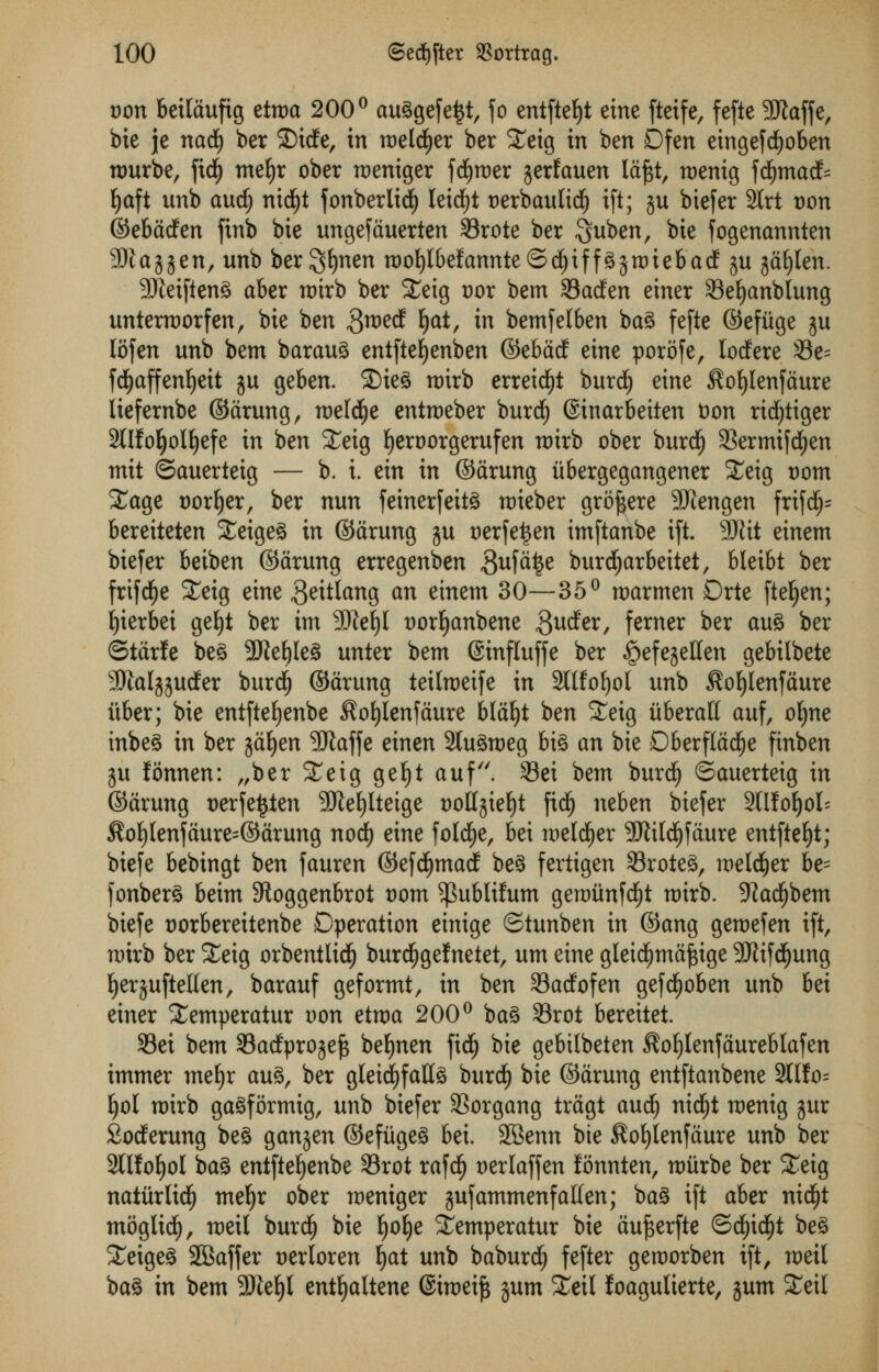 von bettdufig etroa 200° auggefe^t, jo entfteljt eine ftetfe, fefte 3Jlaffe, bie je nad£) ber ©icfe, in roeldjer ber £eig in ben Dfen etngefcfyoben nmrbe, fid[) mefyr ober weniger fd^roer jerfauen ldf$t, tx>enig fd£)macf= fyaft unb audjj nidfjt fonberlic^ leidE)t t)erbaulid£) ift; ju biefer 2trt t>on ©ebdcfen finb bie ungefduerten 33rote ber Suben, bie fogenannten SJtayen, unb bergljnen rooljlbefannteSdEjiffgjroiebacf ju gd^Ien. 9Jtetfteng aber roirb ber £eig Dor bem 33acfen einer 33eljanblung untermorfen, bie ben $md §at, in bemfelben bag fefte ©efiige $u lofen unb bem baraug entftefyenben ©ebM eine porofe, locfere 33e= fdEjaffenljeit ju geben. ©ieg roirb erreid£)t burd^ eine ^ofylenfdure liefernbe ©drung, roeld^e entroeber burd£) ©inarbeiten Don rid^iiger 2tlfo^olE)efe in ben £eig fjeroorgerufen roirb ober burcfj 33ermi[dE)en mit ©auerteig — b. i. ein in ©drung iibergegangener Xeig t)om Xage sorter, ber nun feinerfeitg roieber grofjere SJcengen frifdj= bereiteten Steigeg in ©drung ju t)erfe£en imftanbe ift. 5SJtit einem biefer beiben ©drung erregenben ^ufd^e burdljarbeitet, bleibt ber frifdfje £eig eine geitlang an einem 30—35° roarmen Drte fteljen; Ijierbei gefyt ber im SSttefyl twrfyanbene $ucfer, ferner ber aug ber ©tdrfe be^ 9Jief)Ieg unter bem ©influffe ber ^efejeffen gebilbete SJialjjurfer burd£) ©drung teilroeife in Sltfofyol unb $ot)lenfdure itber; bie entftefjenbe $ofylenfdure bldljt ben Seig iiberali auf, oljne inbeg in ber jdfyen 5ftaffe einen Stugroeg big an bie Dberfldcfje finben ju fonnen: „ber STeig geljt auf. 33ei bem burdj ©auerteig in ©drung uerfettfen SKefylteige twlljiefyt fidf) neben biefer 2llfol)ol= $of)(enfdure=©drung nod) eine foldEje, bet raeld^er SRild^fdure entftefyt; biefe bebingt ben fauren ©efd^mad beg fertigen 33roteg, wetd&er be= fonberg beim Stoggenbrot t)om ^ubliftun gertmnfdfjt rotrb. 9Zadfjbem biefe t)orbereitenbe Operation einige ©tunben in ©ang gemefen ift, mirb ber £eig orbentlidlj burdEjgefnetet, urn eine gleidfjmdfcige -SRifdfjung fyerjuftetten, barauf geformt, in ben Sadfofen gefcfjoben unb hd einer £emperatur von etma 200° bag 33rot bereitet. 33ei bem Sacfprojeft befynen fid^ bie gebitbeten ^ofjlenfdureblafen immer mefyr aug, ber gleidjfallg burtf) bie ©drung entftanbene 3tIfo= f)o[ roirb gagformtg, unb biefer SSorgang trdgt audi) nid^t roenig jur 2odEerung beg ganjen ©efiigeg bei. SBenn bie $ol)lenfdure unb ber 3llfof)ol bag entftefyenbe 33rot rafdf) t)erlaffen fonnten, miirbe ber Seig naturlidfj me^r ober raeniger jufammenfalien; bag ift aber nidfjt moglid^, roeil burd^ bie ^o^e Semperatur bie aujserfte ©d^i($t beg Seigeg SBaffer Derloren ^at unb baburd^ fefter geroorben ift, n>eil bag in bem 3Jief)l enttjaltene ©imei^ gum SEeil loagulterte, jum ^£eil