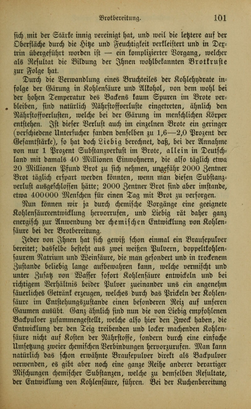 fidj mtt ber ©tarfe innig uereinigt Ijat, unb roeit bte le^tere auf ber DberfladEje burdEj bte §i|e unb geudEjtigfeit t>ertteiftert unb in 2)e£= trin ubergefuljrt morben ift — ein fomplijierter 93organg, roelcfyer ate ^efultat bie Silbung ber 3#nen roo|lbefcmnten Srotfrufte jur $olge E>at. 25urd) bie 33erroanblung eineS 33rud()teile3 ber $o!jleI)r)brate in= folge ber ©drung in $ol)lenfdure unb Sllfo^ol, von bem tt)ot)l bet ber fyofyen £emperatur be£ 33a<fen3 faum ©puren im 33rote Der= bletben, finb naturltdE) 9taljrftofft)erlufte etngetreten, dljnlidl) ben S^d^rftoffoerluften, roeld^e bet ber ©drung im menf<f)lid£)en $6rper entfteEjen. 3ft biefer SSertuft and) im einjelnen 33rote ein geringer (t)er[d)iebene Unterfud£)er fanben benfelben ju 1,6—2,0 $ro$ent ber ©efamtftarfe), fo fyat bocfy Stebig beredfjnet, baf$, bei ber 9tnnaf)me von nur 1 $rojent SubftanjDerfuft im Srote, all ein in 5Deutf($= lanb mit bamal§ 40 SRiHionen ©inrooljnern, bie alfo tdgltdlj etroa 20 3ftittionen $funb 33rot ju fidfj nefjmen, ungefdfjr 2000 $entner 33rot tdglidj) erf part merben fonnten, roenn man biefen ©ubftanj= Derluft au§gefd)ioffen fydtte; 2000 Centner 33rot finb aber imftanbe, ttrva 400000 -Bienfcfyen fitr einen £ag mit S3rot ju t)erforgen. Stun fonnen mir \a burdl) cfyemtfdje 3Sorgange eine geeignete $ot)lenfaureenttt)icHung Ijeroorrufen, unb Siebig rat bafyer ganj energifdj jur 2lnmenbung ber d^emifd^en (SntmidElung von $of)lem fdure bei ber Srotbereitung. $eber von Sfynen §at ficfj gerotft fd£)on einmal ein Sraufepufoer bereitet; ba^felbe befteljt au3 jroei roetfcen ^ufoern, boppehfol)len= faurem Natrium unb 2Beinfdure, bie man gefonbert unb in troctenem ^uftanbe beliebig lange aufberoaljren fann, roeldfje t>ermifd£)t unb unter $ufa$ von 9Baffer fofort ^ofylenfdure entmidfeln unb bei ricfyttgem 33erf)dltni3 beiber ^ufoer jueinanber un3 ein angenefym fduerlid)eg ©etrdnf erjeugen, me(d^e§ burcfy ba£ $ritfeln ber $of)[en= fdure im @ntftef)ung3$uftanbe einen befonberen Steij auf unferen ©aumen auSiibt. ©anj dfjnlidjj finb nun bie von Siebig empfofylenen Sadfpuloer jufammengefteUt, meldje alfo f)ier ben gmerf fyaben, bie ©ntmidflung ber ben Xeig treibenben unb lodfer macfjenben $of)len= fdure ntdfjt auf Soften ber Sftdfyrftoffe, fonbern burdE) eine einfadfje Umfetjung jmeier dEjemifdjen SSerbinbungen fyertjorjurufen. 9J?an fann natitrlidf) bag fd^on erroafjnte 33raufepult>er bireft ate Sacfpufoer Dermenben, e§ gibt aber nod(j eine ganje SWeifye anberer berartiger 9Jtifdjungen ^emifd^er &uh\tan$zn, meldje ju bemfelben sJtefultate, ber ©ntroicfhmg von ^o^lenfaure, fit^ren. Sei ber ^ud^enbereitung