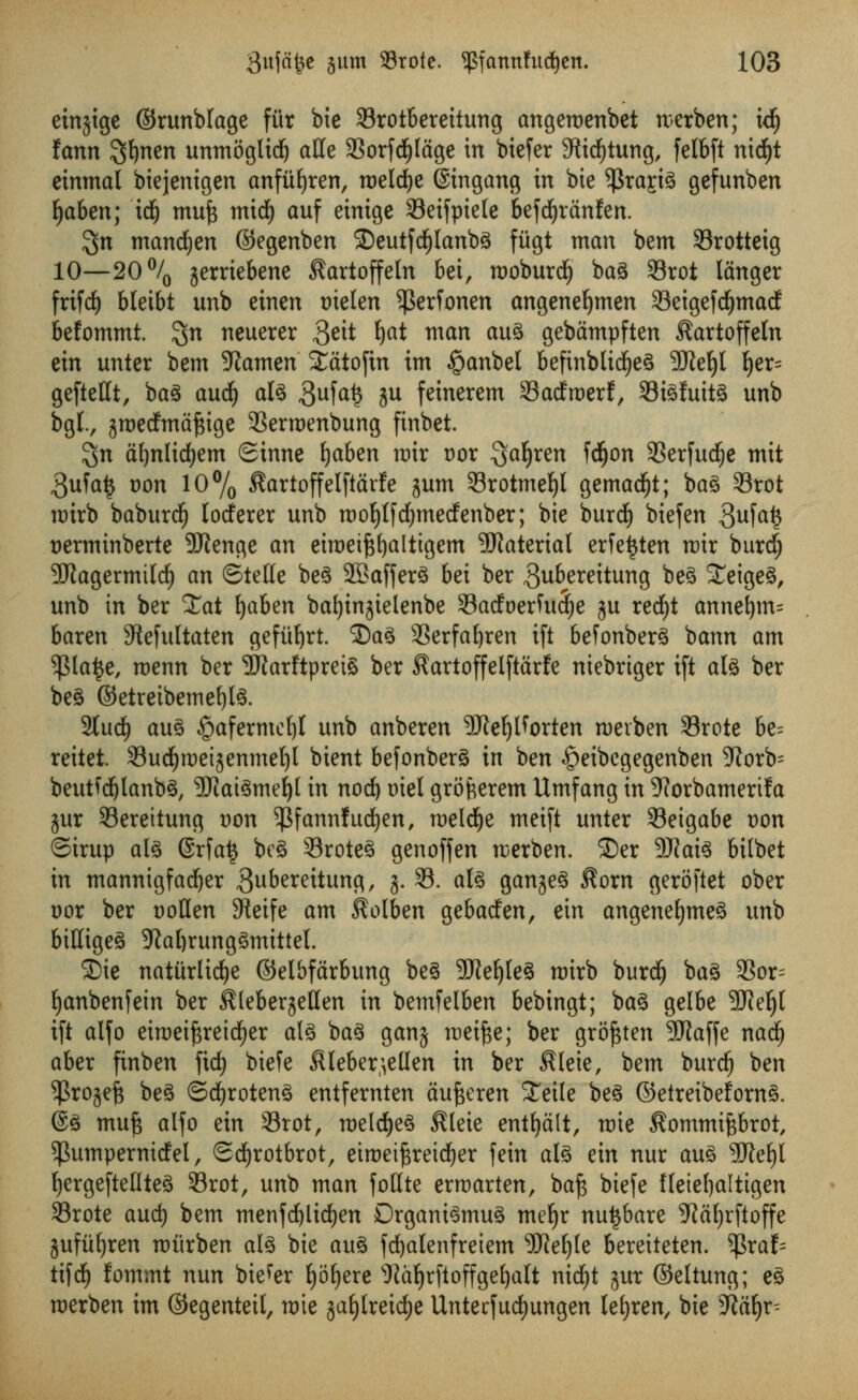etnjige ©runblage fur bie 23rotbereitung angeroenbet rcerben; tdj fann ^i\mn unmogltdj alle 3Sorfd^ldge in biefer 3tidf)tung, felbft ni$t einmal biejenigen anfiifyren, tDeldje (Stngang in bie $ra£tg gefunben Ijaben; id) muft mid) auf einigc 93etfpiete befd^ranfert. $n mandfyen ©egenben 2)eutfd()lanbg fiigt man bem 93rotteig 10—20% jerriebene ^artoffeln bei, rooburdl) bag Srot langer frifrf) bteibt unb einen tnelen ^erfonen angenefymen S3eigefdf)mad befommt. %n neuerer 3^it Ijat man aug gebampften ^artoffeln tin unter bem SRamen Satofin im §anbel befinblidjeg SJtefyl j)er= geftettt, bag aucf) alg 3ufa£ 5U feinerem 33acfmerf, 33tgfuitg unb bgl., jroedmaftige 3Sermenbung finbet. $n afynlidjem Sinne Ijaben mir oor Qafyren fdfjon SSerfud^e mit 3ufa£ Don 10% $artoffelftarfe jum Srotmeljl gemadfjt; bag Srot nrirb baburdfj loderer unb roofytfdjmedenber; bie burd) biefen 3UM$ t)erminberte -JRenge an eiroeiftfyaltigem Material erfe^ten roir burd; SJtagermtldE) an ©telle beg SBafferg bei ber ^ubereitung beg Seigeg, unb in ber Sat fyaben batjinjtelenbe 33atfoerfuS)e ju rerf)t annet)m= baren 3tefultaten gefiifyrt. ©ag 33erfaf)ren ift befonberg bann am $la£e, roenn ber SRarftpreiS ber ^artoffelftarfe niebriger ift alg ber beg ©etreibemefylg. 2ludE) aug £afermef)t unb anberen 9ftef)l?orten roerben 93rote be= reitet. Sudfjroeijenmel)! bient befonberg in ben ^eibcgegenben 5ftorb= beutfdjlanbg, 3Jlaigme(|t in nod) oiel grofcerem Umfang in ^orbamerifa gur SBereitung Don ^fannfucfyen, meldEje meift unter Seigabe Don Sirup alg @rfat$ beg Sroteg genoffen rcerben. ®er 9Jkig bilbet in mannigfadjer gubereitung, j. 33. alg ganjeg $orn geroftet ober t)or ber »oHen SReife am ^olben gebaden, ein angenefjmeg unb biKigeg -Kal)runggmtttel. ©ie natiirlicfye ©elbfarbung beg 9J?eljleg roirb burd£) bag 9Sor= Ijanbenfein ber KleberjeHen in bemfelben bebingt; bag gelbe 9Jief)l ift alfo eiroeiftreicfjer alg bag gang raeifte; ber groftten 9Jlaffe nacf) aber finben fid) bteTe $leber\ellen in ber Sleie, bem burcfj ben ^Projefe beg ©cfyroteng entfernten aufteren STetle beg ©etreibeforng. ®g mu^ alfo ein 33rot, roeldjeg $leie enttjdlt, roie ^ommiftbrot, ^umpernidel, Sdfjrotbrot, eiroeiftreicfyer fetn alg ein nur aug 9Weljl fyergeftellteg SSrot, unb man follte erraarten, baft biefe fleieljaltigen 33rote and) bem menfd)lidf)en Drganigmug meljr nutjbare -Jiafyrftoffe jufiifyren rotirben alg bie aug fdjalenfretem 9ftef)te bereiteten. tyxah tifcf) fommt nun biefer f)6£)ere sJiat)rftoffgef)alt nid)t jur ©eltung; eg roerben im ©egenteil, mie jaf)lreid)e UnterfudEjungen le^ren, bie 9^a^r^