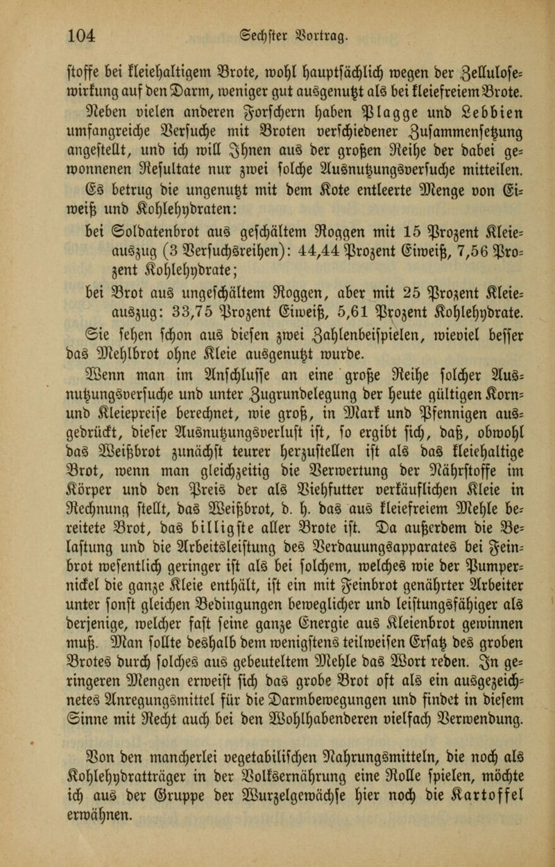 ftoffe bet fleieljaltigem Srote, roo^I ^auptfdd^Iid^ tt)egen ber 3*ffulofe= nrirfung auf benS)arm, roeniger gut auggenu^t ate bet fleiefreiemSrote. Steben tnelen anberen $orfdf)ern fyaben 5J}lagge unb Sebbten umfangreicfye 33erfud£)e mit 33roten t)erfcfyiebener gufammenfetjung angeftellt, unb id) rx>iCC ^fynen aug ber grofeen SReifye ber babet ge= roonnenen Stefultate nur jroet folcfye 2(ugnui3unggt)erfud)e mittetlen. @g betrug bie ungenutjt mit bem $ote entleerte SJienge t)on @t= roeift unb ^ofyleljpbraten: bet ©olbatenbrot aug gefcfyaltem SRoggen mit 15 $rojent $leie= auSjug (3 Serfudjgreifyen): 44,44 ^rojent @itt>eifs, 7,56 $ro= jent ^ofylefypbrate; bet 33rot aug ungefdfjaltem Sftoggen, aber mit 25 $ro*ent $(eie= augjug: 33,75 ^rojent (Sirueife, 5,61 ^rojent fto^lefyjbrate. ©ie feljen fdjon aug biefen jroei 3a^^betfpielen, nriemet beffer bag 3TleE)lbrot ofyne $(ete auggenuttf nmrbe. •JBenn man im 2Infd£)luffe an eine grofte Stetlje folder 2lug= nui$unggt)erfud)e unb unter gugrunbelegung fcer jjeute giiltigen $orn= unb Kleiepreife berecfynet, mie grofc, in SRarf unb ^Pfennigen av&- gebriicft, btefer 2tugnu£unggt)erluft ift, fo ergibt fid), bafc, obrooI)l bag 2Beifcbrot junad£)ft teurer fyerjuftellen ift ate bag fleieljaltige 33rot, menu man gleidE^eittg bie SSermertung ber -Jiafyrftoffe im $6rper unb ben $rete ber ate 3Siet)futter oerfauflitfjen $leie in S^ed^nung ftedt, bag 2Bei^brot, b. i). bag aug fleiefreiem 5Rel)Ie be- reitete 33rot, bag billigfte alter Srote ift. 2)a aufterbem bie 33e= laftung unb bie 2lrbeitgleiftung beg SSerbauunggapparaieg hex gein- brot roefentlidE) geringer ift ate bet foldfjem, roeldjeg mie ber $umper= ntcfel bie gauge Sleie entfyalt, ift ein mit geinbrot genafyrter Slrbeiter unter fonft gleidjen 33ebingungen beroegltdjer unb leiftunggfafyiger ate berjenige, roeldjer faft feine gange (Snergie aug ^leienbrot geminnen mu£. 90tan foKte begfjalb bem roenigfteng teilmeifen 6rfa£ beg groben 93roteg burd) foldjeg aug gebeuteltem SJleljle bag 2Bort reben. %n ge= ringeren SRengen erroeift ftd^ bag grobe 33rot oft ate ein auggejeid^ neteg 2lnregunggmittel fitr bie Sarmberoegungen unb finbet in biefem ©inne mit 3?edf)t aud£) bei ben -JBoljlfyabenberen trielfacf) 33erroenbung. 3Son ben mancfyerlei uegetabilifcfjen 9ialjrunggmitteln, bie nodj ate $of)Iel)r)brattrtiger in ber Solteernafyrung eine 9toHe fpielen, mocfyte id^ aug ber ©ruppe ber SEBurjelgemacljfe f)ier nodE) bie ^artoffel erma^nen.