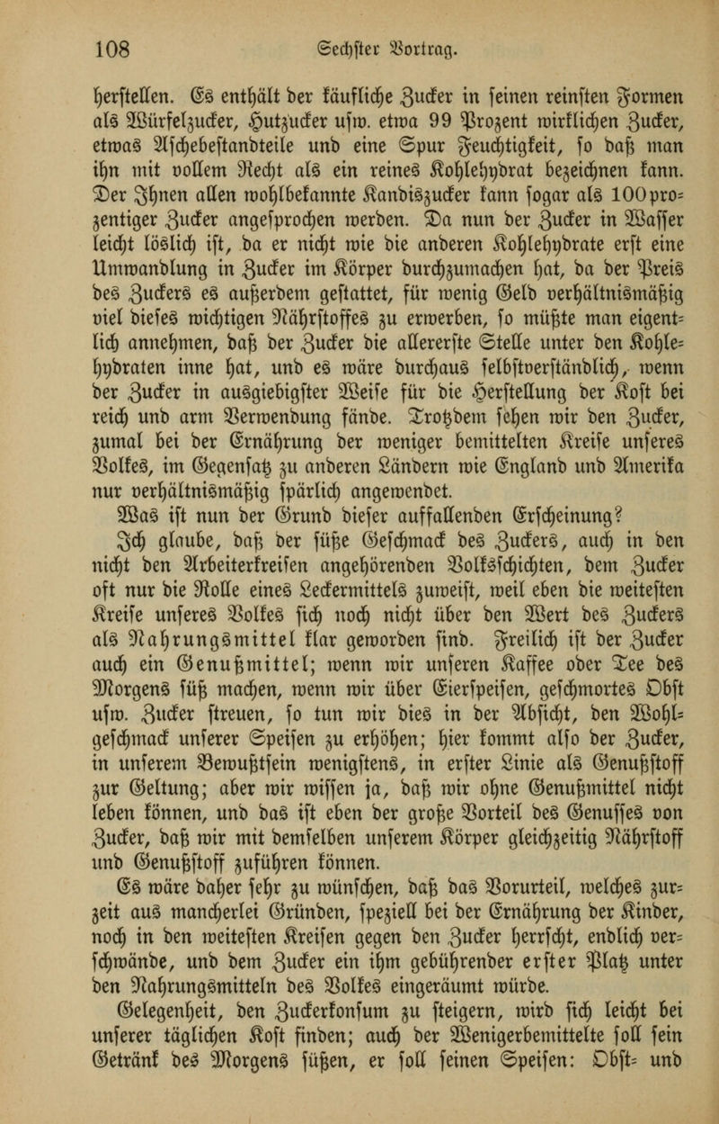 Ijerfteffen. @3 entljalt ber Iduflid^e ^ucfer in feinen reinften gormen als 2SurfeIguder, ioutjutfer ufm. etma 99 ^rojent mirflichen -SucEer, etroag 2lfdf)ebeftanbtetle unb eine ©pur geud)tigfeit, fo baft man tf)tt mit t)oHem 3ied)t al3 ein reined $ofyte!)t)brat bejeicfynen fann. 2)er $Ijnen alien moijlbefannte ^anbi^ucfer fann fogar als 100pro= jentiger 3ucfer angefprocfyen merben. ©a nun ber ,3utfer in 2Baffer leid£)t lo^Itd) ift, ba er nidjt mie bie anberen ^oljlefypbrate erft eine Ummanblung in ^ucfer im $orper burdE^umadjen ijat, ba ber $rei£ be3 gudferS eg ctufterbem geftattet, fur menig ©elb oerljaltni3mafttg oiel biefeS micfytigen 9?ctf)rftoffe3 ju erroerben, fo miiftte man eigent= lid) annefymen, baft ber ,3ucfer bie attererfte ©telle unter ben $o£)le= fypbraten inne Ijat, unb e§ ware bureaus felbftoerftanblidE), menu ber gucfer in au3giebigfter 23eife fiir bie ^erftettung ber $oft bei reicfy unb arm 33erroenbung fanbe. Xro^bem feljen mir ben 3u<fer, jumal bei ber ©manning ber meniger bemittetten Slreife unfereS 3SoIfe^, im ©egenfa£ ju anberen Sanbern mie @ngtanb unb 2lmerila nur oerfyaltntemaftig fparlid) angemenbet. 2Ba3 ift nun ber ©runb biefer auffattenben (Srfdjeimmg? $d£) glaube, baft ber fiifte ©efdjmacf be3 $u$tx%, aU(^ *n ^en nid)t ben 2lrbeiterfreifen angeljorenben 33olf£fd£)icf)ten, bem $ucfer oft nur bie 9toHe etneS 2edfermittefe jumeift, meil thtn bie meiteften $reife unfereS 33olfe3 fidfj nod(j nid^t iiber ben 2Bert be£ gucferS ate ;ftaljrung3mittel flar gemorben finb. greilidl) ift ber ^udfer audi) ein ©enuftmittel; menu mir unferen $affee ober £ee be3 9Jtorgen3 fiift xnafyzn, menu mir iiber ©terfpeifen, gefdijmorteS 06ft ufm. 3udfer ftreuen, fo tun mir bie3 in ber 9lbftd)t, ben 2Boljl= gefdfjmacf unferer ©peifen ju erljoljen; fyier lommt alfo ber 3udfer, in unferem SBemufttfein memgftenS, in erfter Sinie at3 ©enuftftoff jur ©eltung; aber mir miff en ja, baft mir oljne ©enuftmittel nicfyt leben lonnen, unb ba3 ift eUn ber grofte 33orteil beg ©enuffeS von 3ucfer, baft mir mit bemfelben unferem $orper gleicfjjeitig 9}af)rftoff unb ©enuftftoff jufiiljren Eonnen. ©3 mare bafyer feljr ju miinfdfjen, baft ba3 SSorurleil, meldjjeS jur= geit au3 mandjjerlei ©riinben, fpejiett bei ber ©rnafyrung ber ^inber, nod(j in ben meiteften ^reifen gegen ben gucfer Ijerrfd^t, enblid^ t)er= fd^manbe, unb bem ^udfer ein ifjm gebiif)renber erfter $la^ unter ben JtafyrungSmitteln beg 3Solleg eingeraumt miirbe. ©elegen^eit, ben 3^^^onfum ju fteigern, mirb fid^ leid^t bei unferer taglidfjen ^oft finben; audfj ber 2BenigerbemitteIte foff fein ©etran! be^ 3J?orgeng fiiften, er foil feinen ©peifen: Dbft= unb