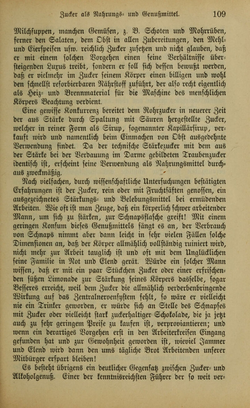 Sftildjfuppen, mancfyen ©emiifen, j. 33. ©djoten unb 9J?of)rruben, ferner ben <5alatzn, bem 06ft in alien ^uberettungen, ben 2Ref)t= unb (Sierfpeifen ufm. reid^lid^ $ucfer jufetjen unb nid)t glauben, baft er mit einem fold£)en SSorgefyen etnen feme 93ert)altniffe ii6er= ftetgenben SupS treibt, fonbern er foil ftcf) beffen benmftt roerben, baft er tnelmefyr im guder fcinem $orper etnen biHigen unb rootyl ben fdfjnellft reforbterbaren SRaljrftoff ^ufufyrt, ber alfo redjt eigentlidl) al3 §etg= unb SBrennmaterial fur bie 9Kafd)tne beg tnenfdjltdjen ^orperS 23ead£)tung t)erbient. (Sine geroiffe ^onfurrenj bereitet bem 9to^rjudfer in neuerer S^ ber au3 ©tdrfe burdj ©paltung mit ©duren IjergefteHte gucfer, meldjer in reiner §orm aU ©irup, fogenannter ^apitldrfirup, oer= fauft mirb unb namentlidlj beim ©inmadjen t)on Dbft auSgebeljnte 33erroenbung finbet. ®a ber ted&mfd&e ©tdrfejuder mit bem au% ber ©tdrfe bei ber SSerbauung im ©arme gebilbeten Sraubenjucfer ibentifcf) tft, erfcfjetnt feine SSerraenbung als sJ£af)rung3mitteI burdfj* au% jroedmdftig. Wad) tnelfacfyen, burdf) roiffenfdfjaftlidje Unterfucljungen beftdtigten ©rfaljrungen ift ber 3uder, rein ober mit grucfytfaften genoffen, ein augge^eicfyneteS ©tdrfung§= unb 33elebung3mtttel bei ermitbenben 2Irbeiten. 2Bie oft ift man 3euge, *>aft sin forperlidlj fcfyroer arbeitenber 3Jiann, urn fidj ju ftdrfen, jur ©c!)nap3flafdE)e greift! Wit einem geringen ^onfum biefeS ©enuftmittels fdngt e3 an, ber 33erbraudfj t)on ©cfynapS nimmt aber bann leicfyt in fet)r t)ielen fallen foldEje ©imenfionen an, baft ber $6rper allmdfylidf) t)oIIftdnbig ruiniert roirb, nidf)t mefyr jur Slrbeit tauglidE) ift unb oft mit bem Ungludlicfjen feine gamtlie in 3Zot unb @Ienb gerdt. SBitrbe ein folder 9Jtann miff en, baft er mit ein paar ©tiiddjen $uder ober einer erfrifd(jen= ben ftiften Simonabe jur ©tdrfung feine3 $orper3 baSfelbe, fogar 25effere3 erreidf)t, meil bem ^udfer bie aHmdtjlicf) oerberbenbringenbe SBirfung auf ba§ ,3e^raInerDenft)ftem fefjlt, fo mare er oielletdEjt nie ein Xrinler geroorben, er miirbe fid) an ©telle beg ©df)napfe3 mit Swfer ober oielleicfjt ftarf juderfyaltiger ©djofolabe, bie jja je£t audfj ju fefyr geringem ^Sreife ju laufen ift, t>erprot)iantieren; unb menu zin berartigeS SSorge^en erft in ben 2trbeiterlreifen ©ingang gefunben Ijat unb jur ©eroofynljeit geroorben ift, roiemet jammer unb ©lenb roirb bann ben um3 taglid^e Srot Slrbeitenben unferer 50litburger erfpart bleiben! @g befte^t iibrigenS ein beutlid^er ©egenfa^ jmifd^en ,3udfer= unb 2lIfoljoIgenuf$. Siner ber fenntnigreidj)ften gii^rer ber fo roeit oer=
