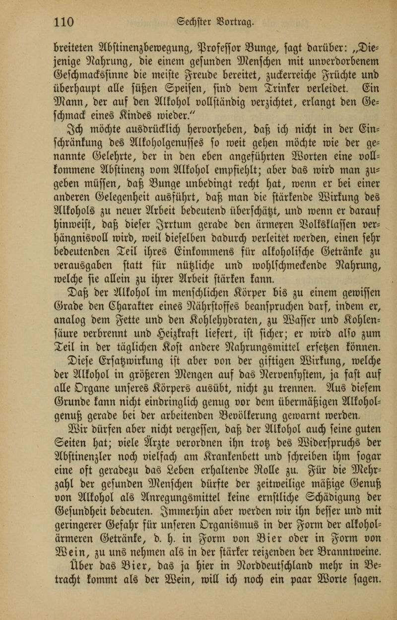 breiteten SlbftinenjbertJegung, ^3rofeffor 33unge, fagt bariiber: r/SDte= jenige 9iaf)rung, bie einem ge[unben SWenfcfyen mit unoerborbenem ©efdljmadgfinne bie meifte $reube berettet, §udEerretdf)e griicfyte unb iiberfyaupt atle fiiften ©peifen, ftnb bem Xrinler t>erleibet. ©in 9J?ann, ber auf ben 2tl£oE)oI t)ottftdnbig t>er§ic^tet, erlangt ben ©e= fcfjmad eineg $inbeg nrieber. $d) modEjte augbrMlicl) fjeroorljeben, baf$ id) ntdjt in ber ©in= fdjjranfung beg 2llfotjolgenuffe^ fo roeit getjen modjte roie ber ge= nannte ©elefyrte, ber in ben eben angefitfyrten SBorten eine t)oH= fommene 2tbfiinenj t)om SIKofyol empfief)lt; aber bag mtrb man ju* geben miiffen, baf$ Sunge unbebingt red)t fyat, rvtnn er bei einer anberen ©elegenljett au^fii^rt, baf$ man bie ftarfenbe SBirfung beg 2llM)olg ju neuer 2Irbeit bebeutenb iiberfd)a£t, unb roenn er barauf fyinraeift, baf* biefer grrtum gerabe ben drmeren 33olfgflaffen t>er= fyangnigtwll rotrb, roeil biefelben baburd) t)erteitet roerben, einen fet)r bebeutenben £eil ifjreg ©tnfommeng fiir alfofjolifdEje ©etranfe ju uerauggaben \tatt fiir miijlicfje unb mofjlfdjwedenbe Sftafyrung, melrfje jie affein ju ifyrer 2lrbeit ftarfen lann. 25afs ber 3llJo|oI im menfdjlidfjen $orper big ju einem geroiffen ©rabe ben Etjarafter eineg 9?al)rftoffeg beanfprudjen barf, inbem er, analog bem gette unb ben ^ofylefyrjbraten, ju SBaffer unb Ro^kn- faure uerbrennt unb §eijfraft liefert, ift fid)er; er mirb atfo gum Xexl in ber taglicfyen $oft anbere 9ialjrunggmittel erfeijen fonnen. £>iefe @rfa£roirfttng ift aber von ber giftigen SBirfung, roeldfje ber 2llifof)ol in gro^eren SUlengen auf bag 9iert)enfyftem, \a faft auf aHe Drgane unfereg ^orperg augiibt, nidjt ju trennen. 2lug bie[em ©runbe fann nirf)t einbrtnglicfy genug t)or bem ubermafsigen 2llfof)ol= genu£ gerabe bei ber arbeitenben Seoolferung geroarnt roerben. 2Btr biirfen aber nicfyt Dergeffen, baf$ ber SUfofyol audfj feine guten ©eiten fyat; tnele SCrgte t)erorbnen ifyn trot* beg 2Biber[prud£)g ber 2lbftinenjler nod) tuelfad) am ^ranfenbett unb fd^reiben iljm fogar eine oft gerabeju bag Seben erfyaltenbe Stotte ju. %ixx bie 5CRe^r= jat)t ber gefunben 9Jtenfd)en biirfte ber jeitmeilige mafcige ©enuft von 2llfoljol alg SInregunggmittel feine ernftlicfye ©djjabigung ber ©efunbfyeit bebeuten. 3™werf)in obex roerben roir iljn beffer unb mit geringerer ©efatjr fiir unferen Drganigmug in ber gorm ber aIlof)ol= armeren ©etranfe, b. \). in gorm Don S3ier ober in $orm von 2Bein, ju ung netjmen alg in ber ftarfer reijenben ber Sranntmeine. Uber bag 93ier, bag ja I)ier in 9iorbbeutfd)lanb mef)r in 33e= trad^t fommt alg ber Sffiein, miU icfy nod^ ein paar SBorte fagen.