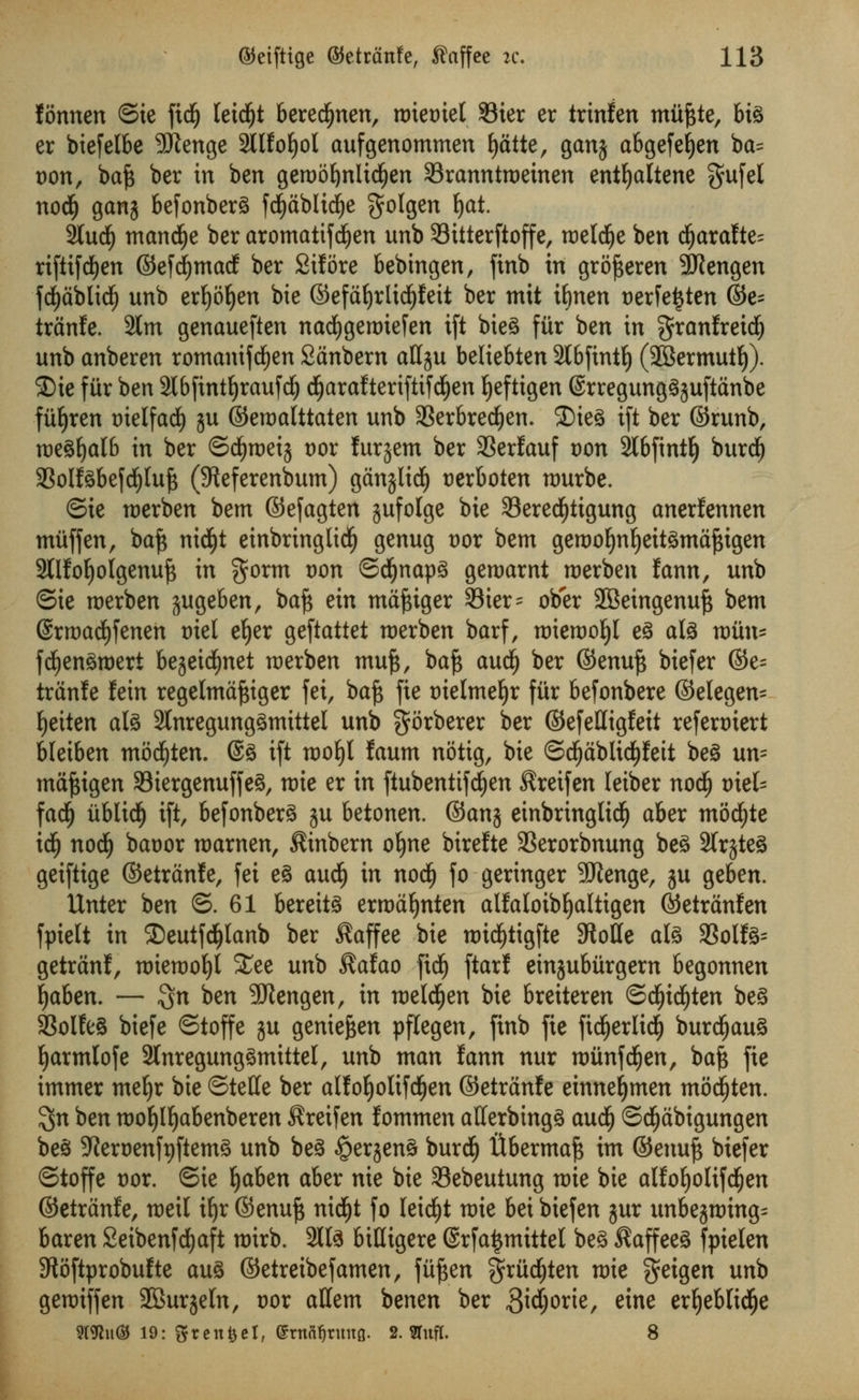 fonnen ©te ftdfj letdfjt berecfynen, nriemel 33ier er irinfen mitftte, bi3 er biefelbe 9Kenge 2llfot)ol aufgenommen t)dtte, gan$ abgefet)en ba= von, bafc ber in ben geroofynlidfjen Sranntroeinen entljaltene gufel nod) gang befonberS fcfydblidje $olgen f)at. 2Iud) mancfye ber aromatifdjen unb Sitterftoffe, roeldje ben dfjarafte= rifitfd>en ©efcfymacf ber Sifore bebtngen, finb in grofteren 3Kengen fcfydblidE) unb erfyofjen bie ©efdljrlicPeit ber mit ifinen Derfetjten ©e= trdnfe. 2lm genaueften nacfygeroiefen ift bieS fitr ben in granfreidE) unb anberen romanifcfyen Sdnbern aHgu beliebten 2tbfintt) (28ermutt)). 2)ie fiir ben 3l6fint^raufd^ cfjarafteriftifdljen t)efttgen ©rregungSjuftdnbe fiir)ren melfad) ju ©eroalttaten unb 93erbred£)en. ®ie3 ift ber ©runb, roeSfjalb in ber ©dfjroeij vox furjem ber SSerfauf von 2Ibfintl) burd^ SSolfSbefcfyluft (Steferenbum) gdnjlicf) rerboten nmrbe. ©ie roerben bent ©efagten jufolge bie 23ered£)ttgung anerfennen muff en, baft nid^t einbringlidj) genug vox bem geroor)nt)eit3mdftigen 2Ufot)olgenuft in $orm von ©cfjnapS gettmrnt roerben fann, unb ©ie roerben jugeben, baft ein mdftiger 93ier= ob'er 2Beingenuft bem Srroacfyfenen met et)er geftattet roerben barf, roterooljl e§ ate roiin= fcfyenSroert begeidfjnet roerben muft, baft aud) ber ©enuft biefer ©e= trdnfe fein regelmdftiger fei, baft fie melmeljr fiir befonbere ©elegen= fyeiten ate 2tnregung£mittel unb gorberer ber ©efettigfett refert)iert bleiben molten. ©3 ift rootyl faum notig, bie ©d£)dblidf)fett be3 un- mdftigen 33tergenuffe§, roie er in ftubenttfd£)en ^reifen leiber nodlj vieh fad£) iiblidf) ift, befonberS ju betonen. ©anj einbringlidj aber mocfyte idE) nodi) baoor roarnen, $inbern oljne birefte 33erorbnung be3 2trjte§ geiftige ©etrdnle, fei e§ aud^ in nod£) fo geringer SJtenge, ju geben. Unter ben ©.61 berettS errodt)nten alfa(otbl)altigen ©etrdnfen fptelt in £)eutfd&lanb ber $affee Wc roidjtigfte 9totfe ate 33ollte= getrdnf, roieroofyl 5£ee unb $afao fid) ftarf einjubitrgem begonnen fyaben. — $n ben 9Kengen, in roeldfjen bie breiteren ©d£)id(jten be§ 3SoIfe§ biefe ©toffe ju genieften pflegen, finb fie ficfjerltcij burdljauS t)armlofe 2lnregung3tmtte(, unb man fann nur roiinfcfyen, baft fie immer mefjr bie ©telle ber alfor)oltfd(jen ©etrdnfe einnefjmen molten. $n ben mo^I^abenberen ^reifen fommen afferbingS aud^ ©d^dbigungen be§ 5Rert)enft)ftem^ unb be§ §erjen§ burd^ flberma^ im ©enufj biefer ©toffe vox. ©ie Ijaben aber nie bie Sebeutung mie bie alfo^olifd^en ©etrdnfe, meil i^r ©enu^ nid^t fo leic^t mie bei biefen jur unbe^ming^ baren Seibenfd^aft mirb. 2lte biHigere ©rfa^mittel be^ ^affee§ fpielen Stoftprobufte au§ ©etreibefamen, fii^en griid^ten roie geigen unb geraiffen 2BurjeIn, vox attem benen ber 3i4or'e/ e^ne er^ebtid^e mt\\% 19: Stengel, ©rnafjruitg. 2. 3Tuf(. 8