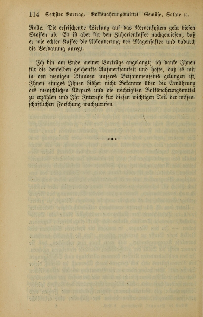 5RoUe. SDie erfrifd&enbe SBirfung auf ba§ 9?ert>enfr)fteTn gef)t bxefen Stoffen ab. @3 ift aber fur ben 3id£)orienfaffee nacfygeroiefen, ba£ er trie ecfjter $affee bie 2Ibfonberung beg 9J£agenfafte3 unb baburdj bie SBerbauung anregt. $tf) bin am @nbe meiner 33ortrdge angelangt; id(j banfe ^fynen fur bie benfelben gefd()enfte 2lufmerffamfeit unb Ijoffe, bafs e3 mir in ben roentgen ©tunben unfere3 23eifamtnenfetn3 gelungen ift, %f)ntn einigeS Sfynen bteljer nicfyt S3elannte ii&er bie ©rnafyrung be3 menfepdfjen $orper3 unb bie roid)tigften 33olf3naljrung3Tnittel ju erja^Ien unb $fyr ^ntereffe fiir biefen nrid&tigen £eil ber tt)tffen= fcfyaftlicfyen gorfefyung tt)adf)$urufen.