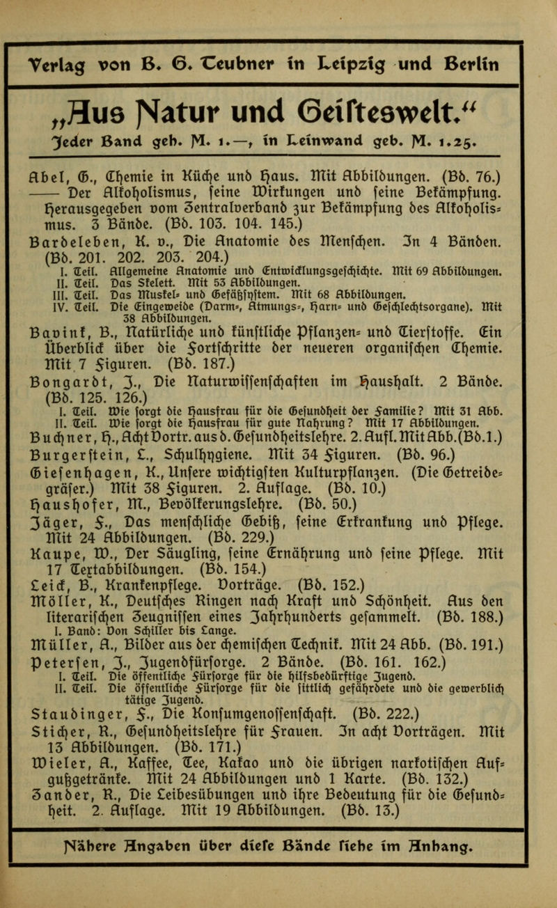 „T1uq JSatur und Geifteswelt Jcdcr Band geb. ]VI. i.~ f in Leinwand geb, J^. 1.25. Hbel, <B., dfiemie in Kiitfje unb fjaus. ITTit Hbbiibungen. (Bb. 76.) Der Hlfofyottsmus, feine tDirfungen unb feine Befdmpfung. fjerausgegeben t>om Centra Id erbanb 3ur Befdmpfung bes Hlfoljolis* ntus. 3 Bdnbe. (Bb. 103. 104. 145.) Barbeleben, K. d., Die Hnatomie bes ITTenfdjen. 3n 4 Bdnben. (Bb. 201. 202. 203. 204.) I. tEeil. ftllgemeine flnatomte un6 <£nttx>icflungsgefc{)id)te. TUit 69 Rbbil&ungen. II. tEcil. Das Sfelett. ITTtt 53 Hbbii&ungen. III. tEctl. Das ITCusfel* un6 (Befa&fnftem. ITtit 68 flbbifoungen. IV. TCeil. Die (Etngeroet&e (Darm*, fltmungs*, fjarn* un6 (Befd)Ied)tsorgane). ITTit 38 flbbttbungen. Bat)inf, B.f rtaturlid)e unb fiinftlidje Pflan3en= unb tEierftoffe. (Ein Uberbltcf iiber bie 5ortfd)rttte ber neucren organifefyen €f)emie. ITTit 7 Stguren. (Bb. 187.) Bongarbt, 3-r Die Haturtoiffenfrfjaften im ^ausfjalt. 2 Bdnbe. (Bb. 125. 126.) I. tEeil. tt)ie forgt Me Ijausfrau fiir 6te (BefunMjeit 6er $amilie? IHtt 31 Rbb. II. TEett. tDte forgt Me tjausfrau fiir gute Ttaljrung ? ITXft 17 ftbbilbungen. B u d) ner, fy, Hd)tDortr. aus b. <Befunbt)eitsIeb,re. 2. Huf 1.ITtitHbb.(Bb.l.) Burgerftetn, £., Sd)uII)t|giene. ITTit 34 5iguren. (Bb. 96.) (Biefenfjagen, K., Unfere trridjtigf ten Kulturpflan3en. (Die (Betreibe* grdfer.) ITTit 38 Siguren. 2. Huflage. (Bb. 10.) f}au$I)ofer, ITT., Berjotferungslefyre. (Bb. 50.) 3agerr 5-, Das menfrfjlidje (Bebifc, feine (Erlranfung unb Pflege. TUit 24 Hbbiibungen. (Bb. 229.) Kaupe, tD.f Der Sdugling, feine (Erndfjrung unb feine Pflege. ITTit 17 tEejtabbilbungen. (Bb. 154.) £eicf, B., Kranfenpflege. Dortrdge. (Bb. 152.) ITT oiler, K., Deutfcfyes Hingen nad) Kraft unb Scfyonfjeit. Hus btn literarif d)en Seugniffen eines 3aWunberts gefammelt. (Bb. 188.) I. Band: Don Stiller bis £ange. lUuller, H.f Bilber aus ber d)emifd)en tEed|nif. ITTit 24 Hbb. (Bb. 191.) Peterfen, 3., 3ugenbfurforge. 2 Bdnbe. (Bb. 161. 162.) I. tEeil. Die offentHdje Siirforge fiir bie fyilfsbebiirfttge 3ugen6. II. tLeil. Die offentlid)e $uxJorge fiir 6ie ftttlidj gefafjr6ete un6 bie getoerblidj tatige 3ugen6. Staubinger, §., Die Konfumgenoffenftfjaft. (Bb. 222.) Stiver, R., (Befunbb.eitsleb.re fiir Srauen. 3n atfjt Dortrdgen. ITTit 13 Hbbiibungen. (Bb. 171.) HHeler, H., Kaffee, tEee, Ka!ao unb bie iibrigen narfotifdjen Huf- gufcgetrdnfe. ITTit 24 Hbbiibungen unb 1 Karte. (Bb. 132.) 3 an ber, R., Die £eibesiibungen unb it)re Bebeutung fiir bk (Befunb- f)eit. 2. Huflage. ITTit 19 Hbbiibungen. (Bb. 13.) JSabere Hngaben iiber dicfc Bande fiebc tm Hnbang.