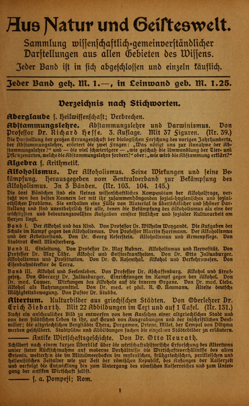 Hus J^atur imd 6etfte9welt Sammlung tDtfjenf^aftli(^=gemetnDerftanblid)er Darftellungen aus alien ©ebieten bes tDtjjens. 3e6er Banb ift in fid) abgefdjlofjen unb ein3eln lauflid). 3e6er Ban6 gel}, tit. I.—, in £eimoan& geb. tit. 1.25. Oer3etdjnis nad} StidjtDorten. abcrglaube f. f)eilnriffenfd)aft; Derbredjen. Hbftammungslelire. abftammungslefyre unb DartDtnismus. Don Profeffor Dr. Ridjarb Fjeffe. 3. Huflage. ttlit 37 Siguren. (ttr. 39.) Die Darjtellung ber gro&en <Errungenfd)aft ber biologifdjen 5orfd)ung bes oorigen 3arfrfmuberts, ber flbftammungsleb,re, erortert bte 3toei 5*agen: „Was nottgt uns 3ur Hnnarmte 6er flb* ftammungslerjre? unb — bte Dtel fdjmierigere — „toie gefdmb. Sic UmtoanMung ber Tlicr* unb Pflrn3cnartenf roeldie bie flbjtammungslet)re for6crt? ober: „une totrb bie flbftammung erfTdrt?*1 algebra f. Hritfymettf. aifofyoUsmus. Der aitofjoltsmus. Seine TDkfungen unb feme Be* fdmpfung. fjerausgegeben oont 3entralr>erbanb 3iir Befdmpfung bes aitot)olismus. 3n 3 Bdnben. (tlr. 103. 104. 145.) Die brei Bdnbdjen ftnb ein fleines unffenfdjaftUdjes Kompenbium ber fllforjolfrage, Der* fafet oon ben bejten Kennern ber mit ifyr 3ufammenr|dngenben |03iaM)rjgicnijd|en uno foiaU etrjifcrjen problcme. Ste entfyalten eine 5uIIe Don material in uberjicfytltdjer un6 fdjoner Dar» ftellung un6 ftnb unentberjrltd) fiir alle, benen bte Befdmpfung bes fllforfolismus als eine ber tDtd}tigften unb bebeutungsoollften flufgaben ernfter fittltd)er unb staler Kulturarbeit am r}er3en Itegt. B anb I. Der Rlfofjol unb bas Ktnb. Don Profeffor Dr. tDufjelm tDeqganbt. Die flufgaben ber Sdmle im Kampf gegen ben aiforjoltsmus. Don Profeffor TUarttn fjartmann. Der atforjoltsmus unb ber flrbeiterftanb. Don Dr. (Beorg Keferftein. aitofjoltsmus unb flrmenpflege. Don Stabtrat (Emil mitnfterberg. B a nb II. (Etnleitung. Don profeffor Dr. filar. Rubner. Hlforjolismus unb nerDofttat. Don Profeffor Dr. ttta£ £drjr. aiforjol unb (Betftesfranfrjeiten. Don Dr. ®tto 3uliusburger. ftlforjolismus unb Proftttutton. Don Dr. ©. Rofentfjal. Hlforjol unb Derfefjrstoefen. Don (Eifenbarmbtreftor be tEerra. Banb III. aifofjol unb Seelenleben. Don Profeffor Dr. Hfdjaffenburg. Rlforjol unb Straf- gefefc. Don ©bereft Dr. 3uliusburger. (Etnriditungen im Kampf gegen ben fllfofjol. Don Dr. med. Caquer. ttUrfungen bes Rlfofjols auf Me inneren (Drgane. Don Dr. med. £iebe. fllforjol als narjrungsmtttel. Don Dr. med. et phil. R. <D. Heumann. Hltefte beutfd)e lUdfeigfeitsbetDegung. Don paftor Dr. Stubbe. HXtertum. Kulturbtlber aus gried)ifd)en Stdbten. Don (Dberlefjrer Dr. (Eridj Siebartf). IKit 22 Hbbilbungen im (Eejt unb auf 1 (Eafel. (Ilr. 131.) Sucfjt ein anfd)aulid)es Btlb 3U entroerfen Don bem Husfefjeu einer altgrted)ifd)en Stabt unb dou bem ftabtifdjen teben in ifjr, auf (Brunb Don Husgrabungen unb ber infd)riftlirf)en Denf* mciler; bie altgriedjifdjen Bergftabte TErjera, pergamon, Priene, milet, ber Gempel Don Dibnma merben gefd)ilbcrt. Stabtpldne unb Hbbilbungen fudjen bic et^elrven Stdbtebilber 3U ertautern. Hnttfe tDirtfd)aftsgefcf)td)te. Don Dr. 0tto Iteuratfy. Sd)ilbert nad) etnem !ur3en Uberblitf iiber bie roirtfd)aftsb,iftorifd)e (Erforfdjung bes flltertums unter fteter Ru(ffid|tnab,me auf moberne Dertjdltmfie bit tDirtfdjaftsDerljdltniffe bes alten Orients, toetterf):n bie tm mittelmeerbetfen im mi}!eni)d}en, friib,gried}tfd}en, perifleifd)en unb l)elleniftiidien 3eitalter toie 3ur 3eit ber romifdjen Republif, bes Hnfanges ber Kaifer3ett unb oerfolgt bie (EntjDtcflung bis 3um Untergang bts romifdjen Kaiferreid)es unb 311m Unter» gang ber antt!en tPivtfdjaft felbft. f. a. pompejt; Rom.