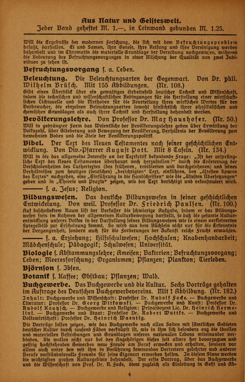 3eber Banb ger/eftet ITT. 1.—, in £eintoanb gebunben IK. 1.25. Will Me Grgebntffe bet mobernen $orfd)ung, Me fid) mtt bent Befrud)tungsprobIem befa&t, 6arftellen. <Ei un6 Santen, trjre (Benefe, ftjre Reifung un6 tfjre Dereimgung roerben befyanbelt un6 tm (Erjromatin 6ie materielle (Brunblage 6er Dererbung nadjgeroiejen, roabrenb bie Bebeutung bes Befrud)tungsr>organges in einer lUtjd)ung ber Qualitat con 3roet jnbi* oibuen 3U ferjen ift. BefrucfjtungsDorgang f. a. £ebcn. Beleudjtung. Die Beleucfytungsarten ber (Begenroart. Don Dr. phil. ID ill) elm BriifcJ). Blit 155 flbbtibungen. (llr. 108.) ©ibt einen Uberbllcf iiber ein geroalttges Hrbeitsfelb beutfd)er Sedinif unb tDfffenfd)aft, in6em bie ted)nifd)cn unb roiffenfd)aftltd)en Bebfngungen fur bit fjerftellung einer roirtfd^aft* lid)en £td)tquelle unb bie tTtetrjoben fur bie Beurteilung lljres roirfltd)en tDertes fur ben Derbraud)er, Me etn3elnen Beleud)tungsarten forool}! t)infld)tlid) irjrer pi)t}fifaltfd}en unb d)emifd)en (Brunblagen als audi i^er Sed)nif unb Ejerftellung befjanbelt roerben. Bcooltcrungslctjre. Bon profeffor Dr. IttafFjausfjofer. (tlr. 50.) tDill in gebrdngter 5orm bas tDcfcntlidje ber Beoolferungslerjre geben iiber (Ermittlung ber Dolfs3af)l, iiber (Blieberung unb Beroegung ber Beoblferung, Derrjaltnis ber Beoolferung 3um beroorjnten Boben unb bie 3iele ber Beoolferungspolittf. Btbel. Ber tEejt bes tteuen Geftamentes na$\ feiner gcfdjtd)tltd)en (Ent* totcflung. Bon Db.spfarrer Huguft pott. ITttt 8 Gafeln. (Itr. 134.) tDill in bit bas arigemeine 3ntereffe an ber Septfrittf be!unbenbe 5*age: „3ft ber urfprfing* Iid)e Sept bes tteuen Seftamentes iiberrjaupt nod] rjer3uftellen ? burd) bit (Erbrteruug ber Derfdjiebentjeiten bes Cutt/erteptes (bes friifjeren, reoibierten unb burd)gefef)enen) unb jeines Derrjaltniffes 3um fjeutigen (beutfd)en) „berid)ttgteu Sept, einfiiljren, ben „alteften Spuren bes Septes nadjgetjen, eine „<HnfiiI)rung in bit r)anbfd}riften roie bie „alteften Uberfetjungen geben unb in „SI)eorie unb prapis 3etgen, roie ber Sept beridjtigt unb refonfttutert roirb. f. a. 3*fus; Religion. Btlfcungstoefen. Bas beutfdje Bilbungstoefen in feiner gefd)id)tit(f)en (Enttoicfelung. Bon roeil. profeffor Dr. 5*iebrid) paulfen. (Hr. 100.) fluf bejdjrdnftem Raum loft ber Derfaffer bit fd)roiertge flufgabe, inbent er bas Bilbungs* roefen ftcts im Ragmen ber allgemeinen Kulturbetoegung barftellt, jo bafc bit gefamte Kultur» entrotdlung unferes Dol!es in ber Darftellung fetnes Bilbungsroefens roie in einem oerfleinerten Spiegelbilb 3ur (Erfdjeinung fommt So rotrb aus bent Biidjlein nid)t nur fiir bit (Erfenntnis ber Dergangcnrjeit, fonbern aud) fiir bit 5orberungen ber 3ufunft reid)e 5rud)t erroadifen. f. a. (Er3ief)ung; rjilfsfcfyulroefen; l)0(f)fcf)ulen; Knabenl)anbarbeit; ITIabd|enfd)uIe; pdbagogil; $d)ulroefen; Unberfitdt. Biologic f. Rbftatnmungslefyre; Hmeifen; Balterien; Befrud|tungsnorgang; Ztb^n; Uteeresforfd)ung; (Drganismen; Pflan3en; planfton; tEierleben. Bjorttfon f. 3bfen. Botanif f. Kaffee; (Dbftbau; Pflan3en; XDalb. Bud)getoerbe. Das Bud)geroerbe unb bie Kultur. $etf|s Bortrcige gel)alten im Huftrage bes Deutfd)en Bud)geroerber»ereins. Ittit 1 Hbbtlbung. (tlr. 182.) 3nt)alt: Bud)geroerbe unb tDiffcnfdjaft: profejfor Dr. Rub0If 5ocfe. — Bud^geroerbe unb £tteratur: profeHor Dr. (5eorgIDit!oiDsfi. — Budjgeroerbe unb Kunft: profeffor Dr. Rubolf Kautjfd). — Budjgeroerbe unb Religion: Prioatbo3ent Lie. Dr. r) tin rid) r)erme« Itn!. — Bud)getoerbe unb Staat: profeffor Dr. Robert IDuttfe. — Budjgetoerbe unb Doltsroirtfdjaft: profeffor Dr. t]einr id) ID a en tig. Die Dortrage follen 3eigen, roie bas Bud)geroerbe nad) alien Seiten mit fanttlidjen (Bebieten beutfd)er Kultur burd] taufenb $abtn oerfniipft ift, roie in tfjtn fid) befonbers eng bit ibeellen unb materiellen Beftrebungen unb ©runblagen unferes nationalen Cebens miteinanber r>er= binben. Sit roollen nid)t nur bet btn Hngerjbrtgen biefes fett alters f)er beoor3ugten unb geiftig r/od)fteI)enben ©eroerbes neue $ttubt am Beruf erroeden unb erftalten, fonbern oor allem aud) unter btn ntit irjm in Beriirjrung fommenben Dertretern gelerjrter unb anberer Berufe oerftanbnisooUe 5teunbe fiir feine (Eigenart erroerben tjelfen. 3n biefent Sinne roerben bit roid)ttgften gro&en Kulturgebtete berjanbelt. Der erfte Dortrag, iiber bas Bud)geroerbe unb bie tDiffenfd)aft oon prof. Dr. R. $ode, bient 3ugleid) als (Einleitung in (Beift unb flb»