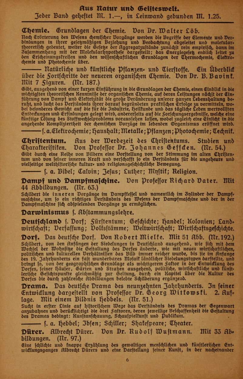 3eber Banb gefjeftet AT. 1.—, in £einroanb gebunben ITT. 1.25. d^emie. (Brunblagen ber (H)emte. Don Dr. ID alter £6b. Hod} (Erorterunq bes tDefens d)emtfd)er Dorgange toerben bie Begrtffe 6cr (Elemente un6 Der* binbungen in ifyrer gefe^mafcigen Besiefjung unb Beobad)tung abgclcitct unb molefular* tfjeorctifd) gebeutet, roeiter bie (Befe^e ber Hggregat3Uftanbe 3unad)ft rein empirifd), bann im 3ufamment)ang mit ber ITtolefuIarfjnpoiljefe bargeftellt; bas (Energiegejetj enblid) Ieitet 3U ben (Erfdjcinungsfreifen unb ben roif[en[d)aftltd}en (Brunblagen ber Gtjermodiemie, (Eleftro* djemte unb pn,otod)emie iiber. ttatiirlidje Unb funftlidje Pflan3en= unb tEterftoffe. (Ein Uberblid iiber bie 5ortfd)ritte ber neueren organifdjen (Er/emie. Don Dr. B. Baoinf. ITItt 7 Siguren. (Ilr. 187.) <5ibt, ausgetjenb r>on einer fur3en (Einfttfyrung in bie (Brunblagen ber (Efjemie, einen (Einblid in bie urid)tigften tf)eoretijd)en Kenntmjfe ber organifdjen djemie, auf beren £eiftungen nadjft ber <Ein» fiifjrung Don Dampf unb (Eleftrijitat bie gro&e Deranberung unferer gait3en £ebenst)altung be» rufjt, unb fud)t bas Derftanbnis ttjrer barauf begriinbeten prafttfd)en (Erfolge 3U oermitteln, too* bet befonberes ©etoidjt auf bie fiir bie 3nbuftrie, Ejeilfunbe unb bas taglidje teben toertDoIlften (Entbcdungen unb (Erfinbungen gelegt roirb, anbererfeits auf bit 5orfd)ungsergebniffe, toddje eine fiinftige £ofung bes StofftDed)feiproblems oorausfeljen laffen, noobei 3ugleitf) eine (Etnftdjt in bie angefjenbe Komplt3iertfyeit ber d)emifd)en t)or3iige im Iebenben (Drganismus eroffnet toirb. f. a.(EIeftrod)emte; Qausr/alt; RTetalle; Pflan3en; pf)otod)etnie; IEed)nit. <£f)riftentum. Hus ber TDerbe3eit bes (Efjriftentums. Stubien unb (Efyarafteriftifen. Don profeffor Dr. 3of)annes (Beffden. (tlr. 54.) (5ibt burd) eine Keifye t>on Btlbern eine Dorftellung oon ber Stimmung im alten (Tt)rtftcn= turn unb oon feiner inneren Kraft unb oerfd)afft fo ein Derftanbnis fiir bie ungefjeure unb Dielfeitige tDeltf)iftorifd)e !ultur» unb retigionsgefd)id)tHd)e Betoegung. f. a. Bibel; (Eaftrin; 3^fusl £utf)er; Rtrjftif; Religion. Dampf unb Dampfmafdjine. Don profeffor Ridjarb Dater. ITItt 44 Hbbilbungen. (Hr. 63.) Sd)ilbert bie inneren Dorgange im Dampf feffel unb namentlid) im Splinber ber Dampf* mafdjine, um |o ein rid)tiges Derftanbnis bes tDefens ber Dampf mafdjine unb ber in ber Dampfmafdjine fid) abfpielenben Dorgange 3U ermoglidjen. Darunnismus f. Hbftammungslel)re. ©eutfd^Ianb f. Dorf; Siirftentmn; <5efd)id)te; fjanbel; Kolonien; £anb* roirtfdjaft; Derfaffung; Dolfsftamme; tDcIttoirtfcfjaft; tDirtfd)aftsgefd)id)te. Dorf. Das beutfdje Dorf. Don Robert Ittielfe. ITtit 51 Hbb. (ttr.192.) Sdjtlbert, oon ben Hnfangen ber Siebelungen in Deutfdjlanb ausgef)enbf toie fid) mit bem tDedjfel ber U)of)nfi^e bie ©eftaltung bes Dorfes attberte, roie mit neuett roirtjdjaftlidien, politifdjen unb fulturellen t>erl)altnifjen bas Bilb immer reidjer tourber bis fie im Hnfange bes 19. 3a^^l)unberts ein fajt tounberbares tnojaif ldnblid)er Siebelungstrjpen barftellte, unb bringt fof con ber geograpljifdjen (Brunblage als rotdjttgerem 5aftor in ber (Entroicflung bes Dorfes, feiner rjaujer, (Bdrten unb Strafcen ausgeljenb, politifd)ef tDirtfd}aftIid)e unb tiinft* lerijd^e (5e|id)tspunfte gletd}mcifeig 3ur (Beltung, burctj ein Kapitel iiber bie Kultur bes Dorfes bie burd) 3ab,lreid)e Rbbilbunqen belebte Sdjilberung ergan3enb. Drama. Das beutfdje Drama bes neun3el)nten 3^rl)unberts. 3n feiner (Entroidlung bargcftcllt oon profeffor Dr. (Seorg IDitforosfi. 2. Huf= Iage. Rttt einem Bilbnis i)ebbels. (Ilr. 51.) Sud)t in erfter £inie auf fyiftorifdjem tDege bas Derjtanbnis bes Dramas ber ©egemoart an3Ubab,nen unb beriicfjidjtigt bie brei 5«ftorenf beren jeroeilige Befd)affenb,eit bie ©eftaltung bes Dramas bebingt: Kunftanjdjauung, Sd^aujpielfunft unb publifum. —■ f. a. Qebbel; 3bfen; Sdjiller; Sfjafefpeare; (Theater. Dtircr. Hlbred)t Diirer. Don Dr. Rub0If XDuftmann. Rlit 33 Rb* bilbungen. (Hr. 97.) (tine fd)lid)te unb Inappe (Er3ab,lung bes getoaltigen men[d)lid)en unb !iin[tleriid)en (Ent* micflungsganges Hlbred}t Durers unb eine Darftellung feiner Kunft, in ber nadjeinanber