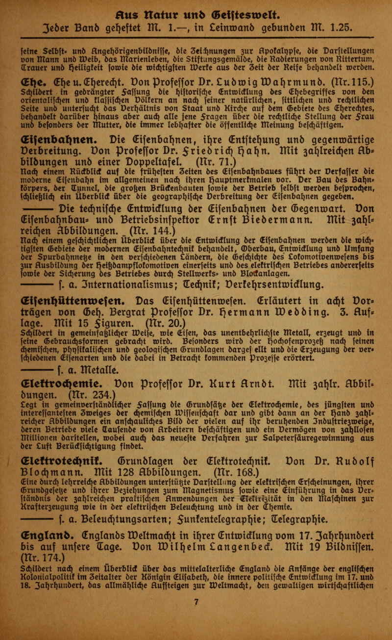 3eber Banb geljcftet HI. I.—-, in £emroanb gebunben HI. 1.25. feine Selbft* un6 Hngeljortgenbilbniife, 6fe 3et$nungen 3ur flpofalnpfe, bte Darfteltungen con ITtann unb VOeib, bas ITCarienleben, Me Sttftungsgemalbe, bit Rabierungen r»on Rittertum, Grauer unb tjeiligfeit foroie biz roidjtigften IDerfe aus ber 3ctt ber Reifc befjanbelt toerben. (Etje. (Elje u. <El)ere<f)t. Don profeffor Dr. £ubroig TDaljrmunb. (Hr. 115.) Sdjilbert in gebrangter $affung bit fjiftorifd^c (Entroicflung bes (Efjebegriffes non btn ortentaltfdjen unb Haiftfd)en Dblfern an nad) fetner natfirlidjen, fittlid)cn un6 redjtlidjen Sctte un6 unterfudjt bas Derfjaltnis oon Staat un6 Kirdje auf bem (btbittt bes <£l)ered)tesf bebanbelt bariiber fyinaus abcr aud) allc iene 5ragen iibcr 6ie rcd)tlid)c Stcllung ber 5rau uno befonbers ber mutter, bit immer lebljafter 6ic bffentliaje XRcinung befdjaftigen. GEifenbafjnen. Die (Eifenbafjnen, iljre (Entftefyung unb gegenroarttge Detbreitung. Don profeffor Dr. 5*iebricf) *)al)n. Hlit 3al)lreid)en Hb* bilbungen unb einer Doppeltafel. (Ilr. 71.) tlad) cinem Hucfblicf auf Me frfiljeften 3eiten bes (Elfenbaljnbaues ffifjrt ber Derfajfer bie moberne (Eijenbaljn im allgemcincn nad) ifyren r)auptmerfmaien oor. Der Bau bes Baljn* forpers, ber Gunnel, bie grofjen Brfidenbauten joroic ber Betrieb felbft roerben befprodjen, fd)liefclid) tin iiberblicf fiber bit geograpf)ifd)e Derbreitung ber (Eifenbafynen gegeben. Die ted)nifd)e (Entroicflung ber (Eifenbaljnen ber (Begenroart. Don (Etfenbaljnbau* unb Betriebsinfpeftor (Ernft Biebermann. Hlit 3al)l* reid)en Hbbilbungen. <# (Ilr. 144.) Xladi einem gcfdjid)tlid}cn Uberbltcf fiber bit (Entmidlung ber (Etfenbafjnen roerben bit arid)* tigjten (btbittt ber mobernen <Eijenbaf)nted)nif befyanbelt, (Dberbau, (Enttoidlung unb llmfang ber Spurbafjnnefce in btn oerjdjiebenen Canbern, bit (Bejdjtdjte bes CofomotiDenroefens bis 3ur Husbtlbung ber rjeifebampflofomotioen einerfeits unb bes eleftrifd)en Betriebes anbererjelts forote ber Sidjerung bes Betriebes burd) StelltDerfs* unb Blotfanlagen. f. a. 3nternationalismus; (Eecfynif; D erf eljrsentroicf lung. GEi{enf)iittenu>e?en. Das (Eifenljuttenroefen. (Erldutert in ad)t Dor* trfigen oon (Bel). Bergrat Profeffor Dr. (jcrmann ID ebbing. 3. ftuf* lage. Hlit 15 $iguren. (Hr. 20.) Sdjilbert in gemeinfa&iidjer tDeife, rote (Eifen, bas unentbef)rlid)fte tRetall, er3eugt unb in feine (Bebraudjsformen gebradjt roirb. Befonbers roirb ber r)od)ofenpro3e6 nad) ]tintn d}emifd}en, pf)nfifalt)d)en unb geologifd^en (Brunblagen bargef ellt unb bit (Er3eugung ber oer» jdjiebenen (Eijenarten unb bit babei in Betradjt fommenben Pro3ejje erortert f. a. Hletalle. (Eleftro^emie. Don profeffor Dr. Kurt Hrnbt. Hlit 3al)lr. Hbbil« bungen. (Hr. 234.) £egt in gemeinoerftanbIid)er 5a|fung bie ©runbfa^e ber (Eleftrodiemie, bes jfingften unb intereffanteften 3©eiges ber d)emi|d}en lPiffeufdjaft bar unb gtbt bann an ber rjanb 3al)I* retd)er flbbilbungen ein anjdjaulidjes Bilb ber oielen auf it)r beruljenben 3nbu|trie3U)eigef beren Betriebe oiele daufenbe oon flrbeitern bcfdjdfttgcn unb ein Derntogen r»on 3aIjIiofen million en barftellen, wobei aud} bas neuefte t)erfal)ren 3ur Salpeterfauregetoinnung aus ber £uft Berudjiditigung finbet. (Eleftrotetiinif. (Brunblagen ber (Eleltroted|ni!. Don Dr. HuboIf BIod)mann. Hlit 128 Hbbilbungen. (Hr. 168.) dint burd) lefyrreidje flbbilbungen unterftu^te Darftellnng ber eleftrifd)en (Erfdjeinungen, iljrer (Brunbgejet^e unb tf)rer Be3iet)ungen 3um IRagnettsmus foroie eine (Einfiif)rung in bas Der= ftanbnts ber 3al)Ireid)en prafti|d)en flntoenbungen ber <EIcttti3itat in btn V(la\&[intn 3ur Krafter3eugung roie in ber eleftrifdjen Beleudjtung unb in btx ^l)emie. f. a. Beleud)tungsarten; Sunfentelegrapl|ie; Gelegrapljie. CEnglan^. (Englanbs tDeltmad)t in il)rer (Entroirflung r»ont 17.3al|rl|unbert bis auf unfere Gage. Don IDiIl)elm £angenbecf. Hlit 19 Bilbniffen. (Hr. 174.) Scf)ilbert naa) einem Uberbltcf fiber bas mtttelalterlidje (Englanb bit flnfange ber englifdjen Kolontalpolitif im 3eitalter ber Konigin (Elifabetl), bit innere polittfcrjc (Enttotdlung im 17. unb 18. 3aMur:bert, oas allmaf)Iid)e Huffteigen 3ur lPeItmad)t, btn getualligen u>irtfd)aftlid)en