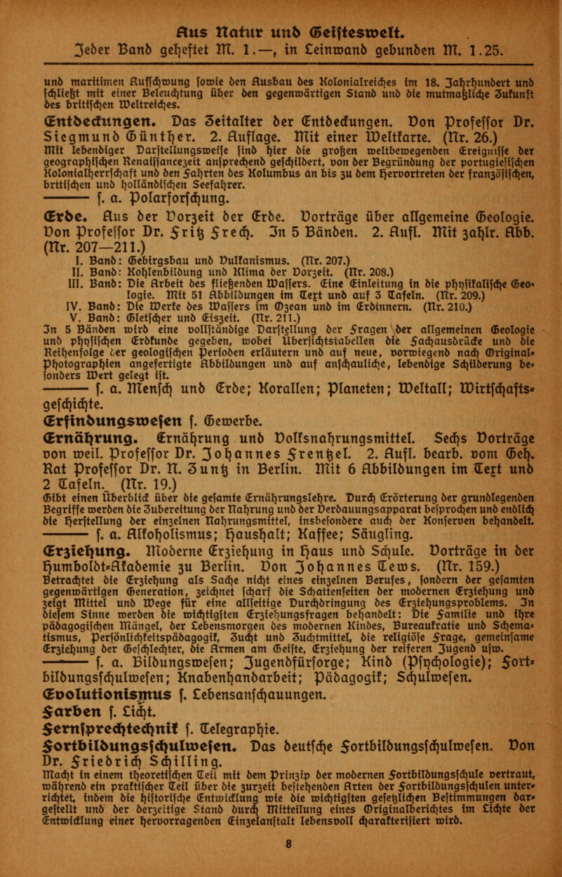 3e6er Banb gcljeftet HI. 1.—, in £etnroanb qebunben ITT. 1.25. unb maritfmen Huffd)toung fotDie ben Husbau bes KoIomaIreid)es im 18. 3abrf)unbert unb fd)lfe&t mit etner Beleudjtung iiber ben gegentoartigen Stanb unb Me mutmaBlid}e 3ufunft 6es brittfdjen HMtretdjes. (Ent&ecfungen. Das Seitalter ber (Entbedungen. Don Profeffor Dr. Siegmunb (biintfjer. 2. Ruflage. ITTit einer tDeltfarte. (Hr. 26.) mtt lebenbiger Darjtcliungstoeiie [inb ijier bie grofeen tDeltbcroegenben (Ereigtuffe ber geograpfjf jdjen Renaiffance3eit anfpredjenb gefdjilbert, r»on ber Begriinbung ber portugtefifdjen KoIoniaIl)errfd)aft unb ben 5af)rten bes Kolumbus an bis 3U bent fjeroortreten ber fran3o[ifd)en, brttfjdjcn unb ijollanbtfd}en Seefaljrer. f. a. polarforfdjmtg. drbc. Hus ber Domett ber (Erbe. Dortrdge fiber allgemeine (Beologie. Don profeffor Dr. 5rt£ Srecf}. 3n 5 Bdnben. 2. flufl. ITTit 3a!)ir. Sibb. (Hr. 207—211.) I. Banb: (Bebirgsbau unb Dulfanismus. (Hr. 207.) II. Banb: Kotjlenbitbung unb Klima ber Coheir. (Itr. 208.) III. Banb: Die Arbeit bes fltefjenben tDajjers. (Eine (Einleitung in bie pF?t)fifaIi[dje <5eo» logic tUit 51 Hbbilbungen im (Left unb auf 3 Hafeln. (Ilr. 209.) IV. Banb: Die tDerfe bes XDaffers im ©3ean unb im (Erbinnem. (Itr. 210.) V. Banb: (Bletfdjer unb <Eis3eit. (Hr. 211.) 3n 5 Banben toirb etne oolljianbige Darftellung ber 5ragcn ber allgemeinen <5eoIogie unb pf}qfijd)en (Erbfunbe gegeben, toobet Uberfid)tstabellen bie 5ad)au$briicfe unb bie Reifyenfolge fcer geologtfdjen perioben erldutern unb auf neue, oortoiegenb nad) Original* pi)otograpl)ien angefertigte Hbbilbungen unb auf anfd)aulid)e, Iebenbige Sdjilberung be* fonbers IDert gelegt ift. f. a. ITTenfcf) unb (Erbe; Korallen; pianeten; tDeltall; TDirtf a>fts* gefdjidjte. <Erfin5ungstx>efen f. (Betoerbe. (Ernafyrung. €rndfyrung unb Dotfsnafjrungsmittel. Sedjs Dortrdge non roetl. Profeffor Dr. 3ofyanne$ S^^n^el. 2. Hufl. bearb. com (Bel). Rat Profeffor Dr. IX. 3untj in Berlin. ITTit 6 Hbbilbungen im XEcjt unb 2 (Eafeln... (ITr. 19.) (Bibt einen Uberblicf iiber bie gefamte (Ernafyrungslefyre. Durd) (Erorterung ber grunblegenben Begriffe toerben bie 3ubereitung ber Itafjrung unb ber Derbauungsapparat befprodjen unb enblidj bie r}er|tellung ber ein3elnen TtafyrungsmitteT, insbefonbere aud) ber Konjeruen beljanbeli f. a. Hlfofjoltsmus; tjausfyalt; Kaffee; Sdugling. <Er3tefyung. ITToberne <Er3iefyung in r)aus unb Stfjule. Dortrdge in ber t)umboIbt*Hfabemie 3U Berlin. Don 3o^nnes tleros. (Hr. 159.) Betradjtet bie <Er3ieI)ung als Satire nid)t etnes ein3elnen Berufes, fonbern ber gefamten gegenroarttgen (feneration, 3eidmet [djarf bie Sdjattenfetten ber mobernen <£r3tefyung unb 3eigt lUittel unb XDege fur eine allfettige Durdjbringung bes <Er3tel)ungsproblems. 3n biefem Sinne toerben bie toidjttgften (Er3iefyungsfragen beb.anbelt: Die $amilie unb tf)re pabagogifdjen TUungel, ber Cebensmorgen bes mobernen Kinbes, Bureaufratie unb Sdjema* tismus, perfonlidjfettspabagogif, 3ud)t unb 3ud)tnuttel, bie religiojc 5rage, gemeinjame (Er3iel)ung ber (Befd^ledjter, bie flrmen am (Beifte, (Er3iel)ung ber retferen 3ugenb u]w.  f. a. Bilbungsioefen; 3ugenbfiirforge; Kinb (Pfrjd)ologie); Sort* bilbungsfd)ulroefen; Knabtni)anbaxbdt; pdbagogif; Sdjultoefen. (EDoIutionismus f. £eben$anfd)auungen. 5arben f. £id)t. $em?pre<fyted)nif f. tEelegrapl)ie. SortbiI5ung$5cl)ultx)ejcn. Das beutfcfje 5ortbilbungsfd)ulroefen. Don Dr. 5riebria^ Shilling. tnad)t in einem tl}eoretiid)en tleil mit bem prin3ip ber mobernen 5ortbiIbungsfd)uIe oertraut, maljrenb ein praftifdjer Heil iiber bie 3ur3eit beftelienben flrten ber 5ortbiibungs|d)Ulen unter» ridjtet, inbem bie I)i|tortfd)e (Entroidlung tote bie wid\tiQ\ten gefe^Iidjen Bejtimmungen bar* gejtellt unb ber ber3cittge Stanb burdj IUitteilung eines ©riginalberid}tes im Zifyte bet (Enrroidlung einer fjeroorragenben (Ein3elanftalt lebensooll djarafterijiert roirb.