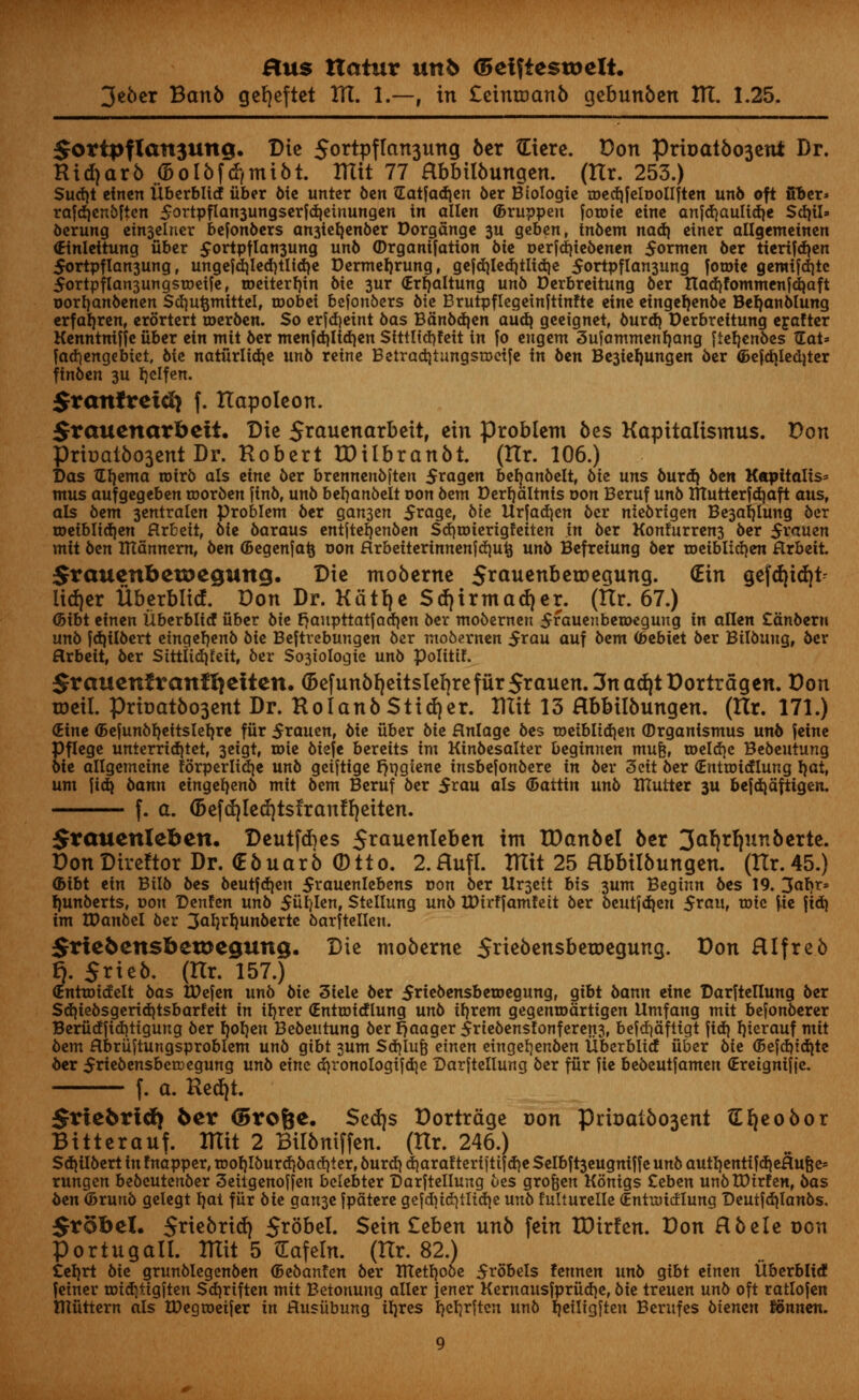3e6cr Banb getjeftct HI. 1.—, in £eintoanb gebunben HI. 1.25. $ottpflait3ung. Die 5<>rtpflan3ung fter £iere. Don prioatbo3en* Dr. Ridjarb ©olbftf,mibt. ITXit 77 Hbbilbungen. (ttr. 253.) Sudjt etnen tlberbltd fiber bie unter ben Gatfad)en ber Biologic ioed)feloollften un& oft fiber* rafdjenbften 5ortpflan3ungserfdietnungen in alien ©ruppett fotote eine anjdjaulidje Sd}il» oerung etn3elner befonbers an3teb,enber Dorgdnge 3U geben, Inbem nadj einer allgemeinen (Einleitung fiber £ortpflan3ung unb ©rgantfation bit oerfd)tebenen formen ber tterifd}en 5ortpflan3ung, ungejd}led}tlid)e Dermeljrung, gefd}led}tlid)e $ortpfIan3ung fotoie gemifd}tc $ortpflan3ungstoeife, roeiterljin bie 3ur (Erfjaltung un6 Derbreitung ber nad)fommenfdjaft Dorfjanoenen Sdjufcmittel, roobei befonbers bie Brutpflegetnftinfte eine etngeljenbe Befyanblung erfaljren, erdrtert toerben. So erfdjeint bas Bdnbdjen audi geeignet, burd) Derbreitung ejafter Kenntmffe fiber ein mit 6er menfct)ltd)en Sfttltdjfeit in fo engem 3ufammenl}ang [ietjenbes TEat= fadiengebtet, 6ie natfirlidje unb reine Betradjtungsioetfe in ben Be3iefyungen ber ©efdjledjter ftnben 3U Ijelfen. Sranfreidj f. Hapoleon. Jrauenarbett. Die 5^auenarbeitr ein problem bes Kapitalismus. Don Prbal6o3ent Dr. Hobert IDiibranbt. (Ilr. 106.) Das TEfyema toirb als erne ber brennenbften 5ragen befyanbelt, bit uns burd} ben Kapttalts* ntus aufgegeben toorben finb, unb bt^anbtit von 6em Derfyaltnis oon Beruf unb ttTutterfdiaft aus, als bent 3entralen problem ber gan3en 5rage, bit ttrfadjen bcr niebrigen Be3al)iung ber roeiblidjen Rxttit, bit baraus entjteijenben Sd)toterigfeiten in ber Konfurren3 ber 5rauen mit btn ntannem, ben ©egenfatj oon Hrbettertnnenfdmt} unb Befreiung ber roeibtidjen Hrbett. SraucnbetDegung. Die moberne 5^ciuenberDegung. (Ein gefd}id|t- iidjer Uberblkf. Don Dr. Kattje Scf)irmad)er. (Ilr. 67.) <5ibt einen Uberblid fiber bte rjaupttatfadjen ber mobemen 5rauenbeioegung in alien £anberu unb fdjilbert etngefyenb bie Beftrebungen ber mobernen $rau auf bem (bebiet ber Bilbuug, ber Arbeit, ber Sittlid)fett, ber So3tologte unb polittf. Srauenfvanffyetten. (5efunbf)eitsIef)refur5rauen.3nad^tDortragen. Don toeil. prbat6o3ent Dr. Hoianb Stiver. Ittit 13 Hbbilbungen. (Ilr. 171.) (Eine <5ejunbf)eitslef}re ffir 5tauen, bie fiber bit flnlage bes toeibIid)en (Drganismus unb feine Pflege unterrid)tet, 3eigt, toie biefe bereits im Kinbesalter beginrten mufe, toeldjc Bebeutung bie allgemeine forperlidje unb geifttge Fjqgtene tnsbefonbere in ber 3cit ber (Entioidlung l)at, urn ftdj bann eingefyenb mit bem Beruf ber $rau als (Battin unb mutter 3U befdjaftigen. f. a. (5efd)Ied)tstranlf)eiten. $rauenleben. Deutfdies 5rauenleben im IDan&el ber 3af|rl|un6erte. DonDireftor Dr. (E6uar6 (Dtto. 2.Hufl. Ulit 25 Hbbilbungen. (Hr.45.) <bibt ein Btlb bes beut|d)en 5i*auenlebens oon ber Ur3ett bis 3um Beginn bes 19. 3«I)^S l)unberts, oon Denfen unb 5fit/Ienf Stellung unb UHrffamfett ber bcutfd|en 5raup tr>ic f.te jid{ im tDanbel ber 3a*}rl)unbertc barftellen. 5rte5ensbetDegung. Die moberne 5neoensbetDegung. Don Hlfreb f). Srieb. (nr. 157.) (Entroidelt bas tOejen unb bie 3iele ber 5riebensbetoegungf gibt bann eine Darftellung ber Sdjiebsgeridjtsbarfeit in iljrer (Entioidlung unb if)rem gegenrodrtigen tlmfang mit befonberer Berudjidjttgung ber Ijoljen Bebeutung ber r>aager 5rtebensfonferert3f befd^ciftigt ]i&i fjierauf mit bem Hbriiftungsproblem unb gibt sum Sd)Iufe tintn etngel)enben iiberblid fiber bit (5e|d)tdite ber 5nebensbetoegung unb tint djronologijdje Darjtellung ber ffir fie bebeutfamen (Eretgnijfe. f. a. n*tf)L $vi*brid) 5cr <5ro&e. Sed)s Dortrdge Don PriDaibo3ent Efyeobor Bitter auf. ITXit 2 Bilbniffen. (Ilr. 246.) Sd} ilbert in fnapper, roof)Iburd}bad)ter, burd) djaraf tertjttfd)e Selbft3eugni|fe unb autI)entifd)eHufje= rungen bebcutertber 3ettgenoffett bclebter Darftellung bes grofeen Konigs £eben unbtDtrfen, bas ben (Brunb gelegt I)at ffir bit Qan^t fpatere gefd)id)tlid)e unb fulturelle (Entioidlung Deutfdjlanbs. Srobel. Snebrid) S^obel. Sein £eben unb fein tDirfen. Don Rbele oon Portugal!. ITtit 5 tEafeln. (Ilr. 82.) £el)rt bit grunblegenben (Bebanfen ber metl)Ooe 5t^bbels fennen unb gibt tintn Uberblitf feiner totd;ttgften Sd)rtften mit Betonung aller jener Kemausfprfid)e, bit treuen unb oft ratlofen mfittern als tDegtoeifer in Husiibung iljres Ijeljrftcn unb Ijciltgften Berufes btenen lonnen.
