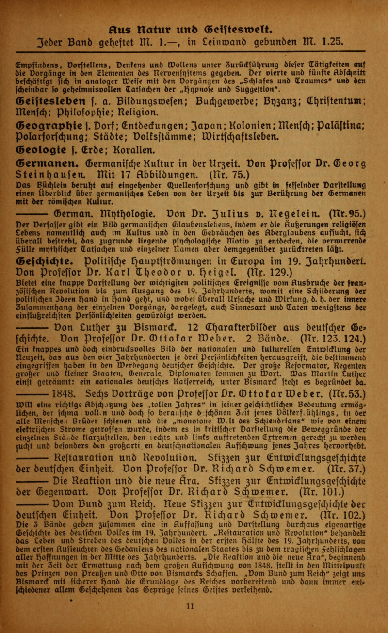 3*ber Banb gefjeftet Itt. I.—, in £einroanb gebunben HI. 1.25, Grmpflnbens, Dorftellens, Denfens unb CDollens untcr 3urudfuh,rung bfefer Gatigfeiten attf die Dorgange in ben (Hementen bes Reroenfriftems gcgebcrt. Der oierte unb fiiufte iflbfdjnitt befdjdfttgt fid) in analoger tDctfe mit 6en Dorgdrtgen bes „Sd)Iafes unb {Traumes un6 ben fdjeiubar fo gebefmiiisoollen datjadjen ber ..rjr/pnofe unb Suggejtion. OBeiftesleben f. a. Bilbungsroefen; Budjgeroerbe; Bt)3an3; Crjriftentum; ITtenfd); ptjilofopr/ie; Religion. <5eograpt)ie |. Dorf; (Entbecfungen; 3<*pan; Kolonien; ITtenfd); Paldftinc; Polarforfdjung; Stable; Dolfsftfimme; tDtrtfcrjaftsleben. (Beologie f. (Erbe; Koralien. (Bermanen. (fcermanifcrje Kultur in berUr3eit. Don Profeffor Dr. (5eorg Steintjaufen. ITlit 17 Hbbtlbungen. (Hr. 75.) ©as Biid)lein berurjt auf eingerjenber (Buellenforfdjung unb gtbt in feffelnber DarfteUung einen iiberblid uber germanijdjes Ceben oon bcr Ur3eit bis 3ur Beriirjrung ber (Bermanen mit ber rbmifdjen Kultur. (berman. IHptljoIogie. Don Dr. 3ulius r>. XT eg el ein. (Ilr. 95.) Der Derfaf}er gtbt ein Bilb germautidien (Blaubenslebeus, inbem cr 6ie ftufcerungen religfSfen tebens namentlid) aud) im Kultus unb in ben C5ebndud)en bes ftberglaubens auffud)t, fid? iiberall bejtrebt, bas 3ugrunbe liegenbe pfrjcbologifdje ITtotio 3U entbetfen, bie oertoirrenbe 5iille mntt)i?d)er Gatjad)en unb ein3elner Hamen aber bemgegenuber 3uriitftreten Id&t. <5efd>id7tc. politifdje r^auptftrdmungen in (Europa im 19. 3af)rf)unberi Don profeffor Dr. Karl (Lfyeobor d. t)eigel. (Hr. 129.) Bietet eine tnappe Darjtellung ber toidrtigiten politijdjen (Ereignijje oom flusbrudje ber fran* 36jifd)en Reoolution bis 3um flusgang bes 19. 3°-Munberts, roomit eine Sdjilberung ber politijctjen 3been r)anb in t)anb gerjt, unb roobei iiberall lirfadje unb tDtrfung, b. I)- ber inner* 3ufammcnf)ang ber ein3elnen Dorgange, bargelegt, aud) Sinnesart unb ILaten roenigjtens ber einfluferetd)ften perfdnlidjteiten geroiirbigt roerben. — Don £utr)er 311 Bismartf. 12 (Erjarafterbilber aus beutfrfjer ©e* fd)id)te. Don Profeffor Dr. (Dttofar IDeber. 2 Bdnbe. (Hr. 123.124.) (Ein fnappes unb bod} etnbrudsoollcs Bilb ber nationalen unb fulturellen (Entrotcflumj ber Iteu3eit, bas aus ben oier 3al)ri)unberten je brei perjonlidjfeiten rjerausgreift, bU befttmmenb eingegrtffen fyaben in ben IDeroegang beutjdjer <5cfd}td)tc. Der gro&e Reformator, Reqenten grower unb fleiuer Staateu. (Benerale, Diplomaten fommen 3U EDort. Was IHartin Cuther einft getrdumt: ein nattonales beutfdjes Katferreid), unter Btsmartf ftefjt es begriinbet ba. 1848. Sedjs Dortrdge oon profeffor Dr. (Dttofar IDeber. (ttr.53.) XDUI eine ricfjtfge flbfd).it$ung bes .tollen 3at)res in ieiner geid)id)tlid)en Bebeutung crmbg- Iid}en, ber fdjma ooll.n unb bod) fo beraujdje b fdjonen 3eit jenes Ddlferf.iirjlings, in ber alle ntenjd)e , Bruber fd)ieuen unb bie ^monotone CD,It bes Sdjlenbrians rote oon einem eieftrifd)e»t Strome getroffen rourbe, inbem es in fritifdjer Darfteilung bie Beroeggrunbe ber ein3elnen Std.be flar3ujtellen, bin ied)ts unb lints auftretenben (Ejtremen gerecrjt ju merben rtidjt unb bejonbers btn grofearti en beutid)nationaleu fluf)d)roung jenes 3al)res r/eroorr/ebt. Reftauration unb Reoolution. S!i33en 3ur €ntroidlungsgefd)id)te ber beutfdjen (Eintjeit. Don Profeffor Dr. Rid)arb Sdjroemer. (Ilr.37.) Die Reaftion unb bie neue Ara. Sfi33en 3ur €ntroicflungsgefd)id)te ber (Degenroart. Don Profeffor Dr. Ridjarb Sd)roemer. (Hr. 101.) Dom Bunb 3um Retd]. Heue S!t33en 3ur ^ntroio!lungsgefd)id)te ber beutfd^en (Eiurjeit. Don profeffor Dr. Rid}arb Sdjroemer. (Ilr. 102.) Die 3 Bdnbe geben 3ujammen dm in fluffajjung unb Darftellung bureaus eigenartig* <5ejd)id)te bes beutjdjen Dolfes im 19. 3ar}rrjunbevt. „Reftauration unb Reoolution* befyanbeH bas Cebcn unb Streben bes beutjd)en Dolfes in ber erjten Fjdifte bes 19. 3ai)rl)unberts, Don bem erjten ftufleudjten bes (Bebanlens bes nationalen Staates bis 3U bem tragtje^en 5er)ljd)lagen aller r^offnungen in ber Illttte bes 3<*r?rf)Uberts. wDie Reaftion unb bie neue *ra, beginnenb mit ber 3eit ber (Ermattuug na^t\ bem grofcen fluffebroung oon 1848, jtellt in ben TKtttelpunfi bes Prin3en oon preufeen unb ©tto oon Bismarrfs Sd)affen. „Dom Bunb 3um Reid) 3eigt uns Bismard mit fid)erer f)anb bie (Brunblage bes Reidies oorbereitenb unb bann immer ent* Jdjiebener aUem ©ejdicrjenen bas (Beprdge jetnes (Beijtes oerleifjenb. •
