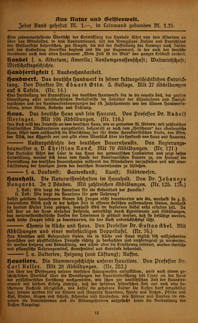 3eber Banb gefjefiet ITT. 1.—, in £eintoanb gebunben ITT. 1.25, dim 3Ufammenfaffenbe Uberftd)t ber (Enttoidlung bes tjanbels ffifjrt oon 6cm flltcrtum an fiber bas Ittfttelatter, in 6em Konftantinopel, jeit 6en Kreu33figen 3talien un6 Deutfd)Ian6 6ert tDeltuerfetjr beljerrfd)en, 3ur Revert, 6ie mit 6er fluffin6ung 6es Seetoegs nad) 3nbien un6 6cr (Entbecfung flmertfas bcginni un6 bts 3ur (Begems art, in 6er aud) 6er 6eutfdje Kaufmann nad) 6cm altcn fjanfaroort „ITtctn 5cI6 ift 6te UMt 6cn gan3en (Erbball erobevt. Qanfeel f. a. Hltertum; Htnerila; Konfumgenoffenfdjaft; tDelttDirtfrf)aft; IDtrtfd|aft$gcfd)id)tc. Qanbferttgtett f. Knabenljanbarbeit. Qan6u>erf• Das beutfdje fyxnbtoerf in feiner fulturgefd)id)tlitf)en (EntroicN lung. Don Direltor Dr. (Ebuarb (Dtto. 3. Huflage. Ttlit 27 Hbbilbungen ouf 8 Gafein. (ttr. 14.) (Efne Darftellung 6cr (Enrmidlung 6cs beutfd)en tjanbtoerfs bis in 6ic neuefte 3eit, 6er grofren Ilmtod^ung aller tmrtfd)aftlid)en Derfydltmffe im 3eitalter 6er (Eifenbaljnen un6 Dampf* mafd)tnen un6 6er {janbroerferbetoegungen 6cs 19. 3<*Wun6erts H>ie oes dlteren fjanbtoerfs* lebens, fcincr Sitten, Brdudje un6 Didytung. Baits. Das beutfcrje tjaus unb fein ^ausrat. Don profcffor Dr. Rub o If Bteringer. mit 106 Hbbilbungen. (Itr. 116.) Das Bud) mill 6as 3ntereffe an 6em 6eutfd)en fjaus, roie c$ getr»or6en ift, for6cm; mit 3af)Ireid)en ffinftlerifdjen 3Huftrattonen ausgeftattet, beljanfcelt cs naa) 6cm „fjer6l)aus bas ober6eutid)e t)aus, ffiljrt 6ann anfdjaulid) 6ie <Einrid)tung.bcr fur biefes d)arafteriftifd)en Stube, 6cn (Dfen, 6cn tLifd), 6as (Efegerdt oor un6 gtbt etnen libcrblid fiber biefjerfunft oon t}aus un6 fjausrat. Kulturgcfd)id)tc bes beutfdjen Bauernfjaufes. Don Regierungs* bamnetfter a. D. <E 1)riftian Rancf. IKit 70 Hbbilbungen. (Hr. 121.) Der Derfaffer ffifyrt 6cn £efer in 6as fjaus 6c$ germamfd)cn £anbtotrtes un6 3cigt beffen (Entroidlung, roen6et fid) bann 6cm fjaufe 6er ff anbinao if d)en Baucm 3U, urn fjierauf 6ic (Entroirflung 6cs beutfdjen Bauemfyaujes rodf)renb 6cs Rltttelalters bar3uftellen un6 mit cincr Sdjtlberung 6er fyeutigen $orm 6es beutfdjen Bauernfyaufes 311 fdjliefjen. f. a. Bauftinft; <5artenfunft; Kunft; Stabtetoefen. ^ausfjalt. Die tlatunrriffenfrfjaften im rjausfyalt. Don Dr. 3oljannes Bongarbt. 3n 2 Banbm. ITIit 3af)lreid)en Hbbilbungen. (Hr. 125. 12o.) I. tEcil: tPic forgt 6ic I)ausfrau fur 6ic (Bcfun6f)cit 6cr 5omiIic? II. tEcil: IDic jorgt 6ic f)ousfrau fiir gutc ttafyrung? Selbft gcbiI6etc r^ausfroucn fonnen fid) 5ragcn nid)t bcanrroorten toic 6ic, tDcsI)alb fie 3. B. fon6enfiertc ntildj audj in 6er Ijet&en 3eit in offenen ©efa&en aufbetoafyren fonnen, roesijalb fie partem tPajjer $o6a 3ufe^enr toesljalb ©bft im fupfernen Keffel nidjt erfalten foil. Da foil f)iex an 6er r)an6 einfadier Beifpiele, unterftu^t 6urd| (E^perimente un6 flbbiI6ungenf has natunDtffenfdiaftlidje DenUn 6er teferinnen fo gejd)ult ioer6enf 6afe fie befdl)igt n>er6en, aua} foldye 5ragen felbft 3U beantroorten, 6ie 6as Bud} unberfidfiditigt Idgt. (E^emie in Kiid)e unb f}aus. Don Profeffor Dr. (buftao HbeL ITIit Hbbilbungen unb einer ntebrfarbigen Doppeltafel. (Itr. 76.) Das Bdn6d)en wiVL (Belegenljett b'teten, 6ie in Kfid}e un6 fjaus tdglidj fid) DOll3ief)en6en d)emifd)en un6 prjpfifalifctjcn Pro3effe ridjtig 3U beobad)ten unb nu^bringen6 3U oerroerten. So toer6en r)ei3ung un6 Beleud)tung, t>or allem aber 6ie (Erndljrung erortert, ioer6en tierijd^e un6 pflan3lid)e Itafyrungsmittel, (Benufemittel un6 (Betrdnfe bel)an6elt. f. a. Balterien; ^ei3ung (unb £iiftung); Kaffee. Qausiiere* Die $tammesgefd)icl)te unferer E)au$tiere. Don Profeffor Dr. (Earl Keller. ITIit 28 Hbbilbungen. (Itr. 252.) Urn fiber 6en tDer6egang unferer tierifdjen fjausgenoffen auf3ufldrenf rotr6 nad) cinem ge» fd)id)tlid)en Uberblid fiber 6ie tDan6Iungen 6er £}austterforfd)ung fett £inne an 6er fjanb 6er pral)iftorifd)en 5orfd)ung nad)getoiefen, toie fd)on 3ur neoIUI)ifd)en 3eit 6er I)austier» erroerb mit foId)em (Erfolg etnfetjte, 6afe 6er fpdteren I)tftortfd)en 3eit nur nod) etne be= fd)ei6ene nad)Ie|e fibrtgblieb, roie 6affir 6ie ge!)obene Kultur 6ie Raffcn ftarf umgebtI6et f)at; fobann roer6en fiir 6te dlteren un6 jfingeren t^austtere, f)unbe un6 Ka^en, Pfer6e unb (Efel, Rin6er, 3iegen un6 Sd)afe, Sdjtwcine unb Kanind)en, toie t)fif)ner uub Sauben im ein= 3elnen bU Stammformen unb bte BUbungsformen aufgefud)t foroie bie Derbreituug ber Rajfen Hargelegt.