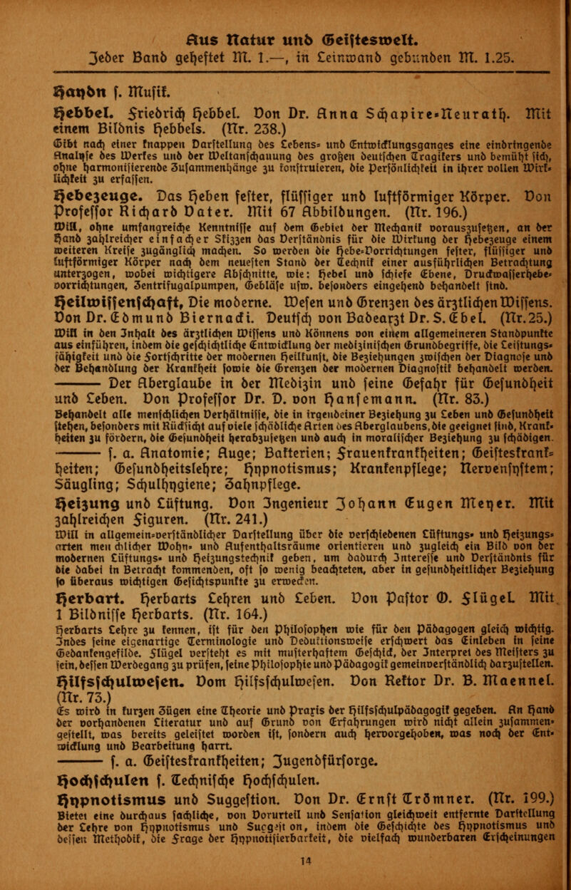 3e6er Banb gef)eftet HI. 1.—, in £etnu)anb qebnnben HI. 1.25. Qat>6n f. IHufif. Qebbel. Sne6rid| Ejebbel. Don Dr. anna Srfjapire^Iteuratl}. Hltt einem BUbnis tjebbels. (TIr. 238.) <5tbt read) clncr fnappen Darftellung bes Cebens* unb (Enttofcflungsganges cine einbrtngenbe fluali|fe 6cs IDerfcs unb ber tDeltanfdjauung bes gro&en beurfdten Gragtfers unb bemtitjt \id), olme tjarmonijterenbe 3ufammenl)dnge 3U tonftruieren, bic perfonlid)!eit in ifyrer uolien XOixU Ud)fett 3U crfaffen. I>ebc3euge. Das fjeben fefter, fliiffiger unb luftformiger KSrper. Don Profeffor Ridjarb Dater. mil 67 Hbbilbungeu. (Hr. 196.) Will, olme umfangretdjc Kenntniffe auf bem (Bebiet bcr tttedjanif ooraus3ufe$en, an ber %anb 3Qi)lreid)cr einfadjer Sfi33cn bas Derjtanbnis fur bie tUtrfung ber t)cbe3cuge einem toetteren Kreife 3uganglidj madden. So toerben bie r)ebe»Pornd)tungen fefter, fluffiger unb Iuftformiger Korpe'r nad\ bem neueften Stanb ber (Ecct)nif einer ausfiii)rlid}en Betradjtung unter3ogen, toobei roidjtigere ftbfdinttte, role: rjebel unb fdjiefe (Ebene, Drucfroaijer^ebe* oorridjtungen, 3entrifugalpumpen, (Deblafe ufro. bejonbers etngefjenb befyanbelt jinb. Qetltt)tifenfti)aft, Die moberne. XDefen unb (Bremen bes dr3tlid)cnXDiffens. Don Dr. dbtnunb Biernacfi. Deutfd} oonBabear3t Dr. S.(E be I. (tlr.25.) WlU in ben 3nt)alt bes dr3tlid)en CDtffens unb Konnens oon einem allgemeineren Stanbpunfte aus einfiifyren, in6em bte gefd)td}tlid)e (Entroidlung ber mebt3tntfd)en (Brunbbegriffe, 6ie Ceiftungs* fafytgfett unb bte Sortjdjritte ber mobernen fjetlfunft, bie Be3ieb,ungen itoifdjen ber Diagncje unb ber Befjtnblung ber Kranffjett foroie bie (Bremen bee mobernen Diagnoftif betjanbelt roerben. Der Rberglaube in ber ITCebt3in unb feine (fcefafyr fxir (befunbfyeit unb Zebtn. Don Profeffor Dr. D. oon fjanfemann. (Hr. 83.) Befjanbelt alle menfdjliayn Derfjdlrniffe, bie in irgeubeiner Be3ief)ung 3U Ceben unb (Befunbtyeit fiefjen, befonbers mit Riidndjt auf oiele jd)dblid)e flrten 6es flberglaubens,bie geeignet finb, Kran!» beiten ju forbern, bie (Sejunbfjett fyerab3ujefcen unb aud) in moralijd)cr Be3iel}ung 3U fdjabigen. f. a. Hnatomte; Huge; Bafterien; £rauenfranf fyeiten; (betftesfranf* ^eiten; (Befunbfyeitslefyre; rjnpnotismus; Kranfenpflege; Tteroenfrjftem; Saugling; Stfjulfjrjgiene; 3afynpflege. Qcisung unb £iiftung. Don 3ngenieur 3o^nn (Eugen irtet)er. ITtit 3af)lreid)en StQuren. (Itr. 241.) tDitl in aligemetn=Derjtanblid}er Darftellung ubcr bte oerfdjiebenen Cfiftungs* unb r)et3ungs* arten men dilicber tDotm» unb flufenttjaltsrdume orienttereu unb 3ugleid) ein Btlb oon ber mobernen Cuftungs* unb r)ei3ungsted}nif geben, urn baburdj 3nterefje unb Derjtdnbnis fur bit babet in Betradjt fommenben, oft fo coenig bead|teten, aber in gejunbl)eitlid|er Be3iel)ung fb tiberaus roid)ttgen ©efidjtspunfte 3U erTDecfen. Qcrbart. I}erbart$ £el)ren unb Zebtn. Don Paftor ©. SIugeL Iftit. 1 Bilbniffe f)erbarts. (Hr. 164.) fjerbarts Cefjre 3U fennen, ift fur ben Ptylofopljen roie fur ben pabagogen gleidj toidjtig. 3nbes jeine eigenartige ^Eerminologie unb Debuftionstoctfe erfdjroert bas (Etnleben in jeine (Bebanfengeftlbe. Sliigel oerjtef)t es mit mufterfyaftem (Befd)id, ber 3nterprei bes metjters 3U jein, beffen tDerbegang 3U priifen, feine ptjtlofopljie unb pdbagogif gemeinDerftdnblid) bar3uftellen. QUfsfd^ultoefcn. Dom fylfsfdjuhDefen. Don Reftor Dr. B. ITIaennet. (Hr. 73.) (Es rotrb in !ur3en 3ugen eine tlljeorie unb Prayis ber f)iIfsfd)Ulpabagogi! gegeben. fln fjanb bex oorl)anbenen Citeratur unb auf ©runb con <Erfab,rungen trirb nidjt allein 3ufammen» geftellt, mas beretts geleiftet roorben ift, fonbern aud? Ijeroorge^oben, toas nod| ber (Bnt- wicflung unb Bearbeitung tjarrt. f. a. (5eiftesfranfl)etten; 3ugettofurjc>rgk Qod)(d)ulen f. tEed)nifd)e r)od)fd)ulen. Qqpnotismus unb Suggeftion. Don Dr. (Ernft (Er5mner. (Hr. 199.) Bietet eine burdjaus fadjli^e, oon Dorurteil unb Senfafion gleidjroett entfernte Darrtcllung b«r Cel)re oon rjppnotismus unb Sucg^jt on, inbem bie (Befdjidjte bes r^pnotismus unb bejien mctl)obit, bie $raqe ber r)t)pnoti|ierbar!eit, bie oielfad} rounberbaren (Erjd>einungen
