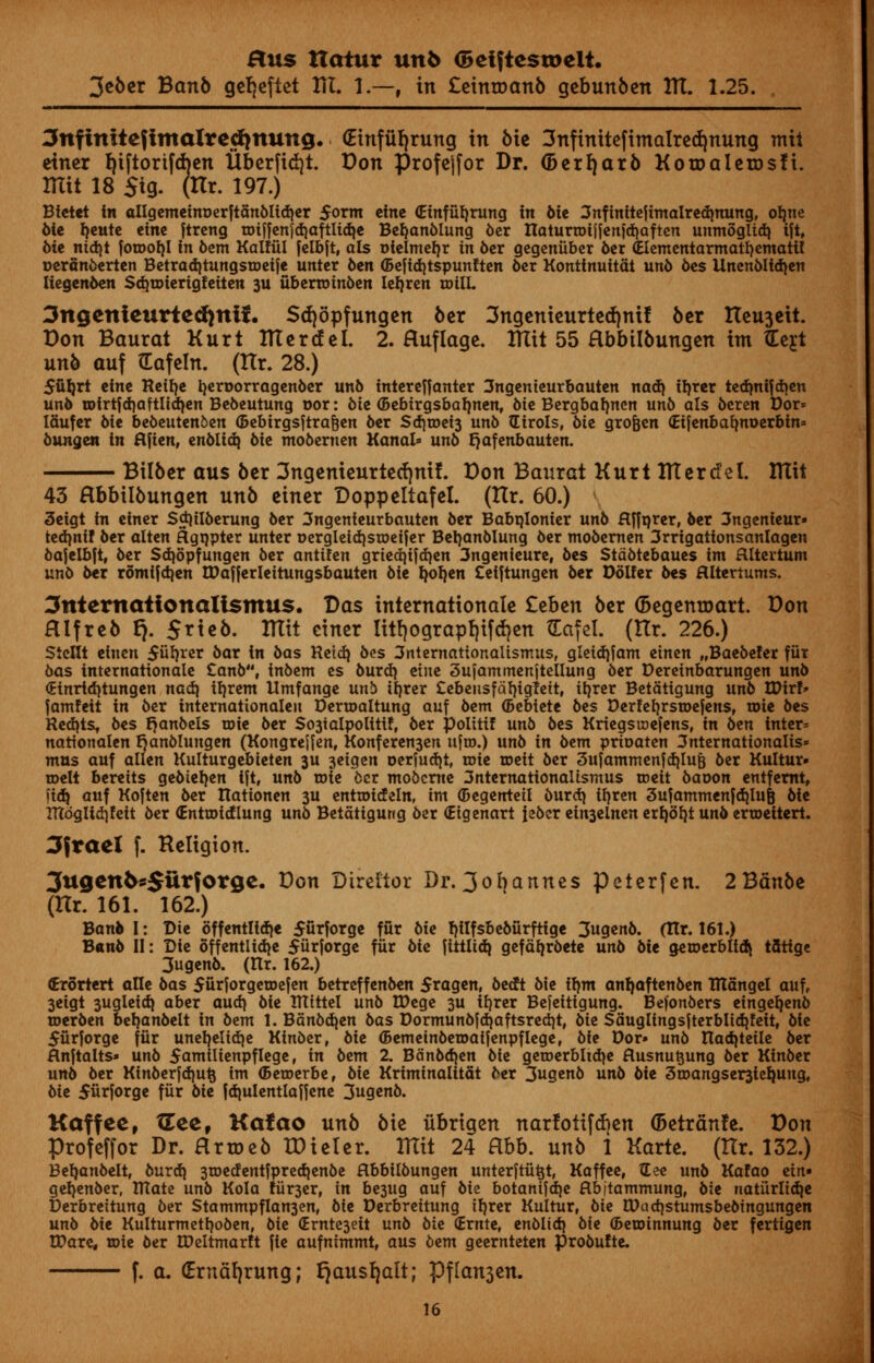 3e6cr Banb gefjeftet HI. 1.—, in Ceintoanb gebunben HI. 1.25. 3nfinitefimalrecf}ttung. (Einfitfjrung in bie 3nfinitefimalred)nung mil etner fjiftortfdjcn iiberfitf)t. Don profejfor Dr. (Derrjarb Kotoalerosfi. mil 18 $tg. (Itr. 197.) Bietet in allgemetm>erftanblid)er 5orm eine (Etnfutjrung in bie 3nftntteftmalredinung, otme bie Ijeute cine ftreng toiffcnjd)aftItdje Befyanblung ber naturroijfen)d)aften uumoglid} ifi, bie nidjt fotooI)I in 6em Kalfiil felbjt, als oielmeljr in 6cr gegeniibcr ber (Elementarmatfjematif oeranberten BctradjtungstDcife untcr 6cn ©efidjtspunftcn 6cr Konttnuitat unb bes Unenbltdjen Kegenben Sdjroierigfeiten 311 ubenotnben leljren roilL 3ngenteurte<fynif. Sdjopfungen ber 3ngenieurted)ntf ber tteu3ett. Don Baurat KurtlTCertfel. 2. Huflage. HTit 55 Hbbilbungen im tLejt unb auf fcafeln. (Itr. 28.) 5fil)rt cine Reilje tyeroorragenber unb tntereffanter 3ngemeurbauten nadj iljrer tedmijdjen unb n>irtfd)aftltd)en Bebeutung oor: bie (Bebtrgsbaimen, bie Bergbafmen unb als bcren Dor* laufer bie bebeutenben (Bebirgsftra&en ber Sd)toei3 unb (Eirols, bie grofjen <£ifenbalmt>erbin= bungew in flfien, enbltd} 6ic mobernen Kanal* unb fjafenbauten. Bilber aus ber 3ngenieurterf)nif. Don Baurat Kurt ITTercfel. Ittit 43 Hbbilbungcn unb eincr Doppeltafet. (Itr. 60.) 3eigt in ciner Sdjilberung ber 3ngenieurbauten 6cr Babqlonier unb flfftjrer, ber 3ngenieur» tedjnff ber alien flgqpter unter Dergleidjsroeifer Betjanblung ber mobernen 3rrigattons~anlagen bajelbft, ber Sdjopfungen ber antifen grtedjifdjen 3ngenieure, bes Stdbtebaues im flltertum unb ber romijdjen ttfafferleitungsbauten 6ie Ijoljen Ceiftungen 6er Poller bes Hltertums. 3nternattonaUsmu$. Das internationalc £cben ber ©egenroart. Don Hlfrcb t). 5rte6. ITTtt etner litfjograpfjifdjen XEafel. (tlr. 226.) Stcllt einen Stirrer bar in bas Retdj bes 3nternationaltsmus, gletdjfam etnen „Baebe!er fur bas internationale £anb, inbem es burd) eine 3ufammenjtellung ber Deretnbarungen unb (Etnrtdjtungen nad} tljrem llmfange unb iljrer Cebeiisfdljigfeit, iljrer Betdttgung unb tDirf* famfeit in ber internationaleu Dertoaltung auf bem (Bebiete bes Derfefjrsroefens, tote bes Reacts, bes Ijanbels toie ber So3ialpolttif, ber polttif unb bes Krieg$i»ejens, in ben inter* uattonalen Ijanblungen (Kongrejjen, Konferen3en ujro.) unb in bem prioaten 3nternationalis* mus auf alien Kulturgebieten 3U 3eigen oerfudjt, roie roett ber 3ufammenfd|lu& ber Kultur- toelt bereits gebteljen ift, unb role 6cr mobeme 3nternationaltsmus roeit baoon entfemt, fid) auf Koften ber ttationen 3U entioideln, im (Begentetl burdj il)ren 3ufammenfd}Iu6 bie Ittdgltdjfeit ber €ntu){(flung unb Betatigung ber (Eigenart iebcr ein3einen erfyofyt unb erroeitert. 3frael f. Religion. 3ugenfcs$iirforge. Don Director Dr. 3ofyannes peterfen. 2Bdn6e (Hr. 161. 162.) Bank I: Die offentlldje 5urforge fur bii fjilfsbeburftige 3ugenb. (ITr. 161.) B«nb II: Die offentlidje 5iirforge fur bie jittltdj gefdljrbete unb bit getoerblidi tfltige 3ugenb. (Rr. 162.) (Erortert aUe bas 5urforgetDefen betreffenben Sragen, bea^t bie tym an^aftenben TUangel auff 3eigt 3ugleidj aber aud) bie TTTittel unb IDege 3U iljrer Bejeitigung. Befonbers eingeljenb toerben beljanbelt in bem 1. Bdnbdjen bas Dormunbjd)aftsred)t# bit Sauglingsjterbltd}?eit, bie 5urforge fiir uneljelidje Kinber, bie (Bemeinberoatfenpflege, bie Dor» unb IIad)teile ber Hnftalts» unb 5amilienpflege, in bem 2. Bdnbdjen bie getoerblidje flusnu^ung ber Kinber unb ber Kinberfd)ut} im <5eroerbef bie Kriminalitat ber 3ugenb unb bie 3u>angser3ie^ung, bie 5ur|orge fiir bie fdjulentlaffene 3ugenb. Kaffee, XEeef Kafao unb bie iibrigen narlotif(f)en (5etranfe. Don Profeffor Dr. Hrroeb tDieter. ITTtt 24 Hbb. unb 1 Karte. (Itr. 132.) Beljanbelt, burd) 3ioedentfpred|enbe Hbbilbungen unterftii^t, Kaffee, See unb Kafao ein« geljenber, IRate unb Kola fiir3er, in be3ug auf bie botanifdje Hbitammung, bie natiirltd^e Derbrettung ber Stammpflan3enf bie Derbreitung iljrer Kultur, bie 0)ad)stumsbebtngungen unb bie Kulturmetfyoben, bie (Ernte3eit unb bie (Ernte, enbltd{ bie ©eminnung ber fertigen IPare, toie ber IPeltmarft fie aufntmmt, aus bem geernteten probufte. f. a. (Erncifyrung; ^ausf)alt; Pflanjen.