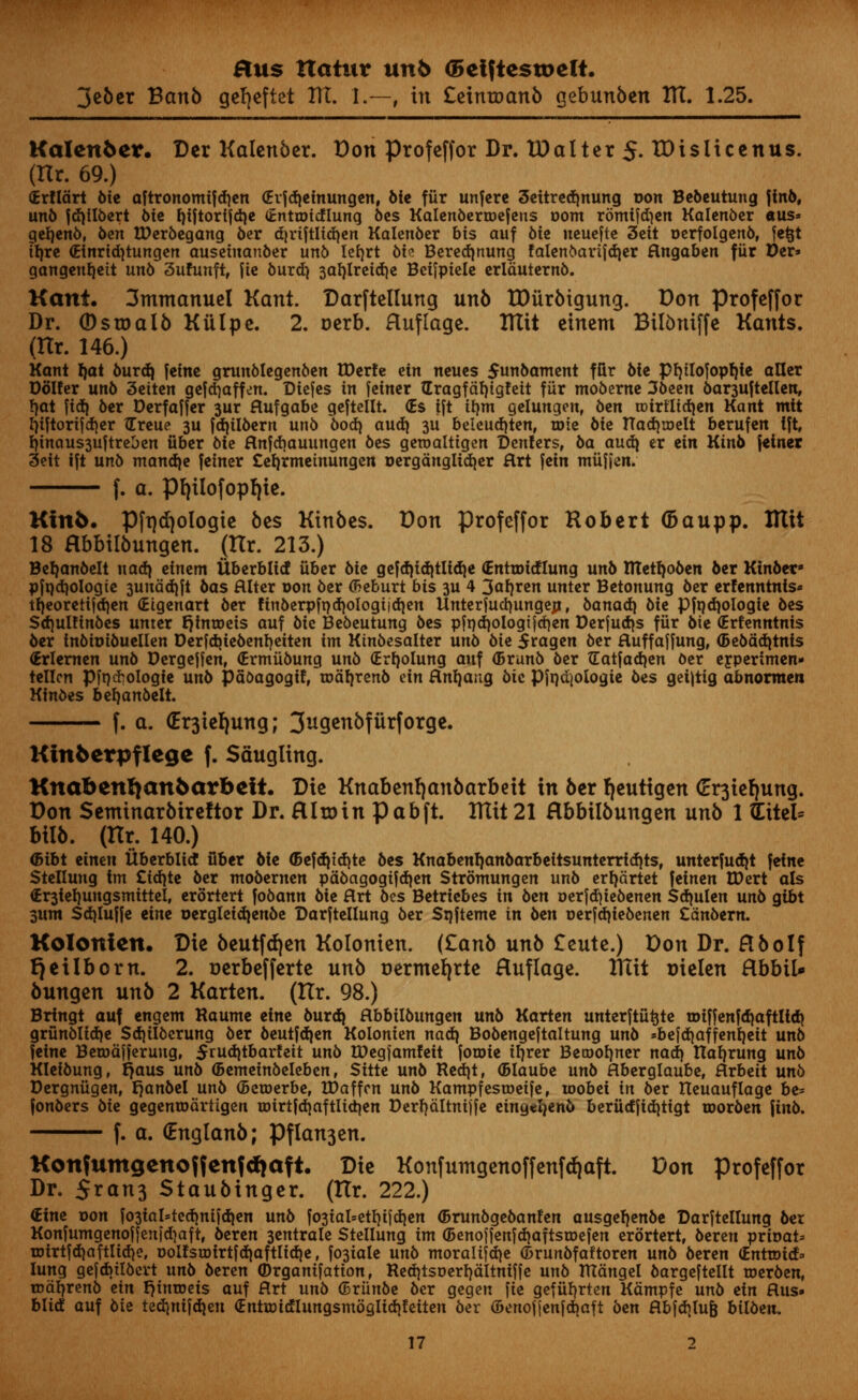 jeber Banb ge^eftet ITT. 1.—, in Ceinroanb gebunben ITT. 1.25. Kalenfcer. Der Kalenber. Don profeffor Dr. lOalter 5. IDisiicenus. (Hr. 69.) (Erflart bie aftronomifdjen (Erfdieinungen, bie fiir unfere 3ettred)nung Don Bebeutung fino, unb fd)iI6ert 6tc I)iftorffd)c (tntaridlung bes Kalenbertoefens com romifdjen Kalenber aus* geljenb, ben IDerbegang ber d|riftlid)en Kalenber bis auf bit ueuefte 3eit oerfolgenb, fetjt tfjre (Einridjtungen ausetnanber unb lefyrt biz Beredjnung faienbarifdjer flngaben fiir Der=» gangenfyeit unb 3uhmft, fie burd) 3af)lretd)e Betfpiele erlduternb. Kant. 3mntanuel Kant. Darftellung unb tDiirbigung. Don profeffor Dr. ©sroalb Kiilpe. 2. oerb. Huflage. ITTit eincm Bilbniffe Hants. (Hr. 146.) Kant J)at burdj feine grunblegenben tDerfe ein ncucs $unbament ffir 6te pijilofoprjie aUer Dolfer unb 3eiten gefdiaffen. Diefes in feiner Gragfdljigfeit fiir moberne 36ecn banuftellen, !)at fid} ber Derfaffer 3ur flufgabe geftellt. (Es ift ilmt gelungen, ben toirtltdjcn Kant mit l)iftortfcrjer Greue 3U fdnlbern unb bod} audi 311 beieudjten, rote 6ie nadjroelt berufen 1% I)inaus3uftrel)en iiber Me Hnfdjauungen 6es geroaltigen Denfers, 6a audi er ein Kinb feiner 3eit ift unb mandje feiner £el)rmeinungen oergdnglidjer Hrt fctn miifien. f. a. pi)Uofop!)ic. Kinfc. Pft)d)ologic bes Kinbcs. Don profeffor Robert (5aupp. ITIit 18 Hbbilbungen. (tlr. 213.) Befyanbelt nad} einem Uberblicf iiber 6ie gefdjidjtlidie (Entroidlung unb ntetl)oben ber Ktnbet* pjndiologie 3undd}ft bas Alter oon ber (Beburt bis 3U 4 3afjren unter Betonung 6er erfenntnls* tfjeoretifdjen (Eigenart ber finberpft)d}oIogijd}en Unterfucfyungen, banadj bie Pfnd)ologie bes Sdjultinbes unter JjfntDets auf bit Bebeutung bes pfnd)ologt}d)en Derfudjs fiir bit (Ertenntnis ber inbioibuellen Derfdjtebenljetten im Ktnbesalter unb bit 5ragen ber ftuffaffung, ©ebadjtnis (Erlernen unb Dergeffen, (Ermiibung unb (Erfyolung auf (Brunb ber ZEatfadjen ber ejperimen- tellcn pfn^ologie unb pdoagogif, toa^renb an Rnljang bit Pfadjologie bes geijtig abnorraen Kinbes beijanbelt. f. a. <Er3teI)ung; 3ugenbfiirforge. Kinfcerpflege f. Saugling. Knabenr)an5arbeft. Die Knabenfjanbarbeit in ber fjeutigen <Er3ief)ung. Don Semtnarbireftor Dr. Hlroin pabft. ITIit 21 Hbbiibungen unb 1 (Lite!* bilb. (Hr. 140.) <5ibt tinm itberblid fiber bie <5efd|td)te bes Knabenb,anbarbeitsunterrtd)ts, unterfudjt feine Stellung tm £id)te ber ntobernen pabagogifdjen Stromungen unb erfydrtet feinen IDert als €r3iel)ungsmittei, erortert fobann bit Art bes Betricbes in btn oerfdjiebenen Sdjulen unb gibt sunt Sd)Iu||e eine oergleidienbe Darftellung ber Sijfteme in btn oerfdjiebenen Cdnbern. Kolonicn. Die beutfdjen Kolonien. (Zanb unb £eute.) Don Dr. Hbolf Qeilborn. 2. r»erbefferte unb Dertnefyrte Huflage. XTttt Dielen Hbbil* bungen unb 2 Karten. (Hr. 98.) Brtngt auf engent Raume eine burd} flbbilbungen unb Karten unterftutjte tDifjenfdjaftltdj grunbtidje Sdjilbcrung ber beutfdjen Kolonien nad) Bobengeftaltung unb »bejd)affent)eit unb feine BetDdf|erung, $rud)tbarfeit unb tDegfamfeit forote ifjrer Beroofyner nad> Ha^rung unb Kleibung, fjaus unb 6emeinbeleben, Sitte unb Redjt, (Blaube unb flberglaube, Hrbeit unb Dergniigen, t^anbel unb ©croerbe, XDaffcn unb Kampfesroeife, wobei in ber Iteuauflage bt= fonbers bit gegenrodrtigen roirtldiaftlidien Derfjdltnijfe eingeJjenb beriidjid)tigt roorben finb. f. a. (Englanb; Pflan3en. Konfumgeno{fcnfd)aft. Die Konfumgenoffenfd|aft. Don profeffor Dr. 5*ati3 Staubinger. (ttr. 222.) €ine oon fo3iaI=ted}ni|dien unb fo3taI=etf)ijdien (Brunbgebanfen ausgetjenbe Darftellung bet Konfumgenoffenidjaft, beren 3entrale Stellung im (Benojfenfd)aftsroefen erortert, beren prioat= Totrtfd)aftIid)e, ooifsmirtfd|aftIid)e, fo^iale unb moralifd^e (Drunbfaftoren unb beren (Enrroid- lung gefcbilbcrt unb beren ©rgantfatton, Red}tsoert)dItniffe unb mangel bargeftellt roerben, mdtytnb tin r)inroeis auf Art unb (Briinbe ber gegen fie gefiiljrten Kdntpfe unb tin Hus» blid auf bie tedmifdjen <EnttoidIungsmdgIid|feiteu ber (5enoj|enfd)aft ben flbfd>lu& bilben,