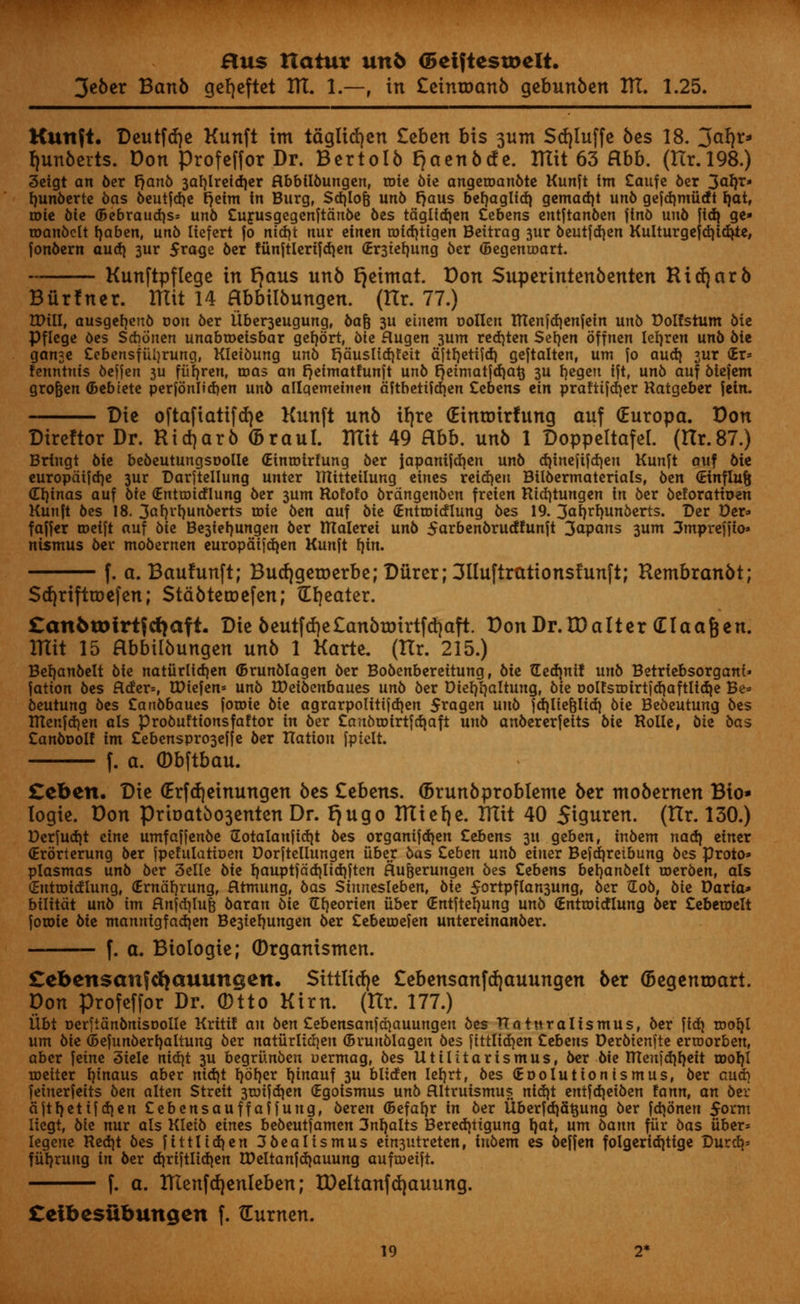 3eber Banb gefjeftet IK. 1.—, in £eintoanb gebunben AT. 1.25. Kunft. Deutftfje Kunft im taglidjen Zehtn bis 3um Sdjluffe bes 18. 3arjr* ljunberts. Don Profeffor Dr. Bertolb fjaenbcfe. ITIit 63 abb. (Hr.198.) 3etgt an 6er rjanb 3afylreidjer Rbbtlbungen, tote bie angeroanbte Kunft im Caufe ber 3<*fy> fyunberte bas beutfdje rjeim in Burg, Sd)lof$ unb fjaus befyaglfd) gemad)t unb gejdimiidt fjat, roic bte (Bebraudjs* unb Cufusgegenftdnbe bes tdglidjen Cebens entftanben jtnb uu6 fidj ge» roanbclt fyabtn, unb liefert jo rttd^t nur tintn coidjtigen Bettrag 3ur bcutjdien Kulturgefdjtdjte, fonbern audi 3ur $rage 6cr funftlerijdjen <£r3iefjung ber (Begentoart. Kunftpflege in tjaus unb fjeitnat. Don Superintenbenten Ritfjarb Biirfner. ITIit 14 Hbbilbungen. (Hr. 77.) Will, ausgefyenb oou ber Uber^eugung, baft 3U cinem oollen tUenfdienjein unb Dolfstum bie Pflcge bes Sftonen unabtoeisbar gefybrt, 6te flugen 3um redjten Sefyen bffnen lefyren unb 6ie ganjc Cebensfiiljrung, Kletoung unb r)duslid)!eit dftfjetifd) geftalten, utn jo aud) jur <Er* fenntuts beffen 3U fiifjreu, was an r^etmatfunft unb rjetmatfdjatj 3U fyegeu ijt, unb auf blejem gro&en (Bebiete perjonlidjen unb allqemetnen dftbetifdjen Cebens tin praftifd)er Ratgeber jein. Die oftaftatifcr/e Kunft unb irjre (Etnnrirfung auf (Europa. Don Direftor Dr. Ridjarb (Braul. ITItt 49 abb. unb 1 Doppeltafel. (Hr.87.) Briugt bie bebeutungsoolle (Einroirfung ber japanifdjen unb d)tnefifd)cn Kunjt auf bie europdifdje 3ur Darjtellung unter tftitteilung eines reidjen Btlbermaterials, ben (Etnflutj Chinas auf Me (Entroitflung ber 3um Rofofo brdngenben freten Rtdjtungen in ber beforatioen Kunjt bes 18. 3af)rt)unberts toie btn auf bit (Entmidlung bes 19. 3aJ)rf)unberts. Der t>er* fajjer roetft auf bit Be3ief)ungen ber ttlalerei unb 5arbenbrucf!unjt 3ap<*ns 3um 3mprefjio* nismus ber mobernen europdifd^en Kunjt fytn. f. a. Baufunft; Bucrjgeroerbe; Durer;311uftrationst'unft; Rembranbt; SrfjrifttDefen; Stabtetrjefen; Greater. £anbtDtrtfdjaft. Die bcutfd)c£anbn)irtfd)aft. DonDr.lDalter (Elaafjen. ITtit 15 abbtlbungen unb 1 Karte. (Hr. 215.) Befyanbelt bie natiirlidjen ©runblagen ber Bobenberettung, bit TEedmtf unb Betriebsorgant* jatton bes flder=, IDiefen* unb Wtibtnbauts unb ber Diefyljaltung, bie t>olfstoirt|d)aftlid}e Be* beutung bes Canbbaues joroie bit agrarpolitifdjen 5ragen unb jdjlte|lid} bit Bebeutung bes IRenjdjen als probuftionsfaftor in ber Cartbroirtfctjaft unb anbererjetts bit Rolle, bit bas Canboolf im £ebenspro3efje ber nation jptelt. f. a. ©bftbau. Ccbtn. Die (Erfd)einungen bes £ebens. (Brunbprobleme ber mobernen Bto» logie. Don Prtoatbo3enten Dr. r)ugo ITtiet)e. ITIit 40 StQuren. (Hr. 130.) Derjud)t cine umfajfenbe 2otalaujicI)t bes organijdjen £ebens 311 geben, inbem nadj etner Crorterung ber jpefulattoen Dorftellungen iiber bas Ztbtn unb etner Bejdjreibung bes proto» plasmas unb ber 3elle bit f)auptjad)ltd)ften Hu&erungen bes Cebens bet}anbelt roerben, als Sutroidlung, (Erndfjrung, fltmung, bas Sinnesleben, bit 5ortpflan3ung, ber (Xob, bit Daria* bilttdt unb im Hnjd}Iu| baxan bit (Lljeorien iiber (Entftefjung unb (Entroidlung ber Cebetoelt jotoie bit mannigfad^en Be3ief)ungen ber Cebetoejen unteretnanber. f. a. Biologie; ©rganismen. £ebensanfd)auungen. Sittltdje £ebensanfd)auungen ber (Degentoart. Don profeffor Dr. 0tto Kirn. (Hr. 177.) Ubt oeritdnbntsDoIle Kriti! an ben Cebensanjdjauungen bes TTaturaltsmus, ber \ify rooty urn bit (Bejunberfyaliung ber naturlidjen ©runblagen bes fittlicfyen Cebens Derbtenfte ertoorben, aber ]tint 3iele nid)t 3U begriinben uermag, bes Utilitarismus, ber bie menjdjfyeit roo{)l roeiter fyinaus aber nid}t t)drjer l)inauf 3U bliden Iefjrt, bes (Eoolutionismus, ber aud} jeinerjeits ben alten Strett 3tuijd)en (Egoismus unb flltruismus nid)t entjdjeiben fann, an ber ajtl)etifd}en Cebensauffajjung, beren (Befaljr in ber liberfd)5t$ung ber jd)6nen 5orm liegt, bit nur als Kletb eines bebeutjamen 3nl)alts Bered}tigung Ijat, urn bann fiir bas iiber* legene Red)t bes jittlidjen 3bealismus etn3utreten, inbem es bejjen folgeriditige Durdj* fiiljrung in ber d)rijtlid)en IPeltanjdjauung aufroeijt. f. a. IUenfd)enleben; tDeitanfd)auung. Ceibesubungen f. (Eurnen.