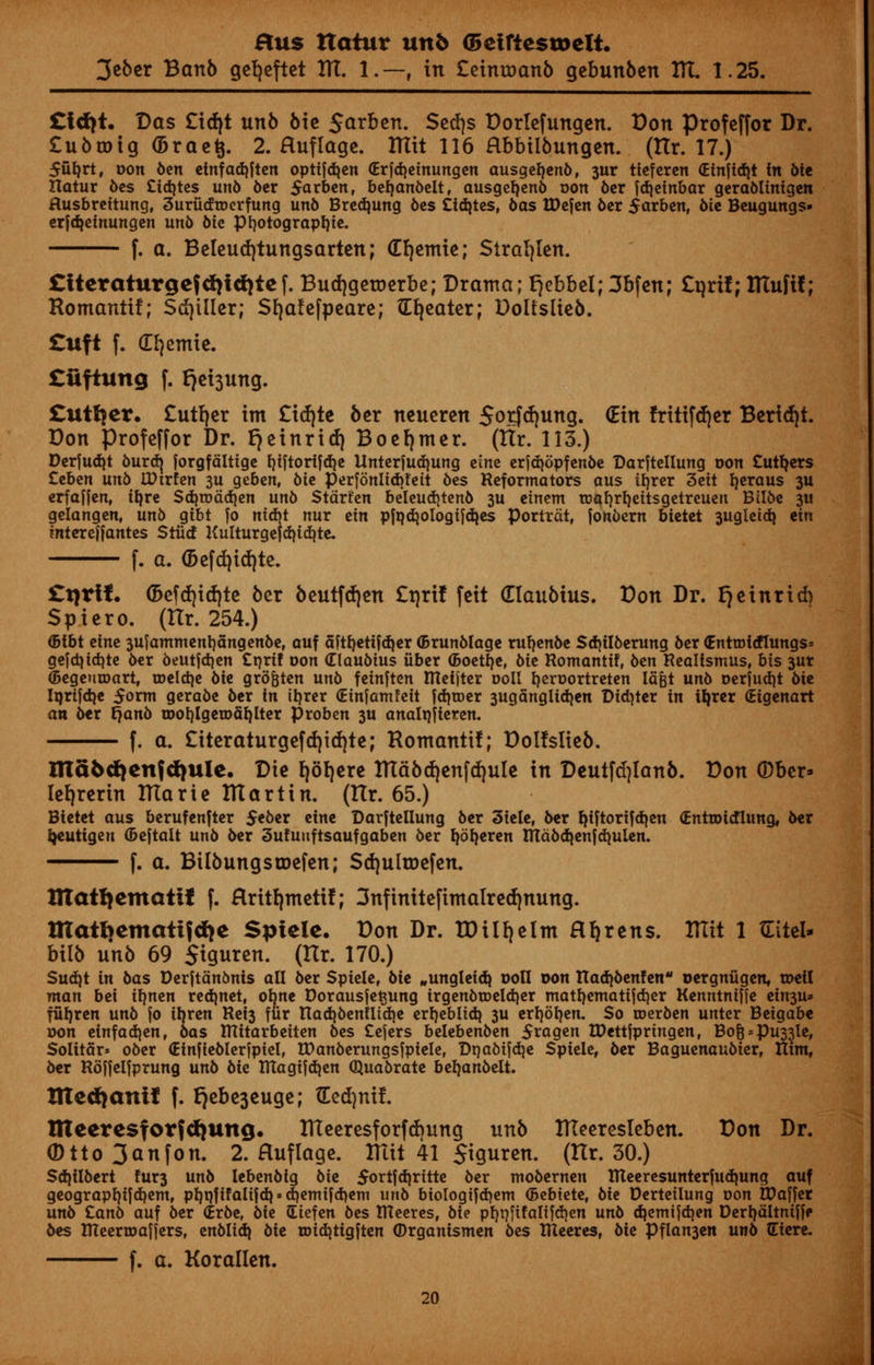 3eber Banb gefyeftet HI. 1.—, in £etnroan6 gebunben HI. 1.25. £id)t. Das £id)t unb bie $arben. Serfjs Dorlefungen. Don profeffor Dr. £u5a>tg(5raei 2. Huflage. IHtt 116 Hbbiibungen. (Hr. 17.) 5ul)rt, oon ban etnfadjften opttfdjen <Erjd)einungen ausgeljenb, 3ur ticfcrcn (Einftdjt fit bit Hatur oes Cidjtes unb 6cr $arben, befjanbelt, ausgefyenb oon ber fdjeinbar gerablinigen Husbreitung, 3urudroerfung unb Bredjung bes Cidjtcs, 6as tDefen 6cr $arben, bie Beugungs- erfdjetnungen unb bit Pfyotograptjie. f. a. Beleutiytungsarten; df)emic; Siraljlen. £itcraturge}d)id)te f. Budjgetoerbe; Drama; fjebbel; 3bfen; £qrif; ITIufil; Romanti!; Sdjtller; Sfyafefpeare; Greater; Dolfslieb. £uft f. dl^cmtc. £iiftung f. *jei3ung. £uttjcr. £utfjer tm £irf)te ber neuercn 5otfd)ung. (Etn fritifdjer Beridjt. Don profeffor Dr. r)einrid) Boefymer. (Hr. 113.) Derjudjt burd) forgfdltige f)iftorifd)e Unterfudjung cine erfdjopfenbe Darjtellung oon Cutlers Ztbtn unb IPirfcn 3U geben, bie perfonlid>feit 6es Reformators aus ifjrer 3ett fyeraus 3U erfafjen, tyre Sdjroddjen unb Stdrfen beleudjtenb 3U etnent toafyrfyeitsgetreuen Btlbe 3« gelangen, unb gtbt fo ntcbt nur tin pfqajologifdjes Portrdt, fonbern btetet 3ugleicb, ein mtereffantes Stiicf Kulturgefajidjte. f. a. (Beftfjidjte. £tjrif. <2>efd)id)te ber beutfdjen £t)rif feit Claubius. Don Dr. fjeinrid) Spicro. (Hr. 254.) <5ibt tint 3ufamment)5ngenbe, ouf aftyetifd|er (Brunblage ntyenbe SdjtI6erung ber (Entrofdlungs* gejd|id)te ber beutfdjen £nrtf oon dlauotus fiber (Boetfje, bit Romantif, ben Realismus, bis 3ur (BegeutDart, toeldje bit gro&ten unb fetnften ITlcfjtcr ooll tjeroortreten Iagt unb oerjud)t 6ie Iorifdje 5orm geraoe ber in tyrer Ginfamfeit fdjroer 3uganglid)en Didder in tyrer (Eigenart an ber fjanb roofylgerodtylter proben 3U analqfieren. f. a. £itcraturgcfd)irf)te; Romanti!; Dol!sIic6. ma6d)cn{d)ulc. Die fjorjere fllabdjenfrfjute in Deutfdjlanb. Don ©ber* lefjrerin ITTarie ITIartin. (Ilr. 65.) Bietet aus berufenfter $eber etne Darftellung ber 3tele, ber ^tftorifdjen (EntToicHung, oer Ijeutigen ©eftait unb oer 3ufunftsaufgaben 6er b,6b,eren Ittdbd}enfd)ulen. f. a. Bilbungstoefen; Sd)ultDcfcn. ITIattjemattf f. Hrttfjmetif; 3nfinitefimalred)nung. matbematifdje Sptelc. Don Dr. TDUrjelm Hfjrens. Rlit 1 tlitel- bilb unb 69 Siguren. (Hr. 170.) Sudjt in bas Derftdnbnis all 6er Spiele, 6ie „ungleidj ooll oon TTadioenfen oergnugen, roeil man bei ib,nen redjnet, obne Dorausjetjung irgen6ioeId)er matb,ematifd)er Kenntniffe ein3U» ffih.ren un6 fo ib,ren Rei3 fur tIad)6enUid)e erfjeblidj 3U erb.6b.en. So roer&en unter Beigabe oon einfad)enf 6as RXitarbeiten bes Cefers belebenben 5ragen IPettjpringen, Bo| = pu33le, Solitar* o6er (Einfie6Ier|pielr rDanberungsjpiele, Di}a6ijd)e Spiele, oer Baguenau&ier, Ilim, oer Roffelfprung unb 6ie TUagifd}en Quabrate bel)an6elt. ttted)antf f. £}cbe3cugc; dedjnif. nicercsfor{d)ung. Rleeresforfcbung unb ITTeercsIeben. Don Dr. (Dtto 3anfon. 2. Huflage. Rlit 41 S^uren. (tlr. 30.) Sd)iI6ert fur3 unb lebenbig bii 5ortjd}ritte ber mobernen IReeresunterfudjung auf geograpb.ifd)emf pb.pfifaliid) = diemifd)em unb biologifdjem (Bebiete, Me Derteilung oon VOatfet unb Canb auf ber (Erbe, bk (Eiefen bes ttteeres, bie pl)t)fifalifd)en unb djemifdjen Derb.dltniffe oes meertoafiers, enbli&i bit n)id)tigften ©rganismen bes XUeeres, bte Pflan3en unb diere. f. a. Korallen.