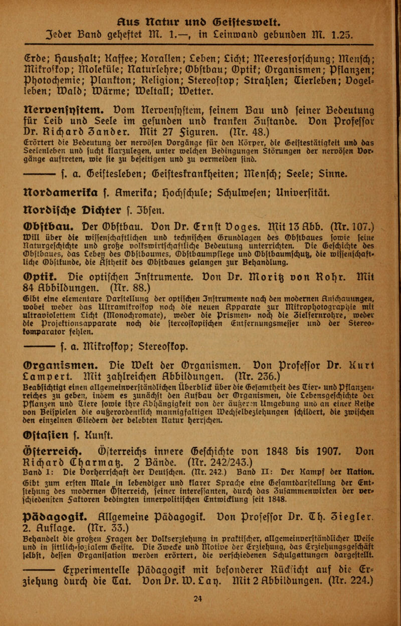 3eber Banb gerjeftet ITL I.—, in £einroanb gebunben ITC. 1.25. (Erbe; fjausfjalt; Kaffce; Korallen; £cben; £itf}t; ITteeresforftfjung; ntenfdj; ITtifroffop; ITtolefule; ttaturleljre; (Dbftbau; (Dptif; ©rganismen; Pflan3cn; Pr/otodjemie; pianfton; Religion; Stereoftop; Strarjlen; (Eierleben; Dogel= Ieben; tDalb; IDarme; IDeltall; TDetter. tteri>enft)ftem. Dom tteroenfrjftem, feinem Bau unb feiner Bebeutung fur £eib unb Scclc im gefunben unb franfen Suftanbe. Don profeffor Dr. Ridjarb 3anber. RTit 27 Stguren. (ITr. 48.) (Erortert Me Bebeutung ber neroofen Dorgange fiir ben Korper, Me ©eiftestatigfeit un6 6as Seelenleben unb fud)t flar3ulegenr unter roeldjen BeMngungen Storungen 6cr neroofen Dor» gauge auftreten, roie fie 3U befettigen unb 3U oermeiben finb. f. a. (Deiftesleben; (Betftesfranfr/eiten; ITIenfd); Seele; Sinne. ttorfcamerifa f. Hmerifa; E)od)fd)ule; Sdjulroefen; Unit) erf itat. ttorMfdje Dtdjter f. 3bfen. (Dbftbau. Der ©bftbau. Don Dr. (Ernft Doges. IUit 13 Rbb. (Hr. 107.) XDill iiber Me roiffen|d)aftltd)en unb ted)nifd)en ©runblagcn bes ©bftbaues foroie feme narurgefd)id)te unb grofje oolfsroirtfcriaftltcrie Be6eutung unterridjten. Die <5efd)id)te oes ©bftbaues, bas Ceben bes ©bftbaumes, ©bftbaumpflege unb ©bftbaumfd)ufc, 6ie mijjenfdjoft- lid)e ©bftfunbe, 6ie flfttjetif 6es ©bftbaues gelangen 3ur Betjanblung. (Dpttf. Die optifdjen 3nftmmente. Don Dr. 171 or it} r>on Roljr. Xtlii 84 Hbbilbungen. (Hr. 88.) <5ibt tine elementare Darftelluug ber optifd)en 3nftrumente nad) 6en mobernen flnfcbauungeu, toobei roeber bas Ultramifroifop nod) 6ie neuen fipparate 3ur tttifropl)Otograpi)ie mit ultraoiolettem £id)t (HTonodjromate), roeber Me prisnten* nod) bie 3ielfernrof)re, roeoer Me projeftionsapparate nod) 6ie ftercoffoptjdjen <£ntfcrnungsmefler unb 6er Stereo* fomparator fefjlen. f. a. ITCifroffop; Stereoftop. ©rganismen. Die XDelt ber ©rganismen. Don Profeffor Dr. Kurt Campert. UTit 3ar/lreid)en Hbbilbungen. (Hr. 236.) Beabfid)tigt einen allgemeim>erftanbltd)en ttberbltd iiber bie <5efamtf)eit bes Gter» unb Pflansen* reidjes 3U geben, inbent es 3unad)ft 6en flufbau ber ©rganismen, Me £ebensgefd)icbte bet Pflcm3en un6 (Eicre foroie ib,re flbfyangigfett r>on 6er au&ersn llmgebung uno an etner Reib,e oon Beifpielen Me oufjerorbentlid) maunigfaltigen U)ed))elbe3tet)ungen fd)ilbert, 6ie 3rotjd)en 6en ein3elnen (Bliebern ber belebten ttatur rjerrjd)en. ©ftafien f. Kunft. ©fterrcid). 0fterreid)s innere (5efrf)id}te con 1848 bis 1907. Don Ridjarb (Tfjarma^. 2 Bdnbe. (Hr. 242/243.) Banb I: Die Dorl)errid)aft ber Deutjd)en. (Hr. 242.) Banb II: Der Kampf ber nation. <5ibt 3um erften ntale in Iebenbiger unb flarer $prad}e eine ©efamtbarftellung ber <Ent* fteb,uug bes mobemen <!>fterreid), feiner intereffanten, burd) bas 3ufammenu)irfen ber ixr* fdjiebenften 5aftoren bebingten innerpolitifdjen (Entrotdlung jeit 1848. Pafcaqogif. Hllgemeine pabagogi!. Don profeffor Dr. Zl\. Siegler. 2. Huflage. (ITr. 33.) Bet)anbelt bie grofeeu 5ragen ber Dolfsersieljung in pra!tifd>erf allgemeimjerftanbtid)er tPeife unb in fittlid)'j05ialent (Beifte. D\z 3roede unb ITTottue ber (Er3ieb.uugr bas (Er3iel)ungsgeid)aft felbft, befjen ©rganijation toerben erortert, bie oerfdjtebenen Sd)ulgattungen bargeftellt. (Ejperimentelle pabagogi! mit befonberer Riidid)t auf bie (Er* 3iel|ung burdj bie (Eat. Don Dr. U). £ at). lUit 2 Hbbilbungen. (Hr. 224.)