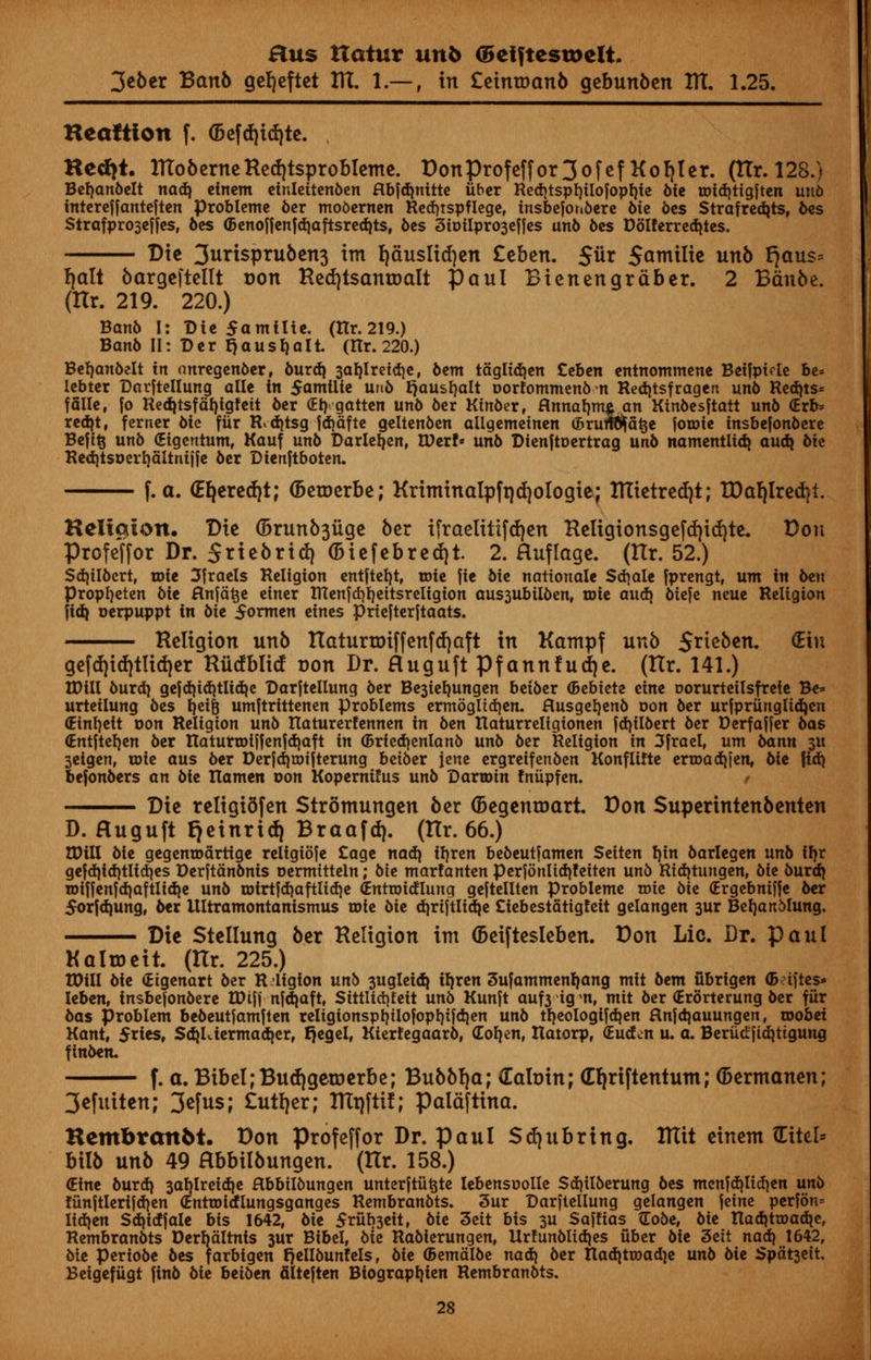 3eber Banb gefjeftet ttt. 1.— , in £eintr>anb gebunben ttt. 1.25. Hcaltion f. <befd)td)te. , Hecht. lttoberneRed)tsprobleme. DonProfeffor3ofef Holler, (tlr. 128.) Berjanbelt nadj etnem einleitenben Hbfrfjnittc fiber Redjtsprjtlofoprjte 6ie roid)ttgften uitb intereffanteften Problemc ber mobernen Red)tspflege, insbefonbere 6ic bes Strafredjts, bes Sirafproseffes, bes ©enoffenfdjaftsredjts, 6es 3ioilpro3effes unb bes Dolferrcdjtcs. Die 3urispru6en3 im fjauslicfyen Ztbtn. $ux Sontilic unb ^aus* fjalt bargeftellt r>on Redjtsantoalt Paul Bienengraber. 2 Bdnbe. (Ilr. 219. 220.) Banb I: Die $amllte. (Hr. 219.) Banb II: Der Jjausfjalt (Hr. 220.) Berjanbelt in anregenber, burdj 3ar)lretd)e, 6cm taglid)en Ceben entnommene Beifpirte be* Icbtcr Darftellung allc in $ami\ie unb rjausfjalt oorfommenbn Redjtsfragen unb Redjts* fdlle, |o Redjtsfdf)igfctt 6cr (Eb,.gotten unb 6er Ktnber, flnnatmtAjm Kinbesftatt unb <Ero= red}t, ferner bie fur R*d)tsg fdiafte geltenben allgemeinen <Brun#fat$e forote tnsbefonbere Befi§ unb (Etgcntum, Kauf unb Darleifen, tUer!« unb Dtenftoertrag unb namentltdj audj bte Red)tsDcrl)fiItnijje ber Dtenftboten. f. a. OEfyeredjt; (beroerbe; Kriminalpft)d)ologie; tttietredjt; tDafjlredjt. Keltalon. Die (5runb3iige ber ifraetitifdjen Religionsgeftf)irf)te. Don Profeffor Dr. Sriebrid) (biefebredjt. 2. Huflage. (tlr. 52.) Sdjilbcrt, wit Jfraels Religion entftetjt, roie fie bit nationale Sdjale fprengt, urn in btn Propfyeten bie ftnfatje einer ntenfd)I)eitsrcligion aus3iibilben, wit audj biefe neue Religion fid} oerpuppt in bie 5ormen eines priefterftaats. Religion unb Ratururiffenfrfjaft in Kampf unb S^ieben. (Etn gefd)id)tlid)er Riicfblitf con Dr. Huguft Pfannfudje. (Ilr. 141.) IDill burd| gefd)td)tlid)e Darftellung ber Be3iet)ungen betber (Bebtete tint oorurtetlsfrefe Be* urteilung bes rjeifc umftrittenen problems ermoglicrjen. Husgerjenb oon ber urfprfinglidjen (Etnrjett oon Religion unb ttatur erf ennen in btn ttaturreligionen fd)tlbert ber Derfaffer bas (Entfterjen ber ttaturroiffenfdiaft in <5rted)enlanb unb ber Religion in 3frael, urn bann 3U 3eigen, toie aus ber Derfdjtoifterung beiber jene ergreifenben Konfltfte ertoaebjen, bit fid) befonbers an bie ttamen oon Kopernifus unb Dartoin fniipfen. Die religidfen Strontungen ber (begentoart. Don Superintenbenten D. Huguft fjeinrid) Braafd). (tlr. 66.) tDill bie gegentoartige religibfe Cage nad) trjren bebeutfamen Setten rjin barlegen unb ifjr gefd}td)tlidjes Derftanbnis oermitteln; bte marfanten perfonltdjfetten unb Rtdjtungen, bit burd} roiffenfdjaftlidie unb roirtfd)aftlid)e (Entroidlung geftellten probleme toie bte (Ergebmffe ber Sorfdjung, ber llltramontanismus rote bit diriftlicrje Ctebestatigfeit gelangen 3ur Berjanblung. Die Stellung ber Religion im (beiftesleben. Don Lie. Dr. Paul Kaltoeit. (Rr. 225.) tDill bie (Eigenart ber Religion unb -jugleid} ifjren 3ufammenfjang mit bem ubrigen <B?tftes* leben, tnsbefonbere tDifj nfdjaft, Stttlicfyfeit unb Kunft auf3 tgm, mit ber (Erorterung ber fur bas problem bebeutfamften religionsprjilofoprjifdjen unb trjeologifdjen flnfdjauungen, roobei Kant, 5riesf Sd}Uiermad|erf f)egel, Kierfegaarb, dob, en, ttatorp, (Euden u. a. Berudftdjtigung finben. f. a. BibeI;Bud)getDerbe; Bubb!)a; dabin; Gfyriftentum; (bermanen; 3efuiten; 3efus; £utl)er; tRtjftif; paldftina. Hembran6t. Don profeffor Dr. Paul Sd)tibring. RTit einent (Eirel* bilb unb 49 Hbbilbungen. (Rr. 158.) (Eine burdj 3atjlreid|e Hbbilbungen unterftiitjte lebensoolle Sd)ilberung bes menfcbUdjen unb funftlerifd)en (Enttoirflungsganges Rembranbts. 3ur Darftellung gelangen feine perfbn= lid)en Sdjidfale bis 1642, bit $riib3eit, bit 3eit bis 3U Saffias Gobe, bie ttadjttDadie, Rembranbts Derrjaltnts 3ur Bibel, bit Rabierungen, Urfunblidjes fiber bie 3ett nad) 1642, bie periobe bes fatbigen fjellbunfels, bie ®emdlbe nad) ber Itaditroad]e unb bie Spat3eit. Beigefiigt finb bie beiben filteften Biograprjien Rembranbts.