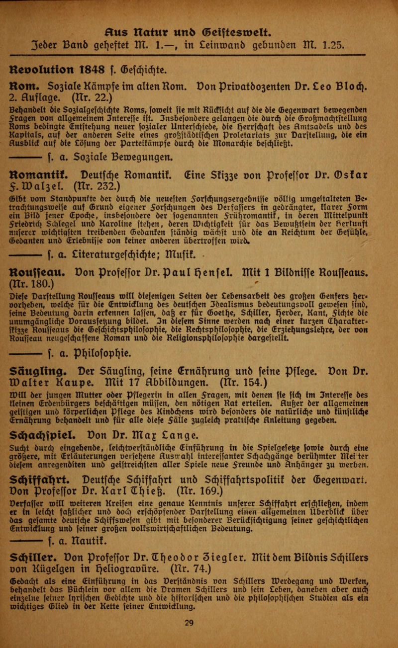 3eber Ban6 gefjeftet ITT. 1.—, in £einioanb gebunben ITT. 1.25. Hcoolutton 1848 f. (Befdjidjte. Horn. $03tatc Kampfe im alien Rom. DonPrtoatbo3enten Dr. £eo Blod). 2. Huflage. (ITr. 22.) Beljanbelt 6tc So3iaigefd)id}te Roms, fotoett ftc mit Rucfftdjt auf 6ie 6ie (Begenroart beroegenben 5ragen oon allgemeinem 3ntereffe tft. 3nsbefonbere gelangen 6tc burdj bie (Brofmtadjtftellung Roms bebtngte (Entftefyung neucr Staler Unterfdjiebe, bie rjerrfdjaft bes flmtsabels unb bes Kapitais, auf ber anberen Scitc cincs groSftdbtifdjen Proletariats 3ur Darjtelluug, bie ein flusbiid auf bie Cofung ber Parteifdmpfe burd} bie tUonardjtc bejd)lie{jt. f. a. So3iaIe Betoegungen. Hotnanti*. Deutfdje Romantif. (Einc Sfi33e oon profeffor Dr. ©sfar 5. ID aI3 el. (ITr. 232.) (Btbt uom Stanbpunfte bet burd} bie neueften Sorfdjungsergebnijfe oollig umgeftalteten Be» tradjtungsToeije auf (Brunb eigcner Sorfdjungen bes Derfaffers in gebrdngter, Harcr 5orm cin Bilb jener <Epod)e, tnsbefonbere ber fogenannten 5riif}romantif, in beren IKtttelpunlt friebrtdi Sdjlegcl unb Karoline ftef)en, beren U)id)tigfeit fiir bas Betoufctfetn ber fierfunft nnferer totd)tiaften treibenben ©ebanfen ftdnbig xoati)\t unb bie an Reid)tum ber (Befufyle, <&ebanten unb (Erlebnif)e oon feiner anberen iibcrtroffen toiib. f. a. £iteraturgefd)id)te; ITTuftf. • Kouffeau. Don profeffor Dr. Paul fjenfel. ITTit 1 Bilbniffe Houffcaus. (ITr. 180.) Diefe DarftcIIung Rouffeaus mill biefenigen Sciten ber Cebensarbeit 6cs grofeen (Bcnfers Ijer* oorljeben, meld^e fiir bte (Entmitflung bes beutfdjen 3bealismus bebeutungsooll geroefen jinb, feme Bebeutung barin erfennen laffen, bajjj er fiir (Boetfye, Sdjillcr, Berber, Kant, $id)te 6ic unumganglid|e Dorausfetmng biI6et. 3n btefem Sinne roerben nadj einer m^en dljarafter* ffi33c Rouffeaus bie <Befd)id)tspf)ilofopf}te, bie Red}tspt)ilofopl)te, bie <Er3ieljungslel)re, ber oon Roufieau neugefdjaffene Roman unb 6ie Religtonspbjlofopfyie bargejtellt f. a. Pfyilofopfjie. Sawgling. Der Sdugling, feine (Erndfjrung unb feinc Pflege. Don Dr. IDalter Kaupe. ITTit 17 Hbbilbungen. (Hr. 154.) IDUI ber fungen mutter ober Pflegerin in alien £ragen, mit benen fie fid) im 3ntereffe 6es fletnen (Erbenbiirgers befdjdfttgen miiffen, ben notigen Rat erteilen. flufeer 6er allgemeinen geiftigen un6 forperlidjen Pflege bes Kinbdjens toirb befonbers bie naturlidje unb funftlidje (Emd^rung beljanbelt unb fiir alle biefe SdlU 3ugleidj praUifdje flnleitung gegeben. Sd}ad)fpicl. Don Dr. ITTaj £ange. Sud)t burdj eingeljenbe, Ieiditoerftditblidie (Emfiiljrung in bie Spielgefe^e fotoie burd> zim gro&ere, mit (Erlduterungen oerfefjene Husu-at)! interejfanter Sdjadjgdnge beriil)mter Rlei ter biefem anregenbften unb gei|tretd|ften aller Spiele neue 5reunbe unb Hnf)dttger 3U tocrben. Sdjiffa^rt. Deutfd)e Sdjiffafyrt unb Sd|iffa{|rtspoIiti! 6cr (Dcgentoart. Don Profeffor Dr. Karl tEfpefc. (Hr. 169.) Perfajfer mill roeiteren Kreifen eine genaue Kenntnis unferer Sdjiffaljrt erfd)lie&en, inbem er in leidjt fafeltd)er unb 6ocI> erjd^opfenber Darftellung eiwin allgemeinen Uberblid iiber bas gefamte beutfdje Sdjiffsmefen gibt mit befonberer Beriicfjiditigung feiner gefd)id^tlid}en €ntn>idlung unb feiner grofeen oolfsu)irtjd|aftlidien Bebeutung. — f. a. ITautif. Sdjiller. Don profeffor Dr. tEfjeofcorSiegler. ITTit bent Bilbnis $d|illers uon Kiigelgen in l}eliograt)ure. (ITr. 74.) (5ebad)t als eine (Einfiifyrung in bas Derjtdnbnis oon $d)iliers IDerbegang unb tDerfen, befyanbelt bas Biid^lein oor allem bie Dramen $d)illers unb fein Ceben, bantben aber aud) ein3elne feiner Iprijdjen (Bebid]te unb bie t)i|torifd)en unb bk pl}ilofopln[d]en Stubien als ein uridjtiges (Blieb in ber Kette jeiner (Entroidiung.