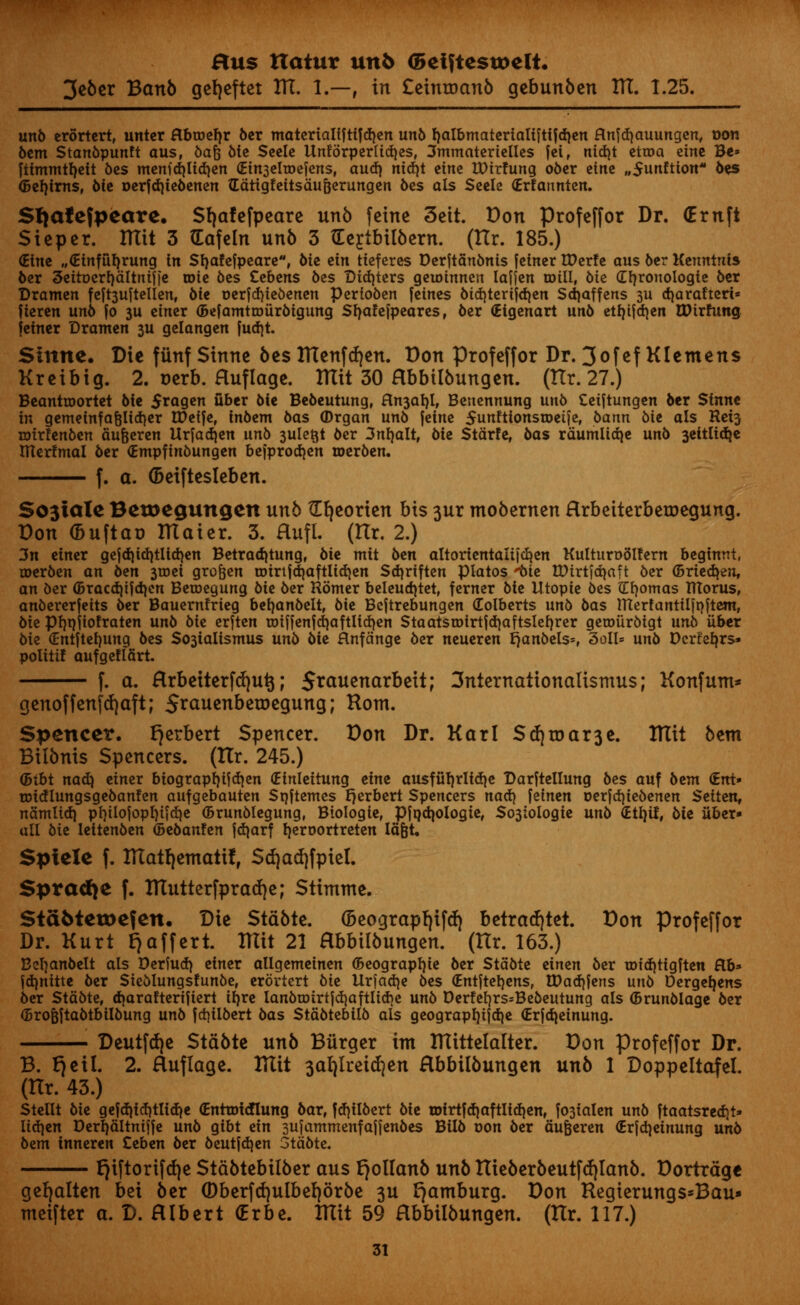 3eber Banb gefyeftet TIT. 1.—, in £etnroanb gebunben ITT. 1.25. unb erortert, untcr flbroefyr ber motcrialiftifdjcn unb f)albmaterialiftifd)en flnfcfyauungen, oon 6cm Stanbpunft aus, baft bie Seele Unforperlidjes, 3mmaterielles |ei, nid)t ettoa cine Be» fiimmtfyeit 6es menid)ltd)en (Ein3eh»efens, audi nid)t cine IDirfung ober tint „5unftion 6cs ©efytrns, 6ic t>erfd)iebenen Gatigfeitsauijerungen 6cs ols Scele (Erfannten. Sfjafefpeare. Sfjafefpeare unb feine 3eit. Don Profeffor Dr. (Ernft Sicper. ITXit 3 (Eafeln unb 3 tEertfrilbern. (ttr. 185.) (Etne „<£inful)rung in Stjafefpeare, bit tin tteferes Derftanbnis fctner Wtxtt aus ber Keuntnis ber 5ettt>erf)&ltnif|e wit 6cs Cebens bes Did)ters qtwinntn Iaffen mill, 6ie (Ztjronologte ber Dramen feft3uftellen, 6te oerfdjiebenen perfoben [cines bid)terijd}en Sdjaffens ju d\arafted* fieren unb fo 314 einer (Befamttoiirbigung Sfyaf efpeares, ber (Etgenart unb ctljifd^en EDirfung feiner Dramen 3U gelangen fud)t. Sinne. Die funf Sinne bes ITtenfrfjen. Don Profeffor Dr. 3ofefKIemens Kreibig. 2. nerb. Huflage. ITXit 30 Hbbtlbungen. (Ilr. 27.) Beanttoortet bie $ragen fiber bie Bebeutung, fln3al)l, Benennung unb Ceiftungen ber Sinne in gemeinfafelidjer V0ti]t, inbtm bas (Drgan unb jeine 5unftionsn>eife, bann bit als Ret3 rotrfenben aufceren Urfadjen unb 3uletjt ber 3nf)alt, bit Starfe, bas rdumlid}e unb 3eitlid}e Itterfmal ber (Empfinbungen befprod)en merben. f. a. (Deiftesleben. S03iale Betoegungen unb {[fyeorten bis 3ur mobernen Hrbeiterberoegung. Don fcuftao ITtaier. 3. Huft. (Itr. 2.) 3n einer gcjd)id>tltd}en Betradjtung, bie mit ben altorientalifcfyen Kulturodlfern beginnt, roerben an btn 3roei gro&en roirijd|aftlid}en Sdjriften piatos 'bie tDirtfdjaft ber (Briedjen, an ber <5racd)i|dicn Beroegung bit ber Romer beleudjtet, ferner bit Utopie bes iXfyomas fllorus, anbererfeits ber Bauern!rieg befyanbelt, bit Bcftrebungen Colberts unb bas merfantUftjftem, bit pijnjiofraten unb bit erften toiJfcnfd)aftlid>en StaatstDtrtfdjaftsIefjrer geroiirbigt unb iiber bie €ntftef)ung bes $03ialismus unb bie Hnfdnge ber neueren jjanbels*, 3oll= unb Dcrfefyrs* politif aufgeflfirt. f. a. Rrbeiterfdjutj; 5*<*uenarbeit; 3nternationalismu$; Konfunt* genoffenfdjaft; Srauenberoegung; Horn. Spencer. Herbert Spencer. Don Dr. Karl Sd)roar3e. HTit bent Bilbnis Spencers. (Itr. 245.) (Bibt nad) einer biograpf)ifd)en (Einleitung tint ausful)rlid)e Darftellung bes auf btm <Ent» roicflungsgebanfen aufgebauten Sqftemes Herbert Spencers nad) feincn oerfdjiebenen Seiten, namtidj pl)iIojopI)ifdjc (Brunblegung, Biologic, Pfqdjologie, So3tologie unb (Etljif, bit liber- al! bie leitenben (Bebanfen jdjarf fyeroortreten Ia|t. Spiele f. HTatf)eTnatifr Sd)ad)fpiel. $prad}e f. Ulutterfpratfje; Stimme. $ta6teu>efen. Die Stable. (5eograpf)ifdj betrarfjtet. Don profeffor Dr. Kurt E^affert. ITIit 21 Hbbilbungen. (Hr. 163.) Befjanbelt als Derfud) einer allgemcincn (Beograpl)ie ber Stabte cinen ber tDtd)tigften Rb» jdjnitte ber Sieblungsfunbe, crortert bie Urjadje bes (Entjtcljens, U)ad)fens unb Derge^ens ber Stabte, (Tfarafterifiert irjrc lanbroirtid)aftlid)c unb Dcr!el)rs=Bebeutung als ©runblage ber (Brofejtabttolbung unb |d)ilbert bas Stabtebilb als geograpljifdjc (Erfdjcinung. Deutfc^e Stabte unb Burger im IHittelalter. Don profeffor Dr. B. E}eil. 2. Huflage. ITIit 3a^lreid)en Hbbilbungen unb 1 Doppeltalei. (Hr. 43.) Stcllt bit gejdjid)tlid)e (Enttoidlung bar, fd)ilbert bie tDirtfdjaftlidien, f03ialen unb ftaatsred)t» lidjen Derrjaltnijfc unb gibt etn sujantmenfaijenbes Bilb oon ber aufeercn <£rjd)einung unb bem inncren Ccben ber beutjdjen Stabte. E)iftorifd)e Stdbtebilber aus E}olIanb unb ITieberbeutf(f|lanb. Dortrdge ge^alten bei ber 0berfd}ulbel)orbe 3U Hamburg. Don Regterungs*Bau» meifter a. D. Hlbert (Erbe. ITIit 59 Hbbilbungen. (Itr. 117.)