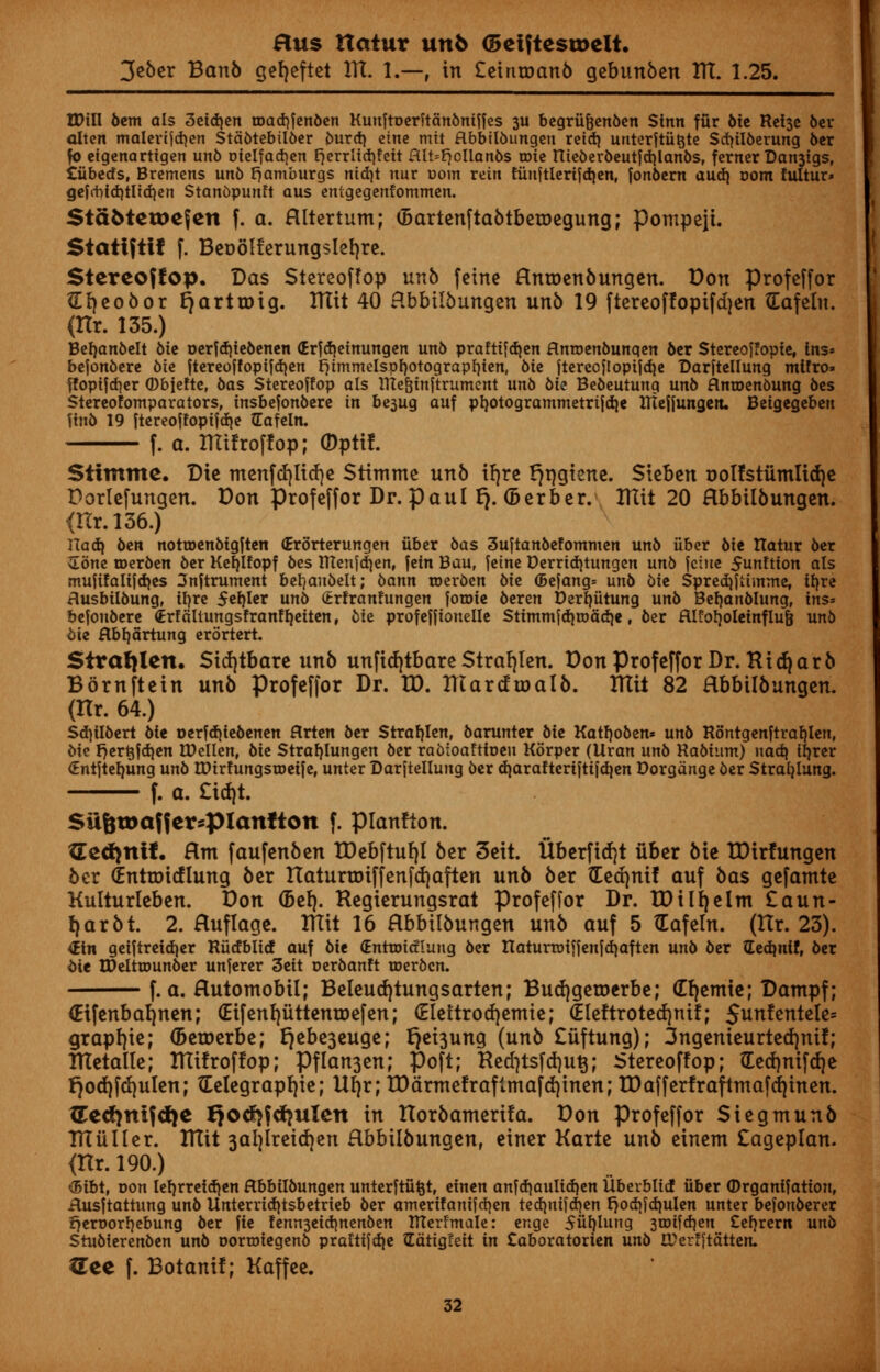 3eber Ban5 geljeftet 1TI. 1.—, in Ceintoanb gebunben ITL 1.25. IDill 6cm als 3eid)en roadjfenben Kuuftoerftanbniffes 3U begriifjenben Sinn fur bit Retse ber alten malerifdjen Stabtebtlber burd} eine mit Hbbilbungen reidj unterfttttjte Scfyilberung ber fo etgenartigen unb r>ielfad}en E^crrlictifeit fllt=^cllan6s one ttieberbeutfdjlanbs, ferner Danjigs, tiibetfs, Bremens unb E^amburgs nid)t nur uom rein fiinftlerifdien, fonbern audi com fultur* gefcbfd)tltd)en Stanbpunft aus entgegenfommen. StdMeweJen f. a. Hltertum; (BartenftabtbetDegung; Pompeii. Statiftif f. BeoSlterungsletjre. Stereoffop. Das Stereoffop unb fcine Hnroenbungen. Don profcffor ftfyeobor rjarttoig. ITtit 40 Hbbilbungen unb 19 ftereoffopifdjen (Eafetn. (Hr. 135.) Befyanbelt Me oerfd)iebenen (Erfdjetnungen un6 praftifd)en flntoenbunqen ber Stereoffopte, ins» befonbere bit ftereoffoptfd)en fymmelspfjotograpfyien, 6ie ftercojlopifdje Darftellung mtfro* ffopifd)er (Dbiefte, bas Stereoffop als IHe^inftrumcnt unb 6ie Bebeutung unb flnroenbung bes Stereotomparators, insbefonbere in bt$ug auf ptjotogrammetrifdje tHeffungeit. Beigegeben ftnb 19 ftereoffopifdje (Cafeln. f. a. Iffifroffop; (Dptif. Stimme. Die menfcfylicfye Stimme unb tFjre r^ngtene. Sieben oolfstiimlidje Dorlefungen. Don profeffor Dr. Paul t). (Berber. ITIit 20 Hbbilbungen. <Kr.l36.) Had} ben nottoenbigften (Erorterungen iiber bas 3uftanbefommen unb iiber bit ttatur ber vEbne roerben ber Kefjlfopf bes tHenfdjen, fetn Bau, feme Derridjtungen unb fcine 5unftion als mufifaiifdjes 3nftruntent bet/aubelt; bann toerben bit <5efang= unb bit Sprediflimme, tt)rc Husbiibung, iljre Stfyltt unb (trtranftingen fotoie beren t)erl)utung unb Befjanblung, ins* befonbere €rffiltungsfranftjeiten, bie profeffionelle Stimmfdjroadje, ber Rlfot)oletnflu& unb bit flbfjartung erortert. Strafylen. Std)tbare unb unfidjtbare Strafjlen. Don Profeffor Dr. Kid)arb Bbrnftein unb Profeffor Dr. ID. Htardtoalb. XTIU 82 Hbbilbungen. (Itr. 64.) Sdjtlbert bit oerfd)iebenen flrten ber Strafylen, barunter bit Katfjoben* unb Rontgenftrat)len, bie f}ert$fd)en tDcllen, bie Strafyiungen ber rabtoafttoen Kbrper (Uran unb Kabiunt) nad{ iljrer (Entftefyung unb tDirfungsroeife, unter Darftellung ber djarafteriftifdjen Dorgange ber Strafylung. f. a. £id)t. SU6u)affcrspianfton f. pianfton. {Eetfjnif. Hnt faufenben IDebftuf)! ber 3eit. Uberficfyt iiber bie IDirfungen ber OEnttoicflung ber ItaturtDiffenfdjaften unb ber detfjnif auf bas gefamte Kulturleben. Don (Be!). Regierungsrat Profeffor Dr. tD ill) elm £aun- f)arbt. 2. Huffage. ITIit 16 Hbbilbungen unb auf 5 Gafeln. (Hr. 23). <£tn geiftreidjer Rucfblicf auf bit (Enrnridlung ber ttaturtxjiffenfdjaften unb ber dedmif, ber bie tDeltujunber unferer 3eit oerbanft roerben. f. a. Hutomobil; Beleudjtungsarten; BudjgetDerbe; Cljemie; Dampf; (Etfenbaljnen; (EifenfyiittentDefen; (Elettrotfjemie; (Eleftrotecfynif; Sunfentele* grapljie; (Beroerbe; rjebe3euge; r)ei3ung (unb £iiftung); 3ngenieurted)nif; ITIetalte; ITIifroffop; Pflan3en; Poft; Hed)tsfd)u^; Stereoffop; tLed)nifd)e r)od)fd)uIen; tEelegrapljie; Uf)r; tDarnte!rafimafd)inen; IDafferlraftmafcf|inen. &eti)nifti)e Qo^fdjulen in Horbamerifa. Don Profeffor Siegmunb TUuller. UTit 3ai)Ireid)en Hbbilbungen, einer Karte unb einem £ageplan. <Ilr. 190.) <bibt, oon lef)rreid)en Hbbilbungen unterftu^t, einen anfd)aulid)en Uberbttcf iiber ©rganifation, Husftattung unb Unterriditsbetrieb ber anterifanifd)en ted)iiifd)en f70d}fd)ulen unter befonberer 27ert>orl)ebung ber fie !enn3eid)nenben TJterfmale: enge 5iii)Iung 3U)ifd)en £efyrerrt unb Stubierenben unb oortotegenb prattifd)e 2dtig!eit in Caboratorien unb ITerfitatten. ITee f. Botanif; Kaffee.