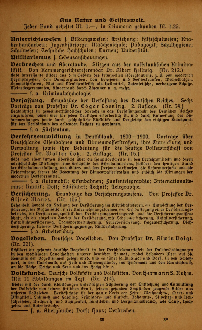 3e6er Banb geljeftet IK. 1.—, in £etnu>anb gebunben ITT. 1.25. llnterrid)tsu)cjen f. Bilbuugsroefen; <Er3iefyung; fylfsfdmliDefen; Kna* beiifyanbarbeit; 3ugen6fiirforge; tttdod)enfd)ule; ptibagogtf; Sd)ull)i)giene; Sdjulroefen; £ed)nifd)e Ejod)fd)ulen; (Eurnen; Untcerfiidt. UtiUtartsmus f. Cebensanfdjauungen. Derbredjen unb flberglaube. $U33en aus ber rjolfsfunblicfyen Krimtna* liftif. Don Kammergeridjtsreferenbar Dr. Albert FjelltDig. (TTr. 212.) (Bibt interefjante Bilber aus 6 m (Bebiete bes frimiuellen ftberglaubens, 3. B. oon moberuen ljejenpro3effen, bem Dampnrglauben, Don Befefenen unb (freiftesfranfen, tPedjfelbalgen, Srjmpatrjiefuren, Blut unb ntenfd)enfleifd) als CjetlmitM, lotenfettfdje, oeiborgene Scfyatje, 1JIcinetbs3cremonien, Kinberraub burd) 3tgeuner u. a. mcfyr. f. a. Kriminalpfrjdjologie. Derfaffung. 6runb3uge 6er Derfaffung bes Deutfdjen Reidjes. Secfys Dortrdge oon Profeffor Dr. (Ebgar £oening. 2. ftuflage. (Hr. 34.) Beabfidjtigt in gemetnDerJianblidjer Spradje in bas Derfaffungsred)t bes Deutfd)en Reidjes ein3ufurjren, fotocit bies fur jeben Deutfdjen erforberlid) tit, unb burd) ftuftDeifung bes 3u» fammertfyanges fotwic burd) ge|d)id)tlid)e RUtfblttfe unb Dergleidje ben rid)tigen Stanbpunft fur bas DerftSnbnis bes gelteuben Rentes 3U geunnnen. f. a. Stirftentum. Dertetirsentroicflung in Deutfdu*anb. 1800—1900. Dortrdge fiber Deutfdjlanbs (Eifenbatjnen unb BtnnentDafferftra&en, ifyre (Entu^icflung unb Denrjaltung fotnie ib,re Bcbeutung fur Me fyeutige Dolfstoirtfcfyaft doti Profeffor Dr. TDalter £0$. 2. fluflage. (Hr. 15.) ®tbt nad) einer fur3en iiberftdn tiber bit ^auptfortjd^ritte in ben Derferjrsmiiteln unb beren H>trtjd)aftlid)e EDirfungen eiue (J>e{d)id)te bes (Etjeubafjntuejeus, fd)tlbert ben t>eutigen Stanb fcer (Eijenbafynuerfaffung, bas <Btiter» unb bas perjonentartftoejen, bie ReforniDerjud)? unb 6le Reformfrage, ferner bie Bebeutuug ber BtnnentDaJjerftra&en un5 enblid) bie IDiriungen ber mobernen Derfefyrsmittel. f. a. flutomobil; (Eifenbafjnen; Sunfottelegrapfyie; 3nternationalis- mus; TTautiF; Poft; Sdjtffafyrt; (Eed)ntf; (Telegraphic. Derfiti)erung. (Brunb3uge bes Derftdjerungstoefens. Don profeffor Dr. Hlfreb ITTanes. (Hr. 105.) Bet)anbelt joroot/l bie Steliung ber Derfid)erung im EDfrtfcrjaftsleben, Mi (Entroirflung ber Der» ftdjerung, bie (Drgauifatiou iljrer Unteruetjmuiigsformen.ben (Rejdvaftstjang elnes Derfid)erungs» betriebs, bie Derjictyerungspolitit, bas Der)id|orungsoertrags^ed> unb bie Derficrjerunqsroinen* fdjatt, als bie ein3clnen 3n?eige ber Derfidjerung, toie £ebeusb?r?id)erung, Unfalloerjidjerung, r)aftpflid)tt>erftd)erung, IrausportDerjidierung, $euen>erfid)erung, r}ageloerftd)erung, Diet/* Derjtdjerung, fleinere D«rrfid)erungs3a>eige, Riidoerfid)erung. f. a. flrbeiterfdjutj. Oogclicbcn. Deutfrfjes Dogelleben. Don Profeffor Dr. RltDinDotgt. (Hr. 221). Sdjiibert bie gefamte beutfd)e Dogelroelt tn ber Derfdjiebenarttgfeft bet Dafefnsbebingungen In ben tDedjjelnbeu Canbjdjaften un.erer 6eutfd)en r)einiat, roobef befonbers IDerl ciu] bit Kenntnis ber Dogelftimmen gelegt toirb, unb es iiit)rt jo in S abt unb Dorf, in ben Sd)lofj» part, in ben RabeltDalb, auf $elb unb n)tejengeldnbe, ins cjeibemoor unb bin Kranid)brud)r an bie Bad)* tEetctje unb Seen unb ins t)od)g bir e. Oolfsfunfee. Deutfd}e Dolfsfefte unb Dolfsfitten. Don Qermann$. Refjm. ITTit 11 abbilbungen im (Eert. (TTr. 214). Bietet mil ber burd) rtbbilbungen unterftii^ten Sd)ilberung ber (Entftetjung unb (Entrof(flung bex Dolfsfefte von ieinem fittlid)en (frnt, feinem gefunben (Empfinben 3eugenbe B.Iber aus unferem Dolfsleben Boriirfirct)ti u ift ber gan e Kreis oer 5e|te: CDett)uad}ts», © ter» unb Pfingitfeit. Cichtmefj unb 5aid)uig, ?riit)jar)rs= uno Hiai^eit, 3ot)annis«, Siloefter* unb Reu» jal)rsfeter, Kird)roeir) unb Sdjii^enfejt, 3unftleben unb Bergmannsbraudj, tcie ^Eauf-, I)oa> 3eits* unb £otenbraud)e. f. a. Hberglaube; Dorf; t^aus; Derbredjen.