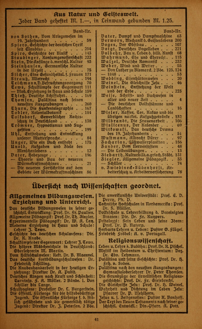 3e6er Banb gefjeftet Itt. 1.—, in £eintt)an6 gebunben ITT. 1.25. Ban6*ttr. Don Sotfyen, Dom Kriegsmefen im 19. 3arjrf)un&ert 59 S p i e r o, <5efd)td)te ber beutfd)en £rjrtf fcit (Tlaubtus 254 Spiro, <5efd)id)te ber Xltufit . . .143 Staubtnger, Konfumgenoffenfdiaft 222 S t e t n, Die &nf dnge b. menf d)l. Kultur 93 Steinfyaufen, (5ermanifd)e Kultur in 6cr Ux^eit 75 S11 d) e r, (Eine (Befimorjeitsl. f. 5rauen 171 Straujj, mietredjt 194 tEeid)mann,D.Befrud)tungsoorgang 70 Gems, Sd)ulfdmpfe 6er ©egemcart 111 — IKo6.(Er3tcbung inFjaus unb$d)ule 159 tErflefc, Deutfae Sd)iffaf)rt. . . .169 tEljomien, paldjtina nad) feinen neuejten flusgrabungen .... 260 SI)urn, Die funfentelegraprjie , ,157 So bier, Kolonialbotanif 184 Golfs&orf, <5eroerbltd)er Red)ts= jd)u£ in Deutfdjlanb 138 (Eromner, Ijr/pnottsmus un6 $ug* geftion 199 lit)I, (Entftefjung unb (tnttoidlung unferer TTCutterfpradje 84 Unger, IDie tin Bud} entfterjt . . 175 Uno lb, flufgaben un6 3iele bes Ittenfdjenlebens 12 Dater, r)ebe3euge 196 — Sfyeorie unb Bau ber neueren IDdrmefraftmafdjtnen 21 — Die neueren $ortfd)ritte aUf &em (bebiete ber IDdrmefrafimafd)inen 86 Bano=Hr. Dater, Dampf unb Dampfmafdjine 63 D e r m 0 r n, ITCedjanif b. (Beifteslebens 200 Doges, Der (Dbjtbau 107 Doigt, Deutfd)es Dogelleben . . .221 Dolberjr, Bau u. £ebenb. bilb. Kunjt 68 tDarjrmunb, (Etje unb <Erjered)t. . 115 U)a 13d, Deuljdje Romanttf . . .232 tDeb er, IDinb unb IDetter . ... 55 — Don Cutler 311 Bismard. 2 B6e. 123.124 — 1848 53 ID ebbing, <Et|'enl)uttentDefen ... 20 IDeinel, Die (Bleidmiffe 3eju . . . 46 IDeinfte in, (Entjteljung ber IDelt unb ber (Erbe 223 IDeife, $d)rift* unb Budjtoefen in alter unb neuer 3eit 4 — Die beutfdjen Dolfsftdmme unb £anbjd)aften 16 HMeler, Kaffee, See, Kafao unb bie iibrigen narfot. Hufgu&getrdnfe . 132 UHlbranbt, Die 5rauenarbeit . . 106 IDisIicenus, Der Kalenber ... 69 tDttforosfi, Das beutfdje Drama bes 19. 3af)rrjunberts 51 IDuftm ann, fllbredjt Durer ... 97 3ad)arfa$, ^iifjumfferplanfton . .156 3anber, Dom neroenfajtem ... 48 — Die £eibesiibungen 13 3 i e b a r 11). Kulturbitb.a.gried).Stabt. 131 3icgler, Hltgemeine pdbagogif. . 33 — $d)iller 74 v. 3toie&ined«Suoenf)orjt, Hr= beiterfd)ut$ u. Hrbettert>erjid)erung 78 liberftdit nadj tDiffeufdjafteit geor6net. Hllgemeines BUfcungsroefcn. (Er3ieljuttgi unb Unterridji. Das beutjdje Bllbungsmefen in feiner ge* fd)td)tl. (Enttoidlung: prof. Dr. $r.pauljen. flUgcmeinepdoagogiE: prof. Dr. £f). 3iegler. (Ejperimentelle pdbagogif: Dr. H). H. £aq. IRoberne <£r3ie^ung in fjaus un6 Sdjule: £el)rer 3« Setos. ®efd)id)te bes beutjd)en Sdjulroefens: Dir. Dr. K. Knabe. Sdjulfdmpfe6er©egenroart: £eb,rer 3-Setos. Die b,ol)ere Hld6d)en^d)ule in Deutjd)lan6: (Dberlefyrerin ITT. Iltartin. Dom J}ilfsid)ultDejen: Reft. Dr. B. ITCaennel. Das beutfdje 5ortbil6ungs|d)ultoe|en: Dr. 5rie6rid) $d)illing. Die Knabenban&arbeit in 6er Ijeutigen <Er= 3tel)ung: Direftor Dr. H. pabft. Deutfdjes Ringen na<i) Kraft uno $d)5nb,eit: Surninlp. $. fl. ITloller. 2 Bdn6e. I. Don Sd)iller bis £ange. $d)ult)t)giene: profeffor Dr. £. Burgerftein. Die offentl. $iir?orge fiir 6ie b,ilfsbe6urftige 3ugcn6. Die dffcntlidje 5urforge f. 6. fitt* lid) gefdbrftete un6 6ie geroerblid) tdtige 3ugen6: Direftor Dr. 3- Peterfen. 2 B6e. Die ameri!anifd)e Unioerfitdt: prof. <£. D. Perrt), Ph. D. Gedimjctje r}od)jd)ulen in Horbamerifa: Prof. Dr. S. ITluller. Dolfsfd)ule u. £eb,rerbilbung 6. Dereinigten Staaten: Dir. Dr. $v. Kuqpers. Pejtal033i: Sein £eben unb feine 36een: Prof. Dr. p. Hatorp. {)erbarts£el)ren u. £eben: paftor <D.$niget. 5rie6rid) 5rdbel: H. x>. portugall. Heltgionstoiifenf^aft. Ztben u. £el)re k Bu66f)a: Prof. Dr. R. pifd)el. IHtjftif im t^eibentum u. (Erjriftentum: D03. Dr. <£bv. £et)manu. paldftina unfe feine <5efd)id)te: prof. Dr. f). 5rl). o. Soben. Paldftina nad) ben neueften Husgrabungen: (Bpmnafialoberlerjrer Dr. peter tEl)omfen. Die 6run03iige 6er ijraelitijdjen Religions* gefd)id)te: prof. Dr. 5r. Gnefebrecfjt. Die (Bleid)niffe 3efu: prof. Dr. t). IDeinel. IDal)rl)eit unb Did)tung im £eben 3«fu: Pfarrer Dr. p. ITIel)ll)orn. 3efus u. f. 3eitgenoffen: Paftor K. Bonb,off. Der £e jt bes Iteuen Seftaments nad) feiner ge* fd)id)tl. (Entroidl.: Dio.=Pfarr. H. pott.