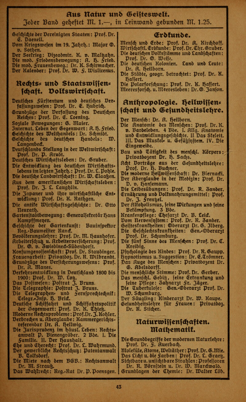 3c6cr Banb geljeftct ITT. I.—-, in £etntDanb gebunben ITT. 1.25. (Befdjidite ber Deretnigten Staatcn: prof. Dr. <E. DacncII. Pom Kriegsmefen im 19. 3arjrl).: UTaior (D. u. Sotrjen. Der Seetrieg: Di3eabmir. K. o. Rtaltjafm. Die mob. 5riebensbetr>egung: ft. p. $rieb. Die mob. Srauenbetoeg.: Dr. K. Sd)irmadjer. Der Kalen6er: prof. Dr. tt>. $. IDisticenus. Hed)ts= unb Staatsttuffen* fdjaft. 9olfsu>frt?d>aft. Deutfdjes 5iirftentum unb beutfdjes Der» faffungsroefen: prof. Dr. £. f)ubrid}. (Drunb^iige ber Derfaffung bes Deutfdjen Reidjes: prof. Dr. (E. £oening. So3toIe Beroegungen: <B. TTtaier. 3nternat. Ztben ber (Begemoart: ft.l).$rieb. Gefditdjte 6es BMtijanbels: Dr. Sd)mibt. ©efd}id)te 6es beutfdjen Ijanbels: IP. £angenbed. Deutfdjlanbs Stellung in ber tDeltunrtfd)aft: Prof. Dr. p. ftrnbt. Deutfdjes rDirtfdjaftsleben: Dr. (5ruber. Die (Entroidlung bes beutfdjen tDirtfdjafts* Iebens im Ietjten 3aljrl).: prof. Dr. £. poljle. Die beutfdje £anbu)irtfd)aft: Dr. ID. (Elaafcen. ftus bent amerifanifdjen tDirtfdjaftsleben: prof. Dr. 3. £. £augfjlin. Die 3apaner unb ifjre toirtfd)aftlid)e <Ent» totcflung: Prof. Dr. K. Ratfjgen. Die antife IDirtfd)aftsgefd)id)te: Dr. (Dtto tleuratf}. (Bartenftabtbemegung: (Beneralfefretdrtjans Kampffmeper. (Befdjidjte ber (Bartenfunft: Bauinfpeftor Reg.*Baumeifter Rand. Beoolferungslerjre: prof. Dr. lit. t)ausl)ofer. ftrbeiterfdjiiij u. ftrbetteroerfidjerung: Prof. Dr. ©. o. 3tDie6ined«Sii6enI)orft. Konfumgenoffenfdiaft: Prof. Dr. Staubinger. £rauenarbeit: prioatb03. Dr. R. tDilbranbt. <Bruno3uge bes Derfid)erungsroefens: prof. Dr. ft. tttanes. Derfefyrsenttmdlunq in Deutfdjlanb 1800 bis 1900: Prof. Dr. tt>. £ofc. Das poftroefen: poftrat 3- Bruns. Die TEelegrapfyie: poftrat 3- Bruns. Die Gelegraptjen* unb 5ernfpred)ted)nif: Gelegr.Onfp. t). Brief. Deutfdie Sd)iffaljrt unb Sdjiffarjrlspolitif der (Begemoart: Prof. Dr. K. Gfjiefc. tltoberne Red|tsprobleme: prof.Dr. 3. Korjler. Derbred)en u. flberglaube: Kammergerid}ts- referenbar Dr. ft. Ijelltotg. Die 3urispru6en3 im fjdusl. £eben: Red)ts* amoalt p. Bienengrdber. 2 Bbe. 1. Die Samilie. II. Der E)ausl)alt. <El)e unb (Erjeredjt: prof. Dr. £. ttfaljrmuno. Der getoerblidje Red)tsfd)U&: Patentanmalt B. (Eolfsborf. Die TTCtete nad> bem B(5B.: Redjtsantoalt Dr. IR. Straufc. Das tPal)lrcd)t: Reg.=Rat Dr. p.poensgen. (Evbtunbt. ITIenfd) unb (Erbe: prof. Dr. ft. Kirdjfjoff. tDirtfd)aftl. (Erbf unbe: Prof. Dr. <If)r. (Bruber. Die beutfdjen Dolfsftdmme unb £an6|d)aften: Prof. Dr. ©. IDdfe. Die beutfdjen Kolonien. Zanb unb £eute: Dr. ft. fjetlborn. Die Stdbte, geogr. betradjtet: prof. Dr. K. f}affcrt. Die polarforfd^ung: prof. Dr. K. r}a|[ert. RTeeresforfd). u.IReeresIeben: Dr.CD. 3anjon. anthropologic QelltDlffen^ fdjaft unb G>efun6f}ettstef)re. Der IRenfd): Dr. ft. r^eilborn. Die ftnatomie bes IUenfd)en: prof. Dr. K. ». Barbeleben. 4 Bbe. I. ftllg. ftnatomie unb (EntiDidlungsge|d)idite. II Das Stelett. III. Das tttusfel- u. (BefdBfi)item. IV. Die (Eingetoeibe. Bau unb tEdtig!eit bts menfdjl. Kb'rpers: Prioatbo3ent Dr. I}. Sadjs. ftd)t Dortrdge aus ber (Befunbl)ettslef)re: Prof. Dr. I). Burner. Die moberne r^eijtoiffenfdjaft: Dr. Biernadi. Der ftberglaube in ber Rtebi3in: prof. Dr. D. o. I}anfemann. Die £eibesiibungen: Prof. Dr. R. 3anber. fcrnatjrung unb Dolfsnaljrungsmittel: prof. Dr. 3. 5ren$el. Der ftUoi)oIismusf fcine XDirhmgen unb feine Bcfdmpfung. 3 Bbe. Kranfenpflege: CI)efar3t Dr. B. £eid. Dom neroenfnjtem: Prof. Dr. R. 3anber. @eijtesfranfl)eiten: ©berar3t Dr. (5. 3Iberg. Die <5efdiled)tsfranfl)eiten: <Ben.=©berar3t prof. Dr. Sdjumburg. Die fiinf Sinne bes Rlenf^en: prof. Dr. (T. Kreibig. Pfadjologie bes Kinbes: Prof. Dr.R.<Baupp. r)t)pnotismus u.Suggestion: Dr.(E.tErdmner. Das ftuge bes Itten[d)en: prioatb03ent Dr. <5. ftbelsborff. Die men|d)Iidje Stimme: Prof.Dr. (Berber. Das menfd}I. (Bebift, feine (Brfranfung unb feine Pflege: 3aljnar3t $t. 3ager. Die tEubertulofe: <Ben.*(Dberar3t prof. Dr. W. Sdjumburg. Der Sduqling: Kinberar3t Dr. W. Kaupe. <Befunbl)eitsleI)re fiir 5rauen: prioatb03. Dr. R. Stidjer. It at nt vo i f f enf d> aft en. XltatQemati!. Die ©runbbegriff e ber mobernen Itaturletjre: Prof. Dr. $. ftuerbadj. tlTolefiile, fttome, IPeltdtijer: Prof. Dr. (B.TTTte. Das £id|t u. bie 5arben: prof. Dr. £. (Brae^. Sid)tbare u. unf td}tbare Straljlen: profefforen Dr. R. Bontftein u. Dr. ID. mardroalb. (Brunblagen ber (Erjemie: Dr. tPalter £ob.