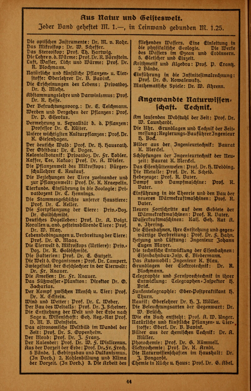 3e6er Bctnb gcljcftet ITT. 1.—f in £etmrjan6 gebunben m. 1.25. Die opttfcfyen 3nftrumente: Dr. Rt. o. Robr. Das tRtfroffop: Dr. W. Sdjeffer. Das Stereoffop: Prof. {If). IjarttDtg. Dte £ebre o. 6. U)5rme: prof. Dr. R. Bornftein. £uft, IDaffer, £td)t unb tParme: prof. Dr. R. Blod)mann. natiirlid)e unb fttnftlidje Pflan3en» u. £ter* jtoffc: ©berlerjrer Dr. B. Bactnf. Die (Erfd)einungen bes £ebens: prit>atbo3. Dr. fj. tttterje. Abftammungslebre uno Darroinismus: prof. Dr. R. fjefje. Der Befrudjtungsoorg.: Dr. (E. Geidmiann. UJerben unb Dergeljen ber Pflan3en: prof. Dr. p. (Bifeotus. Dermefjrung u. Serualitat b. b. Pflan3en: Profeffor Dr. <E. Kiijter. Unfere tDid)ttgften Kulturpflan3en: prof. Dr. K. (Biefenrjagen. Der beutjd}e tDalb: Prof. Dr. tj. f)ausratf). Der ©bftbau: Dr. <E. Doges. Kolonfalbotani!: prit>atbo3. Dr. $x. Nobler. Kaffee, Gee, Kafao: Prof. Dr. A. tDieler. Die Pflansenroelt bes tttffroffops: Burger* fdjuller/rer <E. Reufauf. Die Besierjungen ber tEiere 3ueinanber unb 3ur PfIan3entDeIt: prof. Dr. K. Kraepelin. Eterfunbe. <Einfiif)rung in bie 3oologie: pri* r>atbo3ent Dr. <C. Jennings. Die Stammesgefcf)id}te unferer Raustiere: Prof. Dr. d. Keller. Die 5ortpflan3ung ber Giere: prto.*Do3. Dr. (Bolbfdjmibt. Deutfdjes Dogelleben: prof. Dr. A. Doigt. Korallen u. anb. gefteinsbilbenbe tEtere: Prof. Dr. W. tUat). Cebensbebtngungen u. Derbreitung ber (Eiere: Prof. Dr. CD. ITTaas. Die (Eierroelt b. tffifrojfops (Urtiere): Prio.* D03. Dr. R. (Bolbfdjmtbt. Die Bafterien: prof. Dr. <E. (Burnett. Die tDelt b. ©rgantsmen: prof. Dr. £ampert. ouriegeftalt ber <Befd)led)ter in ber Gtenoelt: Dr. $t. Knauer. Die Ametfen: Dr. $r. Knauer. Das Su&rDaffer«pianfton: Direftor Dr. <D. 3ad)artas. Der Kampf 3roifd)en lllenfd) u. titer: prof. Dr. K. (Edftein. IDinb unb IDetter: prof. Dr. £. tDeber. Der Bau bes tDeltalls: prof. Dr. 3. Stf)etner. Dit (Entfteljung ber EDelt unb ber (Erbe nad) Sage u. tDinenfd)aft: (Bel). Reg.*Rat prof. D. 1U. B. XDeinjtein. Das aftronomijd)e IDeltbilb im tDanbel ber 3eit: prof. Dr. S. ©ppenfjeim. Der ITtonb: prof. Dr. 3. 5ran3. Der Kalenber: prof. Dr. ID. $. IDisIicenus. Aus ber Dor3eit ber (Erbe: prof. Dr.5*.$red). 5 Banbe. l.(BebtrgsbauunbDulfantsmus. (3n Dorb.) 2. Korjlenbilbung unb Klima ber Domett. (3n Dorb.) 3. Die Arbeit bes flfefjenben IPaffcrs. dint cEinlettung in bit pt)tjfifalifd>c (Beologie. Die tDerfe bes tDaffers im ©3ean unb (Erbinnern. 5. (Bletfdjcr unb (EtS3ett. Aritijmetif unb Algebra: Prof. p. (Eranfc. 2 Banbe. €infiibrung in bie 3nftnitefimalredjnung: Prof. Dr. (B. KotoaletDsft). ITIatliematifdie Spiele: Dr. IP. Aureus. angctx>an5te ttaturtmffen= fd>aft. XLctiwit. Am faufenben tDebftuljl ber 3eit: prof. Dr. ID. £aunrjarbt. Die Uljr. (Brunblagen unb £ed)nif ber 3eit» mejfung:Regterungs=Baufubrer3ngenieur t). Bod. Bilber aus ber 3ngemeurtedmtf: Baurat K. tUercfeT. Sd)opfungen ber 3ngemeurted)nif ber Heu» 3ett: Baurat K. ITIerrfel. Das (EifenfjuttentDefen: prof. Dr. t). tDebbing. Die RTetalle: prof. Dr. K. Sdjeib. r)ebe3euge: Prof. R. Dater. Dampf unb Dampfmafd)ine: prof. R. Dater. €infuf)rung in bie Gfjeorie unb ben Bau ber neueren tDarmefraftmajdjinen: prof. R. Dater. tteuere 5ortfdjritte auf btm ©ebiete ber U)drmefrafrmajd)inen: prof. R. Dater. tDafferfraftmafdjtnen: Kaif. (Bel). Rat A. r». 3I)ertng. Die (Eifenbat)nen, tyre (Entftef)ung unb gegen* rodrtige Derbreitung: prof. Dr. 5. {jalm. f)ei3ung unb £iiftung: 3ngenieur 3oI)ann (Eugen TTtarjer. T)ie tedmifd)e (Entroicfiung ber (Eifenbatjnen: €t[cnbal)nbau=3njp. <E. Biebermann. Das Automobtl: 3ngenieur K. Blau. (Brunblagen ber (EIeftroted)ni!: Dr. R. Blodjmann. Helegraprjie unb 5ernfprecfyte<f)nif in iijrer (Enttoirflung: ?Iclegrapr»en = 3nfpeftor B. Brie!. 5unfentetegrapl)ie: ©ber-Poftpraftifant Ij. tlf)urn. Itauttf: (Dberlef)rer Dr. t). 3. RTolIer. Die Beleucf)tungsarten ber (Begenmart: Dr. ID Briijci). tDie ein Bud) entftei)t: prof. A. VO. Itnaer. lTaturlid)e unb fiinftlid)e Pfian3en= u. CLier»# ftoffe: ©berl. Dr. B. Baoinf. Bilber aus ber d)emtjd)en tled)ni!: Dr. A. miiller. pf)Otod)emie: prof. Dr. (B. KiimmelL (Eleftrod)emie: prof. Dr. K. Arnbt. Dit naturtDifjenjdiafien im I)aust)alt: Dr. 3. Bongarbt. Cijemie in Kiidje u. f)aus: prof. Dr. <B. AbeL