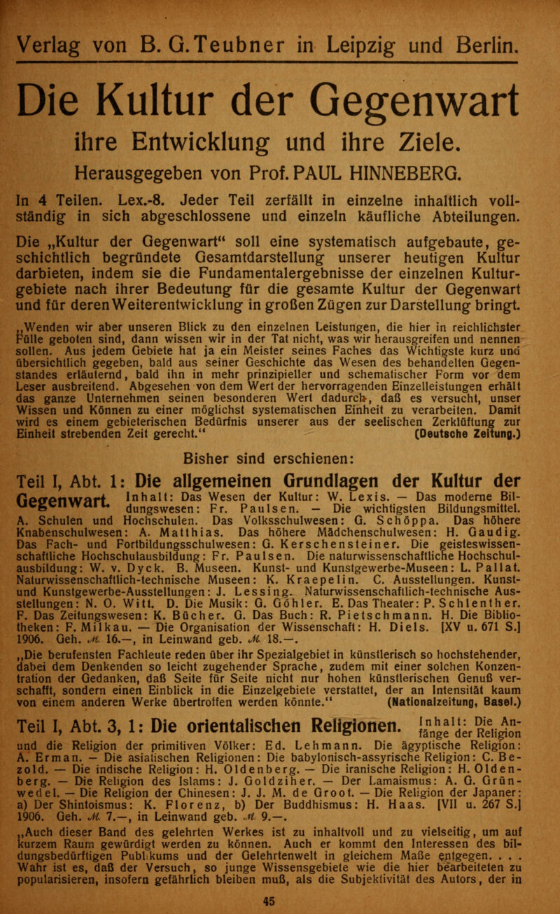 Verlag von B. G.Teubner in Leipzig und Berlin. Die Kultur der Gegenwart ihre Entwicklung und ihre Ziele. Herausgegeben von Prof. PAUL HINNEBERG. In 4 Teilen. Lex.-8. Jeder Teil zerfallt in einzelne inhaltlich voll- st&ndig in sich abgeschlossene und einzeln kaufliche Abteilungen. Die „Kultur der Gegenwart soil eine systematisch aufgebaute, ge- schichtlich begriindete Gesamtdarstellung unserer heutigen Kultur darbieten, indem sie die Fundamentalergebnisse der einzelnen Kultur- gebiete nach ihrer Bedeutung fur die gesamte Kultur der Gegenwart und fur derenWeiterentwicklung in groflen Zugen zur Darstellung bringt. jjWenden wir aber unseren Blick zu den einzelnen Leistungen, die hier in reichlichster Ffllle geboten sind, dann wissen wir in der Tat nicht, was wir herausgreifen und nennen sollen. Aus jedem Gebiete hat ja ein Meister seines Faches das Wichtigste kurz und ubersichtlich gegeben, bald aus seiner Geschichte das Wesen des behandelten Gegen- standes erlauternd, bald ihn in mehr prinzipieller und schematischer Form vor dem Leser ausbreitend. Abgesehen von dem Wert der hervorragenden Einzelleistungen erhalt das ganze Unternehmen seinen besonderen Wert dadurck, dafi es versucht, unser Wissen und K6nnen zu einer moglichst systematischen Einheit zu verarbeiten. Damit wird es einem gebieterischen Bedurfnis unserer aus der seelischen ZerklQftung zur Einheit strebenden Zeit gerecht. (Deutsche Zeitung.) Bisher sind erschienen: Teil I, Abt. 1: Die allgemeinen Grundlagen der Kultur der fiefretlWarL Inhalt: Das Wesen der Kultur: W. Lexis. — Das moderne Bil- ucgcimaiu dungswesen: Fr. Paulsen. - Die wichtigsten Bildungsmittel. A. Schulen und Hochschulen. Das Volksschulwesen: G. SchSppa. Das hohere Knabenschulwesen: A. Matthias. Das hohere Madchenschulwesen: H. Gaudig. Das Fach- und Fortbildungsschulwesen: G. Kerschensteiner. Die geisteswissen- schaftliche Hochschulausbildung: Fr. Paulsen. Die naturwissenschaftliche Hochschul- ausbildung: W. v. Dyck. B. Museen. Kunst- und Kunstgewerbe-Museen: L. Pall at. Naturwissenschaftlich-technische Museen: K. Kraepelin. C. Ausstellungen. Kunst- und Kunstgewerbe-Ausstellungen: J. Lessing. Naturwissenschaftlich-technische Aus- stellungen: N. 0. Witt. D. Die Musik: G. Gohler. E. Das Theater: P. Schlenth er. F. Das Zeitungswesen: K. Bucher. G. Das Buch: R. Pietschmann. H. Die Biblio- theken: F. Milkau. — Die Organisation der Wissenschaft: H. Diels. [XV u. 671 S.] 1906. Geh. M. 16.—, in Leinwand geb. M 18.—. ,.Die berufensten Fachleute reden fiber ihr Spezialgebiet in kunstlerisch so hochstehender, dabei dem Denkenden so leicht zugehender Sprache, zudem mit einer solchen Konzen- tration der Gedanken, dafi Seite fur Seite nicht nur hohen kunstlerischen Genufi ver- schafft, sondern einen Einblick in die Einzelgebiete verstattet, der an Intensitat kaum von einem anderen Werke fibertroffen werden konnte. (Nationalzeitung, Basel.) Teil I, Abt. 3,1: Die orientalischen Religionen. {^'derRei^on und die Religion der primitiven Volker: Ed. Lehmann. Die agyptische Religion: A. Erman. - Die asiatischen Religionen: Die babylonisch-assyrische Religion: C. Be- zold. — Die indische Religion: H. Oldenberg. — Die iranische Religion: H. Olden- berg. — Die Religion des Islams: J. Goldziher. — Der Lamaismus: A. G. Grun- wedel. — Die Religion der Chinesen: J. J. M. de Groot. — Die Religion der Japaner: a) Der Shintoismus: K. Florenz, b) Der Buddhismus: H. Haas. [VII u. 267 S.J 1906. Geh. M. 7.-, in Leinwand geb. Jt 9.-. ,,Auch dieser Band des gelehrten Werkes ist zu inhaltvoll und zu vielseitig, urn auf kurzem Raurn gewfirdigt werden zu kdnnen. Auch er kommt den Interessen des bil- dungsbedurftigen Publikums und der Gelehrtenwelt in gleichem Mafie entgegen. . . . Wahr ist es, dafi der Versuch, so junge Wissensgebiete wie die hier bearbeiteten zu popularisieren, insofern gefahrlich bleiben mufi, als die Subjektivitat des Autors, der in