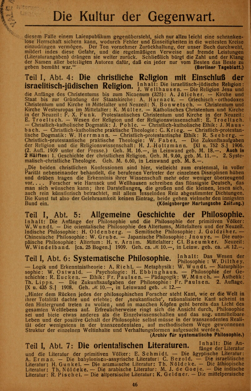 diesem Falle einem Laienpublikum gegenubersteht, sich nur allzu leicht eine schranken- lose Herrschaft sichern kann, wodurch Fehler und Einseitigkeiten in die weitesten Kreise einzudringen vermogen. Der Ton vornehmer Zuruckhaltung, der unser Buch durchweht, mildert indes diese Gefahr, und die regelmafiigen Verweise auf fremde Leistungen (Lileraturangaben) drangen sie weiter zurttck. Schliefilich burgt die Zahl und der Klang der Namen aller beteiliglen Autoren dafur, dafi ein jeder nur vom Besten das Beste zu geben bemuht war. (Berliner Tageblatt.) Teil I, Abt. 4: Die christliche Religion mit Einschlufi der israelitisch-jiidischen Religion. J-^iSl,^ *-Sf^&i^g5S 225?tti die Anfange des Christentums bis zum Nicaenum (325): A. Jfilicher. — Kirche und Staat bis zur Grundung der Staatskirche: A. Harnack. — Griechisch - orthodoxes Christentum und Kirche in Mittelalter und Neuzeit: N. Bon wets ch. — Christentum und Kirche Westeuropas im Mittelalter: K. Muller. — Katholisches Christentum und Kirche in der Neuzeit: F. X. Funk. Protestantisches Christentum und Kirche in der Neuzeit: E. Troeltsch. — Wesen der Religion und der Religionswissenschaft: E. Troeltsch. — Christlich-katholische Dogmatik: J. Pohle. — Christlich-katholische Ethik: J. Maus- bach. — Christlich-katholische praktische Theologie: C. Krieg. — Christlich-protestan- tische Dogmatik: W. Herrmann. — Christlich-protestantische Ethik: R. Seeberg. — Christlich-protestantische praktische Theologie: W. Faber. — Die Zukunftsaufgaben der Religion und die Religionswissenschaft: H. J. Holtzmann. [XI u. 752 S.] 1906. (2. Aufl. 1909 unter der Presse.) Geh. M. 16.—, in Leinwand geb. M. 18.-. Auch in 2 Halften: 1. Geschichte der christlichen Religion. Geh. M. 9.60, geb. M. 11.—. 2. Syste- matisch-christliche Theologie. Geh. M. 6.60, in Leinwand geb. M. 8.—. ,,Die beiden christlichen Konfessionen sind hier, vielleicht zum erstenmal, in voller Paritat nebeneinander behandelt, die berufenen Vertreter der einzelnen Disziplinen huben und driiben tragen die Erkenntnis ihrer Wissenschaft mehr oder weniger uberzeugend vor.. . . Forscher wie Harnack und Wellhausen schreiben das flussigste Deutsch, das man sich wunschen kann; ihre Darstellungen. die grofien und die kleinen, lesen sich, auch rein kunstlerisch betrachtet, mit allem fesselnden Reiz abgestimmter Dichtungen. Die Kunst tut also der Gelehrsamkeit keinen Eintrag, beide gehen vielmehr den innigsten Bund ein. (Kbnigsberger Hartungsche Zeitung.) Teil I, Abt. 5: AHgemeine Geschichte der Philosophic In halt: Die Anfange der Philosophic und die Philosophie der primitiven Volker: W.Wundt. — Die orientalische Philosophie des Altertums, Mittelalters und der Neuzeit. Indische Philosophie: H. Oldenberg. — Semitische Philosophie: J. Goldziher. — Chinesische Philosophie: W. Grube. — Japanische Philosophie: J no u ye. — Die euro- paische Philosophie: Altertum: H. v. Arnim. Mittelalter: CI. Baeumker. Neuzeit: W.Windelband. [ca. 25 Bogen.] 1909. Geh. ca. Jt. 10.-, in Leinw. geb. ca. M. 12.-. Teil I, Abt. 6: Systematische Philosophie. J&^Wa.l! — Logik und Erkenntnistheorie: A. Riehl. — Metaphysik: W. Wundt. — Naturphilo- sophie: W. Ostwald. — Psychologie: H. Ebbinghaus. — Philosophie der Ge- schichte : R. Eucken. — Ethik: Fr. Paulsen. — Padagogik: W. Mun ch. — Asthetik : Th. Lipps. — Die Zukunftsaufgaben der Philosophie: Fr. Paulsen. 2. Auflage. [X u. 435 S.J 1908. Geh. M. 10.—, in Leinwand geb. M 12.— ,,Hinter dem Rucken jedes der philosophischen Forscher steht Kant, wie er die Welt in ihrer Totalitat dachte und erlebte; der ,neukantische\ rationalisierte Kant scheint in den Hintergrund treten zu wollen, und in manchen Kopfen geht bereits das Licht des gesamten Weltlebens auf. Erfreulicherweise ringt sich die Ansicht durch, Philosophie sei und biete etwas anderes als die Einzelwissenschaften und das sog. unmittelbare Leben und der positive Gehalt der Philosophie selbst musse in der transzendenten Reali- tat oder wenigstens in der transzendentalen, auf methodischem Wege gewonnenen Struktur der einzelnen Weltinhalte und Verhaltungsformen aufgesucht werden. (Archiv fur systematische Philosophie.) Teil I, Abt. 7: Die orientalischen Literaturen. {ann^alderLiferaA^ und die Literatur der primitiven Volker: E. Schmidt. — Die agyptische Literatur: A. Erman. — Die babyloniscn-assyrische Literatur: C. Bezold. — Die israelitische Literatur: H. Gunk el. — Die aramaische Literatur: Th. N old eke. — Die athiopische Literatur: Th. Noldeke. — Die arabische Literatur: M. J. de Goeje. — Die indische Literatur: R. Pischel. — Die altpersische Literatur: K. Geldner. - Die mittelpersische