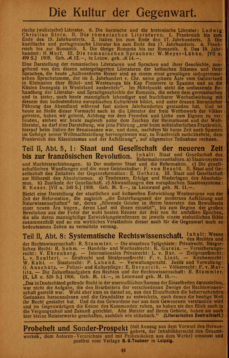 rische (walisische) Literatur. d. Die kornische und die bretonische Literatur: Ludwig Christian Stern. II. Die romanischen Literaturen. 1. Frankreich bis zum Ende des 15. Jahrhunderts. 2. Italien bis zum Ende des 17. Jahrhunderts. 3. Die kastilische und portugiesische Literatur bis zum Ende des 17. Jahrhunderts. 4. Frank- reich bis zur Romantik. 5. Die ubrige Romania bis zur Romantik. 6. Das 19. Jahr- hundert: H.Morf. III. Die romanischen Sprachen: W. Meyer-LQbke. [VII u. 499 S.l 1909. Geh. JC 12.-, in Leinw. geb. M. 14.-. Eine Darstellung der romanischen Literaturen und Sprachen und ihrer Geschichte, aus- gehend von den diesen untergelagerten Literaturen der keltischen Stamme und ihrer Sprachen, die heute ,,halbverdorrte Reiser sind an einem einst gewaltigen indogermani- schen Sprachstamme, der im 3. Jahrhundert v. Chr. seine grunen Aste vom Galaterland in Kleinasien uber Mittel- und Westeuropa bis Kap Finisterre in Spanien und an die Kusten Donegals in Westirland ausbreitete. Im Mittelpunkt steht die umfassende Be- handlung der Literatur- und Sprachgeschichte der Romania, die neben dem germanischen und in steter, noch heute mannigfach lebendiger und fruchtbarer Wechselwirkung mit diesem den bedeutendsten europaischen Kulturkreis bildet, und unter dessen literarischer Ffihrung das Abendland wahrend fast sieben Jahrhunderten gestanden hat. Und ist heute an Stelle dieser Vormacht auch in die Literatur der freie Wettbewerb der Volker getreten, haben wir gelemt, Achtung vor dem Fremden und Liebe zum Eignen zu ver- binden, stehen wir heute zugleich unter dem Zeichen der Heimatkunst und der Welt- literatur, so darf eine Darstellung, wie jene Fuhrung „erst beim mittelalterlichen Frankreich, hierauf beim Italien der Renaissance war, und dann, nachdem fur kurze Zeit auch Spanien im Gefolge seiner Weltmachtstellung hervorgetreten war, zu Frankreich zuruckkehrte, dem Frankreich des Klassizismus und der Aufklarung, auf allgemeine Teilnahme rechnen. Teil II, Abt. 5, 1: Staat und Gesellschaft der neueren Zeit bis zur franzesischen Revolution, i^?^ und Machtverschiebungen. b) Der moderne Staat und die Reformation, c) Die gesell- schaftlichen Wandlungen und die neue Geisteskultur: F. von Bezold. II. Staat und Ge- sellschaft des Zeitalters der Gegenreformation: E. Got he in. III. Staat und Gesellschaft zur Hohezeit des Absolutismus. a) Tendenzen, Erfolge und Niederlagen des Absolutis- mus. b) Zustande der Gesellschaft. c) Abwandlungen des europaischen Staatensystems: R. Koser. (VII u. 349 S.l 1908. Geh. M. 9.-, in Leinwand geb. M. 11.-. Bietet eine Darstellung der staatlichen und kulturellen Entwicklung Westeuropas von der Zeit der Reformation, die zugleich ,,die Entstehungszeit der modernen Aufklarung und Naturwissenschaften ist, deren „fuhrende Geister in ihrem Innersten das Bewufitsein einer neuen Ara tragen, deren Lauf mit ihnen einsetzt, bis zum Beginn der grofien Revolution aus der Feder der wohl besten Kenner der drei von ihr umfafiten Epochen, die alle deren mannigfaltige Entwicklungstendenzen zu jeweils einem einheitlichen Bilde zusammenfaflt und so ein wirkliches Verstandnis dieser auch fur die Gegenwart noch so bedeutsamen Zeiten zu vermitteln vermag. Teil II, Abt. 8: Systematische Rechtswissenschaft. ^j&iXJ der Rechtswissenschaft: R. Stammler. — Die einzelnen Teilgebiete: Privatrecht. Burger- liches Recht: R. Sohm. — Handels- und Wechselrecht: K. Gareis. — Versicherungs- recht: V. Ehrenberg. — Internationales Privatrecht: L. v. Bar. — Zivilprozefirecht: L. v. Seuffert. — Strafrecht und Strafprozefirecht: F. v. Liszt. — Kirchenrecht: W. Kahl. — Staatsrecht: P. Laband. — Verwaltungsrecht. Justiz und Verwaltung: G. Anschutz. — Polizei-und Kulturpflege: E. Bernatzik. — Volkerrecht: F. v. Mar- titz. — Die Zukunftsaufgaben des Rechtes und der Rechtswissenschaft: R. Stammler. [X, LX u. 526 S.l 1906. Geh. M. 14.-, in Leinwand geb. M. 16.-. ,,Das in Deutschland geltende Recht in der unermefiiichen Summe der Einzelheiten darzustellen, war nicht die Aufgabe, die den Bearbeitern der verschiedenen Zweige der Rechtswissen- schaft gestellt war. Wohl aber kam es darauf an, aus den Einzelheiten die beherrschenden Gedanken herauszulesen und die Grundsatze zu entwickeln, nach denen die heutige Welt ihr Recht gestaltet hat. Und da das Gewordene nur aus dem Gewesenen verstanden wird und im Gegenwartigen die Keime des Kommenden ruhen. so haben sie den Blick auch in die Vergangenheit und Zukunft gerichtet. Alle Meister auf ihrem Gebiete, haben sie auch hier kleine Meisterwerke geschaffen, sachlich wie stilistisch. (Literarisches Zentralblatt.) Prnhpfipft llflH Sfmripr-Prn^npkt (mit Auszug aus dem Vorwort des Heraus- propeneu una sonaer-rrospeKi gebers> der InhaltsQbersicht des Gesamt- werke's, dem Autoren-Verzeichnis und mit Probestucken aus dem Werke) umsonst und postfrei vom Verlage B. G.Teubner in Leipzig.