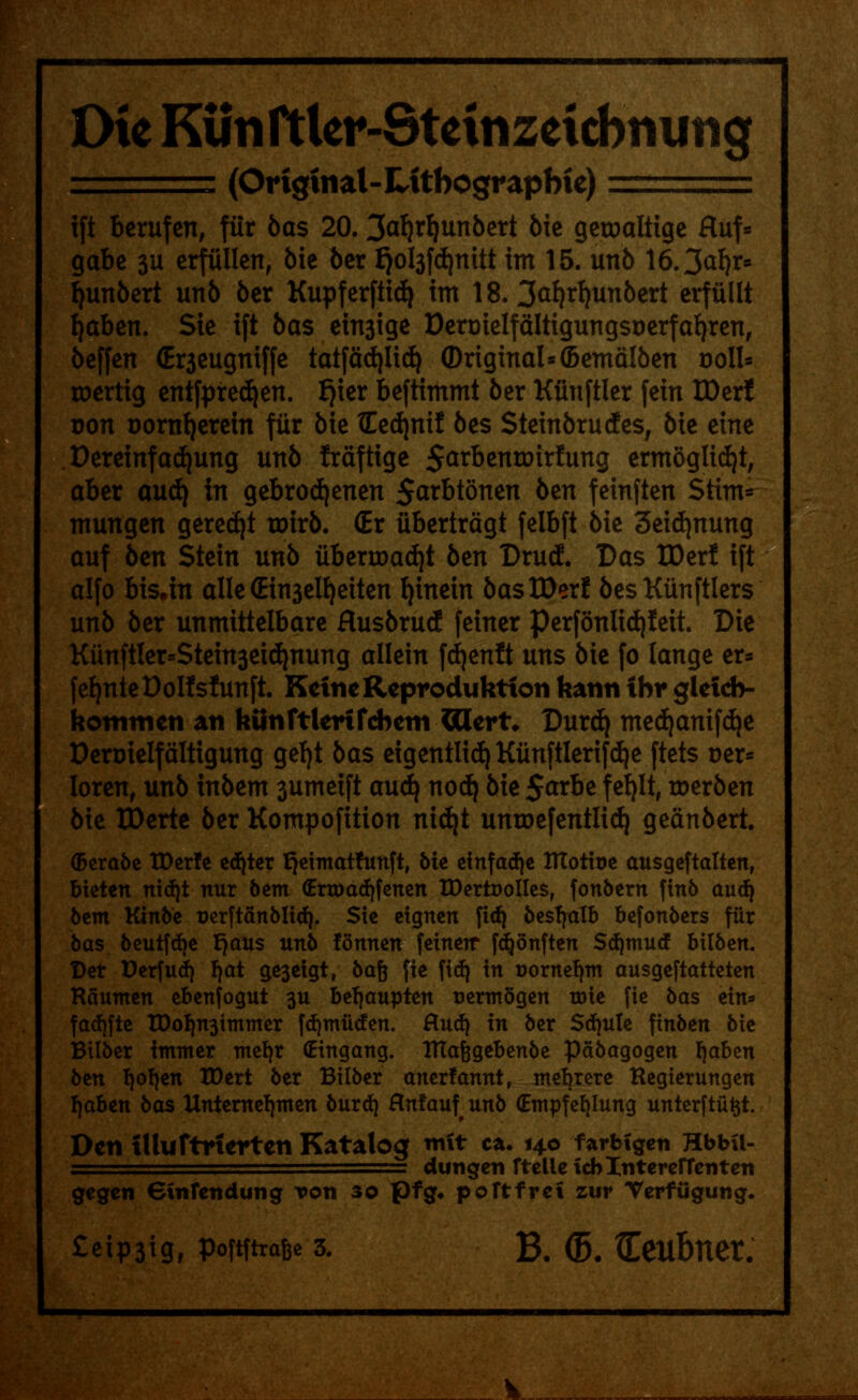 Die Kunrtler-Steinzeicbnuiig ===== (Ortgtnal-Litbograpbie) ' ift berufen, fiir bas 20.3<rf}rf)unbert bk getoaltige Huf* gabe 311 erfiillen, bie ber £)ol3fd)nitt im 15. unb 16.3<rf)r* fyunbert unb ber Kupferftidj im 18. 3<tf)rf)unbert erfiillt fyaben. Sic ift bas euyige Dermelfaltigungst)erfafyren, beffen (Er3eugniffe tatfadjlicfy Original* (Bemalben r>oll* roertig entfpred)en. fjxer beftimmt ber Kfinftlcr fein IDer! Don aornfyerein fiir bie tEedjnif bes Steinbrudes, bie cine Dereinfacfyung unb fraftige Sarbennrirfung ermoglidji, abcr and) in gebrodjenen 5^tbtoncn ben fcinftcn Stint* mungen gerecfyt roirb. (Er iibertragt felbft bie 3cidjnung auf ben Stein unb iibertoad)t bm Drucf. Das IDerl ift alfo bis.in alle (Ein3elt)eiten fyinein bas IDer! besKiinftlers unb ber unmittelbarc flusbrucE feiner perfonlxd)Ieit. Die Kun(tler=Stein3ei(^nung allein fdjenft uns bie fo lange er* fefjnteOolfsfttnft. KetneReproduktion fcami ibr gleicb- hommen an httnftlerifcbeiii Cttert* Durcl) mecfyanifdje Dert>ielfaltigung gefyt bas eigentlid) Kunftlerifdje ftets Der* lorenr unb inbem 3umeift aud^ nod) bie 5<trbe f efylt, toerben bie IDerte ber Kompofition nidjt untoefentltd) geanbert. (berabe IDerfe edjter fjetmathtnft, bie einfadje ITCotitje ausgeftalten, bieten nidjt nur bem (Enxmdjfenen XDertoolIes, fonbern finb audj btm Ktnbe serftanbltd). Sie eignen fid) besfjalb befonbers fiir bas beutfdje tjaus unb fonnen feinerr fdjonften Sdjmud bilben. Der Derfud) l)at ge3eigt, bafj fie fid} in Bornefjm ausgeftatteten Raunten ebenfogut 3U bel|aupten aertnSgen wit fie bas ein* fadjfte IDo^n3immer fdjmiiden. Hud) in ber Sdjule ^inbm bie Bilber immer mefyr (Eingang. ITtafegebenbe pdbagogen fjaben btn fjofjen XDert ber Bilber anerfannt, ntebrere Regierungen f|aben bas Untemeljmen burd} Hnfaufunb (Empfefylung unterftii^t. Den iUuftrtertcn Katalog nrit c*. 140 fartrigen Hbba- = dungen rtelletcblntercrrenten gegen einfetidung Ton 30 pfg* poftfref zur Terfugung.