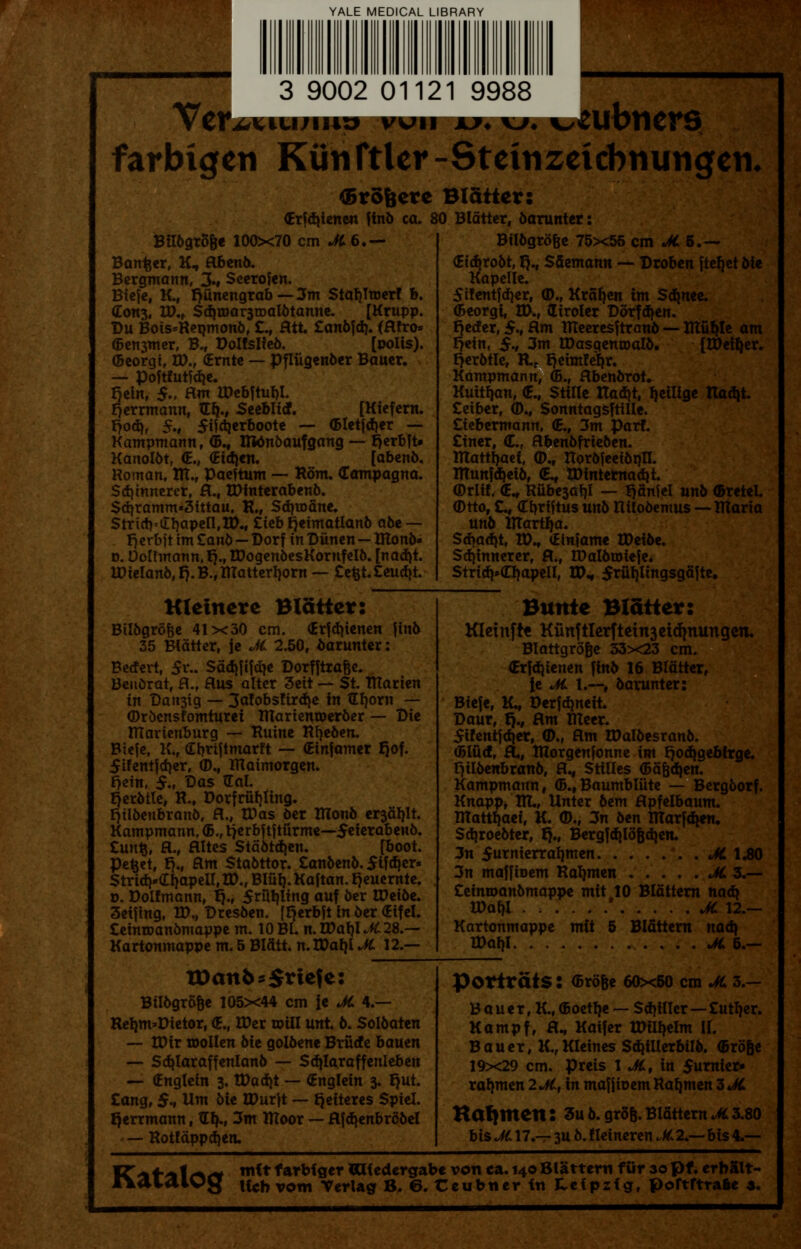 YALE MEDICAL LIBRARY 3 9002 01121 9988 farbigeti Kuiiftler-Steinzeicbnungcn, <5ro&ere Blatter: (Erfdjienen finb ca. 80 Blatter, barunter: Bilbgro&e 100x70 cm JC6.— Banker, K, abenb. Bergmann, 3.» Seerofen. Biefe, K., r)unengrab—3m Stafjltoerf b. Con3, IP., Sd}n>ar3tDalbtanne. [Krupp. Du Bois»Repmonb, £., Htt £anbfd). (flfro- ©earner, B., Doltslfeb. [polis). ©corgi, ED., (Erntc — pfliigenber Bauer. — poftfutfdje. fjein, $., flm lDebftuI)I. Herrmann, ftfy., Seefclitf. [Kiefem. r)od>, 5., 5i^erboote — ©letfdjer — Kampmann, <&., Rtonbaufgang — t>erbft* Kanolbt, <E., (Eidjen. [abenb, Roman, ITT., Paeftum — Rom. (Tampagna. Sdjinnerer, a., IDtnterabenb. $d}ramm«3ittau. R., Sdnoane. StriflViEljapell.tD., £ieb fjeimatlanb a6e — r)erbft im Zanb—Dorf in Diinen—IRonb- d. Doltmann. tj., IDogenbesKornfelb. [nadjt. U)ielanb,r}.B.,ITtatterf)orn — £efct.£eudjt. Kleinere Blatter: Bilbgro&e 41x30 cm. Grfdjienen finb 35 Bldtter, je JC 2.50, barunter: Becfevt, $i\. Sadififdje Dorfftra&e. Beuorat, H.f Hus alter 3eit — St. iftarien in Dan3ig — 3a!obs!ird)e in Gfjorn — (Drbcnsfomturei Ittarienroerber — Die ITIarienburg — Ruine Rfyeben. Biefe, K., Cbriftmarft — (Einjamer rjof. 5tfentjd)er, <D., IRaimorgen. fjein, $., Das Gal. rjerbtle, R., DorfriUjting. fjilbenbranb, fl., IDas Oer ITlonb er3al)lt. Kampmann, <&., tjcrbftf tiirme—$eierabenb. £unfc, H., flltes Stabtdjen. [boot. Pefcet, r}„ am Stabttor. £anbenb. $if<f}er» Stria><If)apell, ID., Blut). Kaftan, fjeuernte. o. Dolfmann, t)., 5riit)ling auf ber tDeibe. 3eifing, ID., Dresben. [Fjerbft in ber (Eifel. £einroanbmappe m. 10 Bl. n. WatyJt 28.— Kartonmappe m. 5 Blfltt. n.IDat)! JC 12.— XDanfc *$rtefe: BUbgrb&e 105x44 cm Je JC 4.— Retim*Dtetor, <E., IDer mill unt. b. Solbaten — IDir toollen bit golbene Briicfe bauen — Sdjlaraffenlanb — Sd^Iaraffenleben — (Englein 3. tDad)t — (Englein 3. fjut. £ang, $* Urn bie IDurft — rjetteres Spiel. Qerrmann, tElj., 3m flloor — afdjenbrbbel — Rotfdppdjen. Bilbgro&e 75x55 cm «&5.— <Ei$robt, fj., Sftemann — Droben ftcrjct bie Kapelle. 5ifentfd)er, <D., Krafjen tm Sa^nee. (Beorgi, ID., liroler Dbrfd)en. rjetfer, $., Rm IReeresftranb — XTtu^Ie am f?ein, $., 3m EDasgenroalb. [IDetyer. t)erbtle, Kc Qeimfeqr. Kampmann, (5., abenbrot. Kuttfym, <E., Stille ITadit, fjeilige Radjt. £eiber, (D., Sonntagsftille. £iebermann, (E., 3m Part. £iner, <E., abenbfrieben. ITtattljaci, <D„ Itorbfeeibr)lI. ITCunfdjeib, (E., tDinternad»t. (Drlif. (E^ Rube3af)I — ^Snfel unb ©reteL (Dtto, £^ (Tbriftus unb Ritobemus — ITtaria unb Iftartfja. Sd^adjt, VOv <Einfame tDeibe. Sd)innerer, a., IDalbtoiefe. Stridj»(TI)apeH, ID* 5ruljlingsga|te. Bunte Blatter: Kleinfrt Kunftlerftetn3etd|mmgen. Blattgrofie 33x23 cm. (Erfc()ienen finb 16 Blatter, ie JC 1.—f bavunter: Biefe, K., Derfdjneit. Daur, r)., am IReer. 5i!entfdjer, (D., am IDalbesranb. (Bifid, a., Ittorgenfonne im rjod^gebtrge. r^ilbenbranb, aM Stilles ©Sfedjen. Kampmann, (5.,Baumbliite — Bergborf. Knapp, Rl., Unter bem apfelbaum. RTatt^aei, K. ©., 3n ben irtarfcfjen. Sdjroebter, r}„ Bergfd|I5Bdien. 3n 5tnierral)men JC IJBO 3n maffioem Ragmen JC 3.— £einn>anbmappe mit 10 Slattern nadj Wal)l ......' JC 12.— Kartonmappe mft 5 Blattern naa> IDaI)I JC 6.— Portrats: (Brb&e 60x50 cm JC 3.— B a u e r, K., (Boetlje — Stiller—£ut^er. Kampf, a., Kaifer tDilljelm II. Bauer, K.,KIeines Sa^illerbilb. ©rose 19x29 cm. preis 1 JC, in $umiei> ragmen 2JC,m maffioem Ratjmen 3 JC Kafymett: 3ub.gro&.Blattern^3.80 bisJCn.— 3Ub.fleineren^2.—bis4-— VZ<%i-'%ir*<* mitfarbfger««edergabevonca. 140Slatternfur30pf.erbSlt-