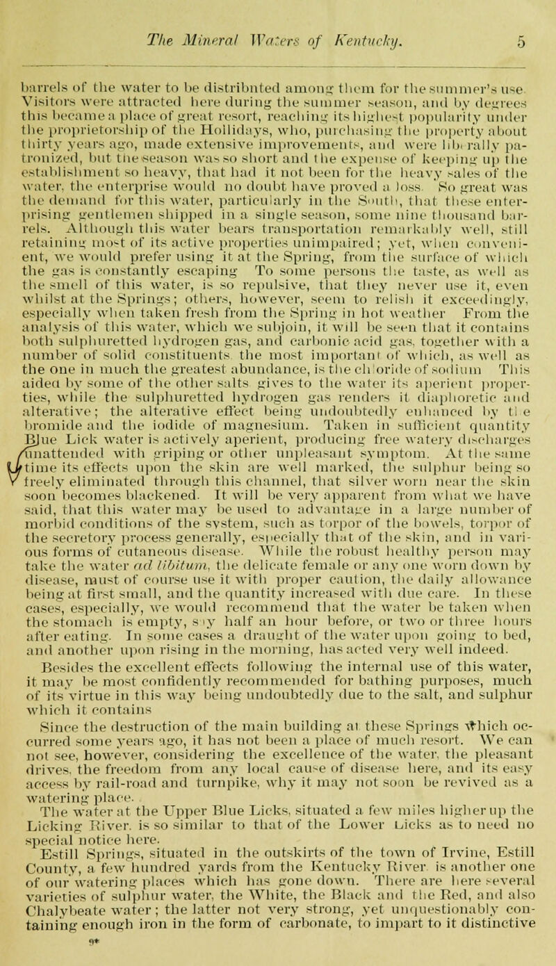 barrels of the water to be distributed among them for the summer's n~e Visitors were attracted here during the summer season, and by degrees this became a place of great resort, reaching its highest popularity under the proprietorship of the Hollidays, who, purchasing the property about thirty years ago, made extensive improvements, and were hb. rally pa- tronized, hut tne season was so short and the expense of keeping up the establishment so heavy, that had it not been for the heavy sales of the water, the enterprise would no doubt have proved a loss So great was the demand for this water, particularly in the South, that these enter- prising gentlemen shipped in a single season, some nine thousand bar- rels. Although this water hears transportation remarkably well, still retaining most of its active properties unimpaired; yet, when conveni- ent, we would prefer using it at the Spring, from the surface of which the gas is constantly escaping To some persons the taste, as well as the smell of this water, is so repulsive, that they never use it, even whilst at the Springs; others, however, seem to relish it exceedingly, especially when taken fresh from the Spring in hot weather From the analysis of this water, which we subjoin, it will he seen that it contains both sulphuretted hydrogen gas, and carbonic acid gas. together with a number of solid constituents the most important of which, as well as the one in much the greatest abundance, is the chloride of sodium This aided by some of the other salts gives to the water its aperient proper- ties, while the sulphuretted hydrogen gas renders it diaphoretic and alterative; the alterative effect being undoubtedly enhanced by tie bromide and the iodide of magnesium. Taken in sufficient quantity BJue Lick water is actively aperient, producing free watery discharges ^unattended with griping or other unpleasant symptom. At the same dime its effects upon the skin are well marked, the sulphur being so freely eliminated through this channel, that silver worn near the skin soon becomes blackened. It will be very apparent from what we have said, that this water may he used to advantage in a large number of morbid conditions of the system, such as torpor of the bowels, torpor of the secretory process generally, especially that of the skin, and in vari- ous forms of cutaneous disease. While the robust healthy person may take the water ad libitum, the delicate female or any one worn down by disease, must of course use it with proper caution, the daily allowance being at first small, and the quantity increased with due care. In these cases, especially, we would recommend that the water be taken when the stomach is empty, s ly half an hour before, or two or three hours after eating. In some cases a draught of the water upon going to bed, and another upon rising in the morning, has acted very well indeed. Besides the excellent effects following the internal use of this water, it may be most confidently recommended for bathing purposes, much of its virtue in this way being undoubtedly due to the salt, and sulphur which it contains Since the destruction of the main building al these Springs which oc- curred some years ago, it has not been a place of much resort. We can not see, however, considering the excellence of the water, the pleasant drives, the freedom from any local cause of disease here, and its easy access by rail-road and turnpike, why it may not soon be revived as a watering place. The water at the Upper Blue Licks, situated a few miles higher up the Licking Biver. is so similar to that of the Lower Liicks as to need no special notice here. Estill Springs, situated in the outskirts of the town of Irvine, Estill County, a few hundred yards from the Kentucky Iviver is another one of our watering places which has gone down. There are here several varieties of sulphur water, the White, the Black and the Bed, and also Chalybeate water; the latter not very strong, yet unquestionably con- taining enough iron in the form of carbonate, to impart to it distinctive 9*