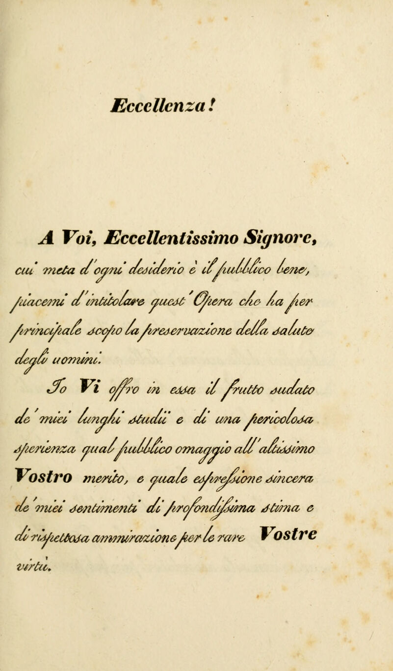 Eccellenza ! A Voi, Eccellentissimo Signore, cut meta d ogni desiderio e iùAuùùcwo u<en&, /uacetnì dmtdolare au&tt Cyiera c/w Zia Aer Arinci/iale dcofio la/ireéerucvuone della Jalute* degli uomini. tjo Vi o/r?'o m atta il frutto àuaato de miei, lang/u ,dtudu e cu w?ia /lericoloJa Mierienza aual Aulldico omaggio ali altcddimo Vostro merito, e auale e^A?^uo?ie JMicera, de 071161 ómfomenfr ai/irowndddiina Jtwna e dù rtiùe&Ma aì?wwraKÌon&Jier le rare w OS tre Virtù»